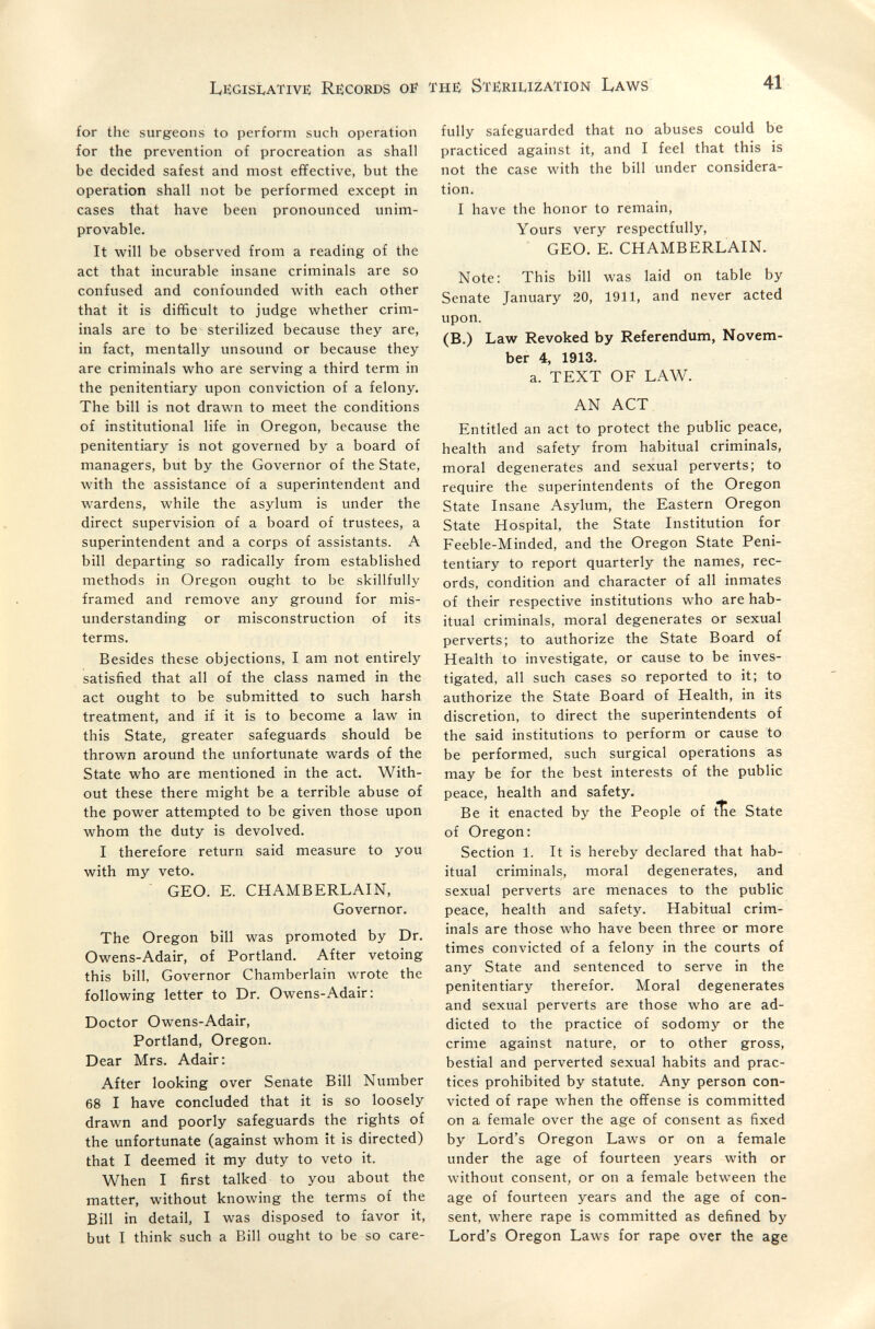 LjígisivATive Re:cords of the; Steírii^ization Laws 41 for the surgeons to perform such operation for the prevention of procreation as shall be decided safest and most effective, but the operation shall not be performed except in cases that have been pronounced unim¬ provable. It will be observed from a reading of the act that incurable insane criminals are so confused and confounded with each other that it is difficult to judge whether crim¬ inals are to be sterilized because they are, in fact, mentally unsound or because they are criminals who are serving a third term in the penitentiary upon conviction of a felony. The bill is not drawn to meet the conditions of institutional life in Oregon, because the penitentiary is not governed by a board of managers, but by the Governor of the State, with the assistance of a superintendent and wardens, while the asylum is under the direct supervision of a board of trustees, a superintendent and a corps of assistants. A bill departing so radically from established methods in Oregon ought to be skillfully framed and remove any ground for mis¬ understanding or misconstruction of its terms. Besides these objections, I am not entirely satisfied that all of the class named in the act ought to be submitted to such harsh treatment, and if it is to become a law in this State, greater safeguards should be thrown around the unfortunate wards of the State who are mentioned in the act. With¬ out these there might be a terrible abuse of the power attempted to be given those upon whom the duty is devolved. I therefore return said measure to you with my veto. GEO. E. CHAMBERLAIN, Governor. The Oregon bill was promoted by Dr. Owens-Adair, of Portland. After vetoing this bill, Governor Chamberlain wrote the following letter to Dr. Owens-Adair: Doctor Owens-Adair, Portland, Oregon. Dear Mrs. Adair: After looking over Senate Bill Number 68 I have concluded that it is so loosely drawn and poorly safeguards the rights of the unfortunate (against whom it is directed) that I deemed it my duty to veto it. When I first talked to you about the matter, without knowing the terms of the Bill in detail, I was disposed to favor it, but I think such a Bill ought to be so care¬ fully safeguarded that no abuses could be practiced against it, and I feel that this is not the case with the bill under considera¬ tion. I have the honor to remain, Yours very respectfully, GEO. E. CHAMBERLAIN. Note: This bill was laid on table by Senate January 20, 1911, and never acted upon. (B.) Law Revoked by Referendum, Novem¬ ber 4, 1913. a. TEXT OF LAW. AN ACT Entitled an act to protect the public peace, health and safety from habitual criminals, moral degenerates and sexual perverts; to require the superintendents of the Oregon State Insane Asylum, the Eastern Oregon State Hospital, the State Institution for Feeble-Minded, and the Oregon State Peni¬ tentiary to report quarterly the names, rec¬ ords, condition and character of all inmates of their respective institutions who are hab¬ itual criminals, moral degenerates or sexual perverts; to authorize the State Board of Health to investigate, or cause to be inves¬ tigated, all such cases so reported to it; to authorize the State Board of Health, in its discretion, to direct the superintendents of the said institutions to perform or cause to be performed, such surgical operations as may be for the best interests of the public peace, health and safety. Be it enacted by the People of tîie State of Oregon; Section 1. It is hereby declared that hab¬ itual criminals, moral degenerates, and sexual perverts are menaces to the public peace, health and safety. Habitual crim¬ inals are those who have been three or more times convicted of a felony in the courts of any State and sentenced to serve in the penitentiary therefor. Moral degenerates and sexual perverts are those who are ad¬ dicted to the practice of sodomy or the crime against nature, or to other gross, bestial and perverted sexual habits and prac¬ tices prohibited by statute. Any person con¬ victed of rape when the offense is committed on a female over the age of consent as fixed by Lord's Oregon Laws or on a female under the age of fourteen years with or without consent, or on a female between the age of fourteen years and the age of con¬ sent, where rape is committed as defined by Lord's Oregon Laws for rape over the age