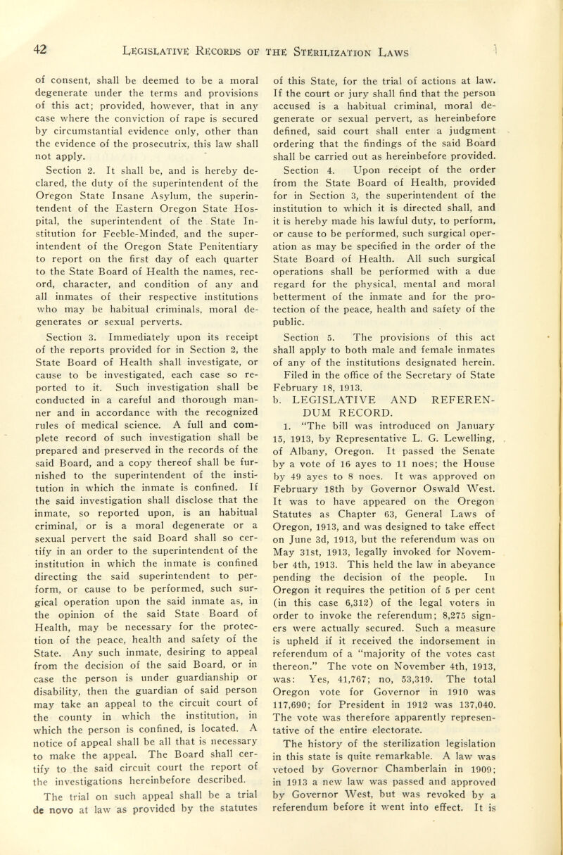 42 Legislative) Re;cords of the; Sterilization Laws 1 f of consent, shall be deemed to be a moral degenerate under the terms and provisions of this act; provided, however, that in any case where the conviction of rape is secured by circumstantial evidence only, other than the evidence of the prosecutrix, this law shall not apply. Section 2. It shall be, and is hereby de¬ clared, the duty of the superintendent of the Oregon State Insane Asylum, the superin¬ tendent of the Eastern Oregon State Hos¬ pital, the superintendent of the . State In¬ stitution for Feeble-Minded, and the super¬ intendent of the Oregon State Penitentiary to report on the first day of each quarter to the State Board of Health the names, rec¬ ord, character, and condition of any and all inmates of their respective institutions who may be habitual criminals, moral de¬ generates or sexual perverts. Section 3. Immediately upon its receipt of the reports provided for in Section 2, the State Board of Health shall investigate, or cause to be investigated, each case so re¬ ported to it. Such investigation shall be conducted in a careful and thorough man¬ ner and in accordance with the recognized rules of medical science. A full and com¬ plete record of such investigation shall be prepared and preserved in the records of the said Board, and a copy thereof shall be fur¬ nished to the superintendent of the insti¬ tution in which the inmate is confined. If the said investigation shall disclose that the inmate, so reported upon, is an habitual criminal, or is a moral degenerate or a sexual pervert the said Board shall so cer¬ tify in an order to the superintendent of the institution in which the inmate is confined directing the said superintendent to per¬ form, or cause to be performed, such sur¬ gical operation upon the said inmate as, in the opinion of the said State Board of Health, may be necessary for the protec¬ tion of the peace, health and safety of the State. Any such inmate, desiring to appeal from the decision of the said Board, or in case the person is under guardianship or disability, then the guardian of said person may take an appeal to the circuit court of the county in which the institution, in which the person is confined, is located. A notice of appeal shall be all that is necessary to make the appeal. The Board shall cer¬ tify to the said circuit court the report of the investigations hereinbefore described. The trial on such appeal shall be a trial dc novo at law as provided by the statutes of this State, for the trial of actions at law. If the court or jury shall find that the person accused is a habitual criminal, moral de¬ generate or sexual pervert, as hereinbefore defined, said court shall enter a judgment ordering that the findings of the said Board shall be carried out as hereinbefore provided. Section 4. Upon receipt of the order from the State Board of Health, provided for in Section 3, the superintendent of the institution to which it is directed shall, and it is hereby made his lawful duty, to perform, or cause to be performed, such surgical oper¬ ation as may be specified in the order of the State Board of Health. All such surgical operations shall be performed with a due regard for the physical, mental and moral betterment of the inmate and for the pro¬ tection of the peace, health and safety of the public. Section 5. The provisions of this act shall apply to both male and female inmates of any of the institutions designated herein. Filed in the office of the Secretary of State February 18, 1913. b. LEGISLATIVE AND REFEREN¬ DUM RECORD. 1. The bill was introduced on January 15, 1913, by Representative L. G. Lewelling, of Albany, Oregon. It passed the Senate by a vote of 16 ayes to 11 noes; the House by 49 ayes to 8 noes. It was approved on February 18th by Governor Oswald West. It was to have appeared on the Oregon Statutes as Chapter 63, General Laws of Oregon, 1913, and was designed to take effect on June 3d, 1913, but the referendum was on May 31st, 1913, legally invoked for Novem¬ ber 4th, 1913. This held the law in abeyance pending the decision of the people. In Oregon it requires the petition of 5 per cent (in this case 6,312) of the legal voters in order to invoke the referendum; 8,275 sign¬ ers were actually secured. Such a measure is upheld if it received the indorsement in referendum of a majority of the votes cast thereon. The vote on November 4th, 1913, was: Yes, 41,767; no, 53,319. The total Oregon vote for Governor in 1910 was 117,690; for President in 1912 was 137,040. The vote was therefore apparently represen¬ tative of the entire electorate. The history of the sterilization legislation in this state is quite remarkable. A law was vetoed by Governor Chamberlain in 1909; in 1913 a new law was passed and approved by Governor West, but was revoked by a referendum before it went into effect. It is