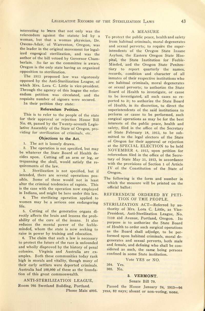 LegisivAtivi? Records of the; Sterii^ization Laws 43 interesting to learn that not only was the referendum against the statute led by a луотап, but that a woman physician, Dr. Owens-Adair, of Warrenton, Oregon, was the leader in the original movement for legal¬ ized eugetycal sterilization, and was the author of the bill vetoed by Governor Cham¬ berlain. So far as the committee is aware, Oregon is the only state having an organized opposition to sterilization. The 1913 proposed law лvas vigorously opposed by the Anti-Sterilization League, of which Mrs. Lora С. Little is vice-president. Through the agency of this league the refer¬ endum petition was circulated, and the requisite number of signers were secured. In their petition they state: Referendum Petition. This is to refer to the people of the state for their approval or rejection House Bill No. 69, passed by the Twenty-seventh Legis¬ lative Assembly of the State of Oregon, pro¬ viding for sterilization of criminals, etc. Objections to the Act. 1. The act is loosely drawn. 2. The operation is not specified, but may •be whatever the State Board of Health de¬ cides upon. Cutting OÎÏ an arm or leg, or trepanning the skull, would satisfy the re¬ quirements of the law. 3. Sterilization is not specified, but if intended, there are several operations pos¬ sible. Some of these would not in least alter the criminal tendencies of rapists. This is the case with the operation now employed in Indiana, and might be here under this law. 4. The sterilizing operation applied to women may be a serious one endangering life. 5. Cutting of the generative organs di¬ rectly affects the brain and lessens the prob¬ ability of the cure of the insane. It also reduces the mental power of the feeble¬ minded, whom the state is now seeking to raise in power by training and education. 6. The claim that such a law is necessary to protect the future of the race is unfounded and wholly disproved by the history of penal colonies. Virginia and Australia are ex¬ amples. Both these communities today rank high in morals and vitality, though many of their early settlers were deported criminals. Australia had 100,000 of these as the founda¬ tion of this great commonwealth. ANTI-STERILIZATION LEAGUE, Room 705 Swetland Building, Portland. Phone Main 4095. A MEASURE To protect the public peace, health and safety from habitual criminals, moral degenerates and sexual perverts; to require the super¬ intendents of the Oregon State Insane Asylum, the Eastern Oregon State Hos¬ pital, the State Institution for Feeble- Minded, and the Oregon State Peniten¬ tiary to report quarterly the names, records, condition and character of all inmates of their respective institutions who are habitual criminals, moral degenerates or sexual perverts; to authorize the State Board of Health to investigate, or cause to be investigated, all such cases so re¬ ported to it; to authorize the State Board of Health, in its discretion, to direct the superintendents of the said institutions to perform or cause to be performed, such surgical operations as may be for the best interests of the public peace, health and safety, filed in the office of the Secretary of State February 18, 1913, to be sub¬ mitted to the legal electors of the State of Oregon for their approval or rejection at the SPECIAL ELECTION to be held NOVEMBER 4, 1913, upon petition for referendum filed in the office of the Secre¬ tary of State May 31, 1913, in accordance with the provisions of Section 1 of Article IV of the Constitution of the State of Oregon. The following is the form and number in which the measure will be printed on the official ballot: REFERENDUM ORDERED BY PETI¬ TION OF THE PEOPLE. STERILIZATION ACT—Referred by au¬ thority of Mrs. Lora С. Little, as Vice- President, Anti-Sterilization League, No. 7110 43d Avenue, Portland, Oregon. Its purpose is to authorize the State Board of Health to order such surgical operations as the Board shall adjudge, to be per¬ formed upon habitual criminals, moral de¬ generates and sexual perverts, both male and female, and defining who shall be con¬ sidered as such, the same being persons confined in some State institution. Vote YES or NO. 304. Yes. 305. No. 3. VERMONT. Senate Bill 79, Passed the House January 24, 1913—96 yeas, 83 nays; absent or non-voting, none.