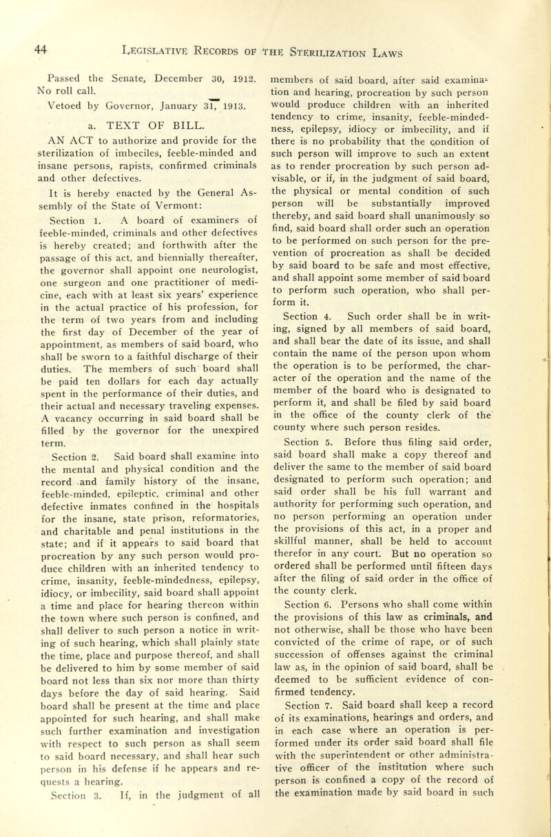 44 LegisIvATive Records of the Sterii^ization Laws Passed the Senate, December 30, 1912. No roll call. Vetoed by Governor, January 31, 1913. a. TEXT OF BILL. AN ACT to authorize and provide for the sterilization of imbeciles, feeble-minded and insane persons, rapists, confirmed criminals and other defectives. It is hereby enacted by the General As¬ sembly of the State of Vermont: Section 1. A board of examiners of feeble-minded, criminals and other defectives is hereby created; and forthwith after the passage of this act, and biennially thereafter, the governor shall appoint one neurologist, one surgeon and one practitioner of medi¬ cine, each with at least six years' experience in the actual practice of his profession, for the term of two years from and including the first day of December of the year of appointment, as members of said board, who shall be sworn to a faithful discharge of their duties. The members of such board shall be paid ten dollars for each day actually spent in the performance of their duties, and their actual and necessary traveling expenses. A vacancy occurring in said board shall be filled by the governor for the unexpired term. Section 2. Said board shall examine into the mental and physical condition and the record -and family history of the insane, feeble-minded, epileptic, criminal and other defective inmates confined in the hospitals for the insane, state prison, reformatories, and charitable and penal institutions in the state; and if it appears to said board that procreation by any such person would pro¬ duce children with an inherited tendency to crime, insanity, feeble-mindedness, epilepsy, idiocy, or imbecility, said board shall appoint a time and place for hearing thereon within the town where such person is confined, and shall deliver to such person a notice in writ¬ ing of such hearing, which shall plainly state the time, place and purpose thereof, and shall be delivered to him by some member of said board not less than six nor more than thirty days before the day of said hearing. Said board shall be present at the time and place appointed for such hearing, and shall make such further examination and investigation with respect to such person as shall seem to said board necessary, and shall hear such person in his defense if he appears and re¬ quests a hearing. Section 3. If, in the judgment of all members of said board, after said examina^ tion and hearing, procreation by such person would produce children with an inherited tendency to crime, insanity, feeble-minded¬ ness, epilepsy, idiocy or imbecility, and if there is no probability that the condition of such person will improve to such an extent as to render procreation by such person ad¬ visable, or if, in the judgment of said board, the physical or mental condition of such person will be substantially improved thereby, and said board shall unanimously so find, said board shall order such an operation to be performed on such person for the pre¬ vention of procreation as shall be decided by said board to be safe and most effective, and shall appoint some member of said board to perform such operation, who shall per¬ form it. Section 4. Such order shall be in writ¬ ing, signed by all members of said board, and shall bear the date of its issue, and shall contain the name of the person upon whom the operation is to be performed, the char¬ acter of the operation and the name of the member of the board who is designated to perform it, and shall be filed by said board in the office of the county clerk of the' county where such person resides. Section 5. Before thus filing said order, said board shall make a copy thereof and deliver the same to the member of said board designated to perform such operation; and said order shall be his full warrant and authority for performing such operation, and no person performing an operation under the provisions of this act, in a proper and skillful manner, shall be held to account therefor in any court. But no operation so ordered shall be performed until fifteen days after the filing of said order in the office of the county clerk. Section 6. Persons who shall come within the provisions of this law as criminals, and not otherwise, shall be those who have been convicted of the crime of rape, or of such succession of offenses against the criminal law as, in the opinion of said board, shall be deemed to be sufficient evidence of con¬ firmed tendency. Section 7. Said board shall keep a record of its examinations, hearings and orders, and in each case where an operation is per¬ formed under its order said board shall file with the superintendent or other administra¬ tive officer of the institution where such person is confined a copy of the record of the examination made by said board in such