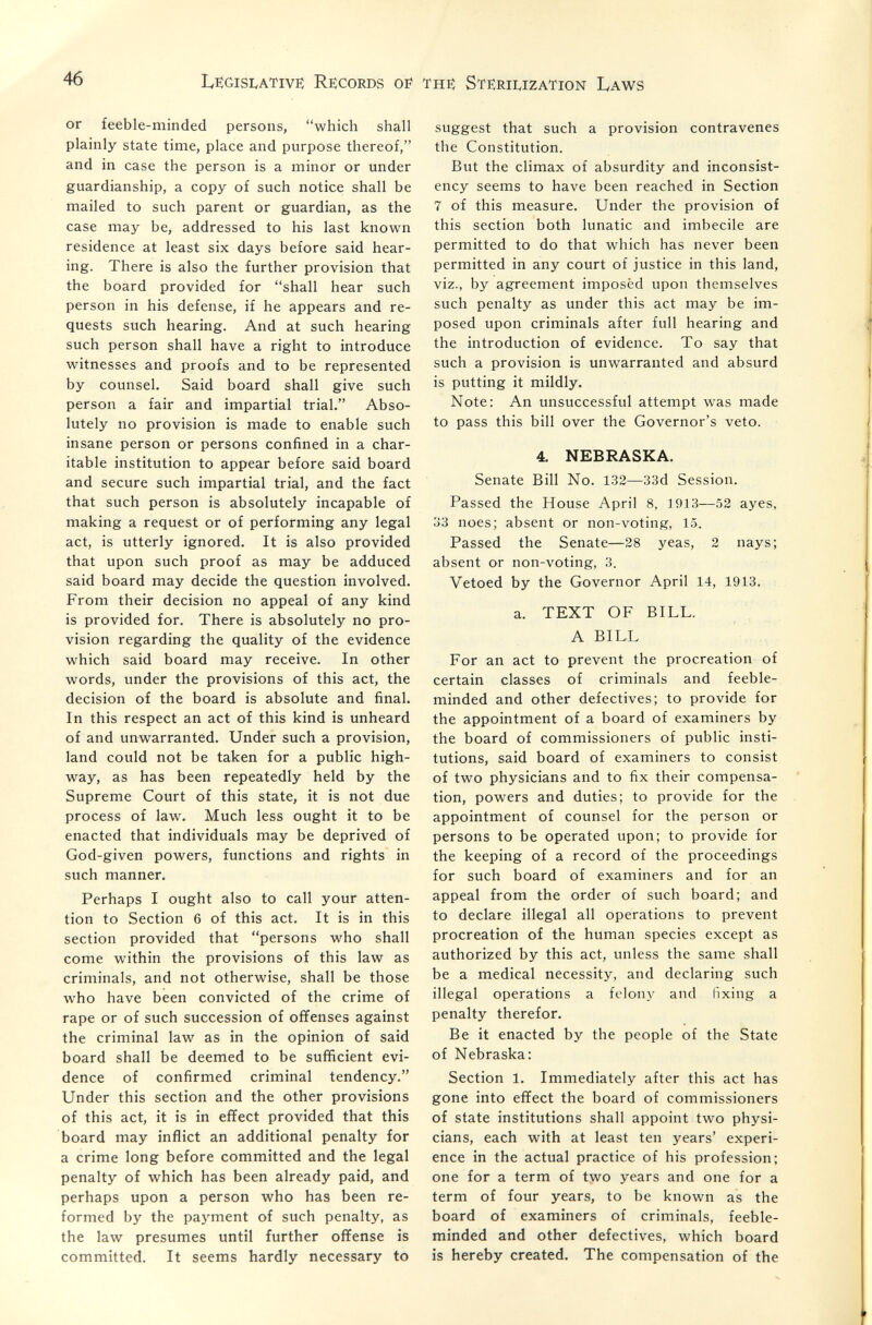 46 Legislative: Re:cords of the: Ste:rii,ization Laws or feeble-minded persons, which shall plainly state time, place and purpose thereof, and in case the person is a minor or under guardianship, a copy of such notice shall be mailed to such parent or guardian, as the case may be, addressed to his last known residence at least six days before said hear¬ ing. There is also the further provision that the board provided for shall hear such person in his defense, if he appears and re¬ quests such hearing. And at such hearing such person shall have a right to introduce witnesses and proofs and to be represented by counsel. Said board shall give such person a fair and impartial trial. Abso¬ lutely no provision is made to enable such insane person or persons confined in a char¬ itable institution to appear before said board and secure such impartial trial, and the fact that such person is absolutely incapable of making a request or of performing any legal act, is utterly ignored. It is also provided that upon such proof as may be adduced said board may decide the question involved. From their decision no appeal of any kind is provided for. There is absolutely no pro¬ vision regarding the quality of the evidence which said board may receive. In other words, under the provisions of this act, the decision of the board is absolute and final. In this respect an act of this kind is unheard of and unwarranted. Under such a provision, land could not be taken for a public high¬ way, as has been repeatedly held by the Supreme Court of this state, it is not due process of law. Much less ought it to be enacted that individuals may be deprived of God-given powers, functions and rights in such manner. Perhaps I ought also to call your atten¬ tion to Section 6 of this act. It is in this section provided that persons who shall come within the provisions of this law as criminals, and not otherwise, shall be those who have been convicted of the crime of rape or of such succession of ofifenses against the criminal law as in the opinion of said board shall be deemed to be sufficient evi¬ dence of confirmed criminal tendency. Under this section and the other provisions of this act, it is in efifect provided that this board may inflict an additional penalty for a crime long before committed and the legal penalty of which has been already paid, and perhaps upon a person who has been re¬ formed by the payment of such penalty, as the law presumes until further oflfense is committed. It seems hardly necessary to suggest that such a provision contravenes the Constitution. But the climax of absurdity and inconsist¬ ency seems to have been reached in Section 7 of this measure. Under the provision of this section both lunatic and imbecile are permitted to do that which has never been permitted in any court of justice in this land, viz., by agreement imposed upon themselves such penalty as under this act may be im¬ posed upon criminals after full hearing and the introduction of evidence. To say that such a provision is unwarranted and absurd is putting it mildly. Note: An unsuccessful attempt was made to pass this bill over the Governor's veto. 4, NEBRASKA. Senate Bill No. 132—33d Session. Passed the House April 8, 1913—52 ayes, 33 noes; absent or non-voting, 15. Passed the Senate—28 yeas, 2 nays; absent or non-voting, 3. Vetoed by the Governor April 14, 1913. a. TEXT OF BILL. A BILL For an act to prevent the procreation of certain classes of criminals and feeble¬ minded and other defectives; to provide for the appointment of a board of examiners by the board of commissioners of public insti¬ tutions, said board of examiners to consist of two physicians and to fix their compensa¬ tion, powers and duties; to provide for the appointment of counsel for the person or persons to be operated upon; to provide for the keeping of a record of the proceedings for such board of examiners and for an appeal from the order of such board; and to declare illegal all operations to prevent procreation of the human species except as authorized by this act, unless the same shall be a medical necessity, and declaring such illegal operations a felony and fixing a penalty therefor. Be it enacted by the people of the State of Nebraska: Section 1, Immediately after this act has gone into effect the board of commissioners of state institutions shall appoint two physi¬ cians, each with at least ten years' experi¬ ence in the actual practice of his profession; one for a term of two years and one for a term of four years, to be known as the board of examiners of criminals, feeble¬ minded and other defectives, which board is hereby created. The compensation of the