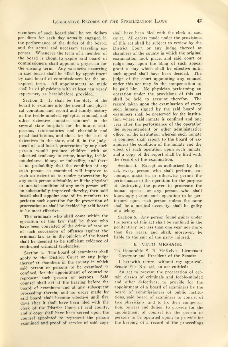 LëgisivATivë Récords of the Sterilization Laws 47 members of such board shall be ten dollars per diem for each day actually engaged in the performance of the duties of the board, and the actual and necessary traveling ex¬ penses. Whenever the term of a member of the board is about to expire said board of commissioners shall appoint a physician for the ensuing term. Any vacancies occurring in said board shall be filled by appointment by said board of commissioners for the un¬ expired term. All appointments so made shall be of physicians with at least ten years' experience, as hereinbefore provided. Section 2. It shall be the duty of the board to examine into the mental and physi¬ cal condition and record and family history of the feeble-minded, epileptic, criminal, and other defective inmates confined in the several state hospitals for the insane, state prisons, reformatories and charitable and penal institutions, and those for the care of defectives in the state, and if, in the judg¬ ment of said board, procreation by any such person w^ould produce children with an inherited tendency to crime, insanity, feeble¬ mindedness, idiocy, or imbecility, and there is no probability that the condition of any such person so examined will improve to such an extent as to render procreation by any such person advisable, or if the physical or mental condition of any such person will be substantially improved thereby, then said board shall appoint one of its members to perform such operation for the prevention of procreation as shall be decided by said board to be most effective. The criminals who shall come within the operation of this law shall be those who have been convicted of the crime of rape or of such succession of offenses against the criminal law as in the opinion of the board shall be deemed to be sufficient evidence of confirmed criminal tendencies. Section 3. The board of examiners shall apply to the District Court or any judge thereof at chambers in the county in which said person or persons to be examined is confined, for the appointment of counsel to represent such person or persons. Said counsel shall act at the hearing before the board of examiners and at any subsequent proceeding therein, and no order made by said board shall become efïective until five days after it shall have been filed with the clerk of the District Court of said county, and a copy shall have been served upon the counsel appointed to represent the person gxamined and proof of service of said copy shall have been filed with the clerk of said court. All orders made under the provisions of this act shall be subject to review by the District Court or any judge thereof at chambers of the county in which the original examination took place, and said court or judge may upon the filing of such appeal grant a stay which shall be effective until such appeal shall have been decided. The judge of the court appointing any counsel under this act may fix the compensation to be paid him. No physician performing an operation under the provisions of this act shall be held to account therefor. The record taken upon the examination of every such inmate signed by the said board of examiners shall be preserved by the institu¬ tion where said inmate is confined and one year after the performance of the operation the superintendent or other administrative officer of the institution wherein such inmate is confined shall report to the board of ex¬ aminers the condition of the inmate and the effect of such operation upon such inmate, and a copy of the report shall be filed with the record of the examination. Section 4. Except as authorized by this act, every person who shall perform, en¬ courage, assist in, or otherwise permit the performance of the operation for the purpose of destroying the power to procreate the human species or any person who shall knowingly permit such operation to be per¬ formed upon such person unless the same shall be a medical necessity, shall be guilty of a felony. Section 5. Any person found guilty under the terms of this act shall be confined in the penitentiary not less than one year nor more than five years, and shall, moreover, be liable to the suit of the party injured. b. VETO MESSAGE. To Honorable S. R. McKelvie, Lieutenant Governor and President of the Senate; I herewith return, without my approval, Senate File No. 132, an act entitled: An act to prevent the procreation of cer¬ tain classes of criminals and feeble-minded and other defectives; to provide for the appointment of a board of examiners by the board of commissioners of public institu¬ tions, said board of examiners to consist of two physicians, and to fix their compensa¬ tion, powers and duties; to provide for the appointment of counsel for the person or persons to be operated upon; to provide for the keeping of a record of the proceedings