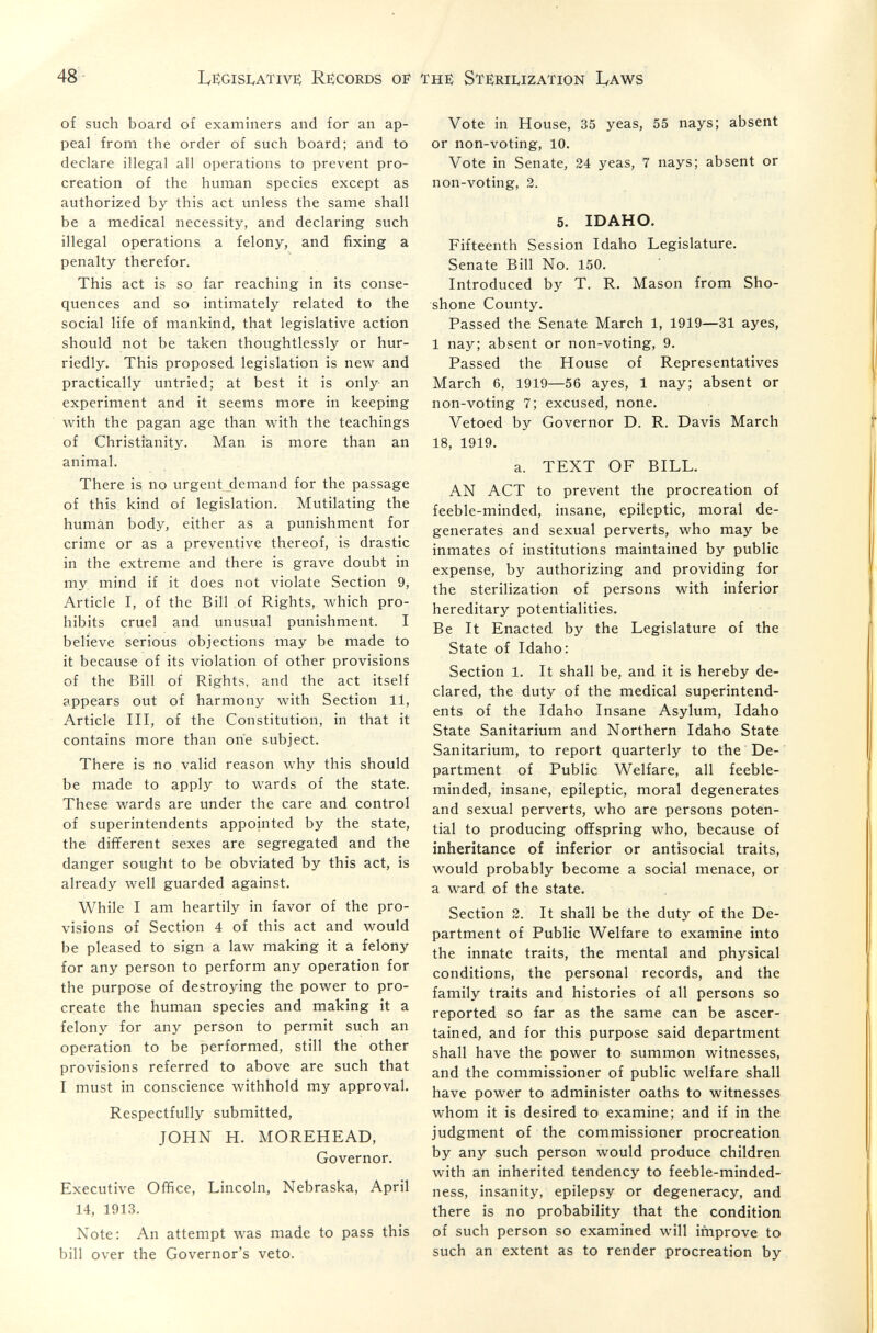 48- Mgislative: Records of thë Steírilization Laws of such board of examiners and for an ap¬ peal from the order of such board; and to declare illegal all operations to prevent pro¬ creation of the human species except as authorized by this act unless the same shall be a medical necessity, and declaring such illegal operations, a felony, and fixing a penalty therefor. This act is so far reaching in its conse¬ quences and so intimately related to the social life of mankind, that legislative action should not be taken thoughtlessly or hur¬ riedly. This proposed legislation is nev\r and practically untried; at best it is only an experiment and it seems more in keeping with the pagan age than with the teachings of Christianity. Man is more than an animal. There is no urgent demand for the passage of this kind of legislation. Mutilating the human body, either as a punishment for crime or as a preventive thereof, is drastic in the extreme and there is grave doubt in my mind if it does not violate Section 9, Article I, of the Bill of Rights, which pro¬ hibits cruel and unusual punishment. I believe serious objections may be made to it because of its violation of other provisions of the Bill of Rights, and the act itself appears out of harmony with Section 11, Article III, of the Constitution, in that it contains more than one subject. There is no valid reason why this should be made to apply to wards of the state. These wards are under the care and control of superintendents appointed by the state, the different sexes are segregated and the danger sought to be obviated by this act, is already well guarded against. While I am heartily in favor of the pro¬ visions of Section 4 of this act and would be pleased to sign a law making it a felony for any person to perform any operation for the purpose of destroying the power to pro¬ create the human species and making it a felony for any person to permit such an operation to be performed, still the other provisions referred to above are such that I must in conscience withhold my approval. Respectfully submitted, JOHN H. MOREHEAD, Governor. Executive Office, Lincoln, Nebraska, April 14, 1913. Note: An attempt was made to pass this bill over the Governor's veto. Vote in House, 35 yeas, 55 nays; absent or non-voting, 10. Vote in Senate, 24 yeas, 7 nays; absent or non-voting, 2. 5. IDAHO. Fifteenth Session Idaho Legislature. Senate Bill No. 150. Introduced by T. R. Mason from Sho¬ shone County. Passed the Senate March 1, 1919—31 ayes, 1 nay; absent or non-voting, 9. Passed the House of Representatives March 6, 1919—56 ayes, 1 nay; absent or non-voting 7; excused, none. Vetoed by Governor D. R. Davis March 18, 1919. a. TEXT OF BILL. AN ACT to prevent the procreation of feeble-minded, insane, epileptic, moral de¬ generates and sexual perverts, who may be inmates of institutions maintained by public expense, by authorizing and providing for the sterilization of persons with inferior hereditary potentialities. Be It Enacted by the Legislature of the State of Idaho: Section 1, It shall be, and it is hereby de¬ clared, the duty of the medical superintend¬ ents of the Idaho Insane Asylum, Idaho State Sanitarium and Northern Idaho State Sanitarium, to report quarterly to the De¬ partment of Public Welfare, all feeble¬ minded, insane, epileptic, moral degenerates and sexual perverts, who are persons poten¬ tial to producing offspring who, because of inheritance of inferior or antisocial traits, would probably become a social menace, or a ward of the state. Section 2. It shall be the duty of the De¬ partment of Public Welfare to examine into the innate traits, the mental and physical conditions, the personal records, and the family traits and histories of all persons so reported so far as the same can be ascer¬ tained, and for this purpose said department shall have the power to summon witnesses, and the commissioner of public welfare shall have power to administer oaths to witnesses whom it is desired to examine; and if in the judgment of the commissioner procreation by any such person would produce children with an inherited tendency to feeble-minded- ness, insanity, epilepsy or degeneracy, and there is no probability that the condition of such person so examined will improve to such an extent as to render procreation by