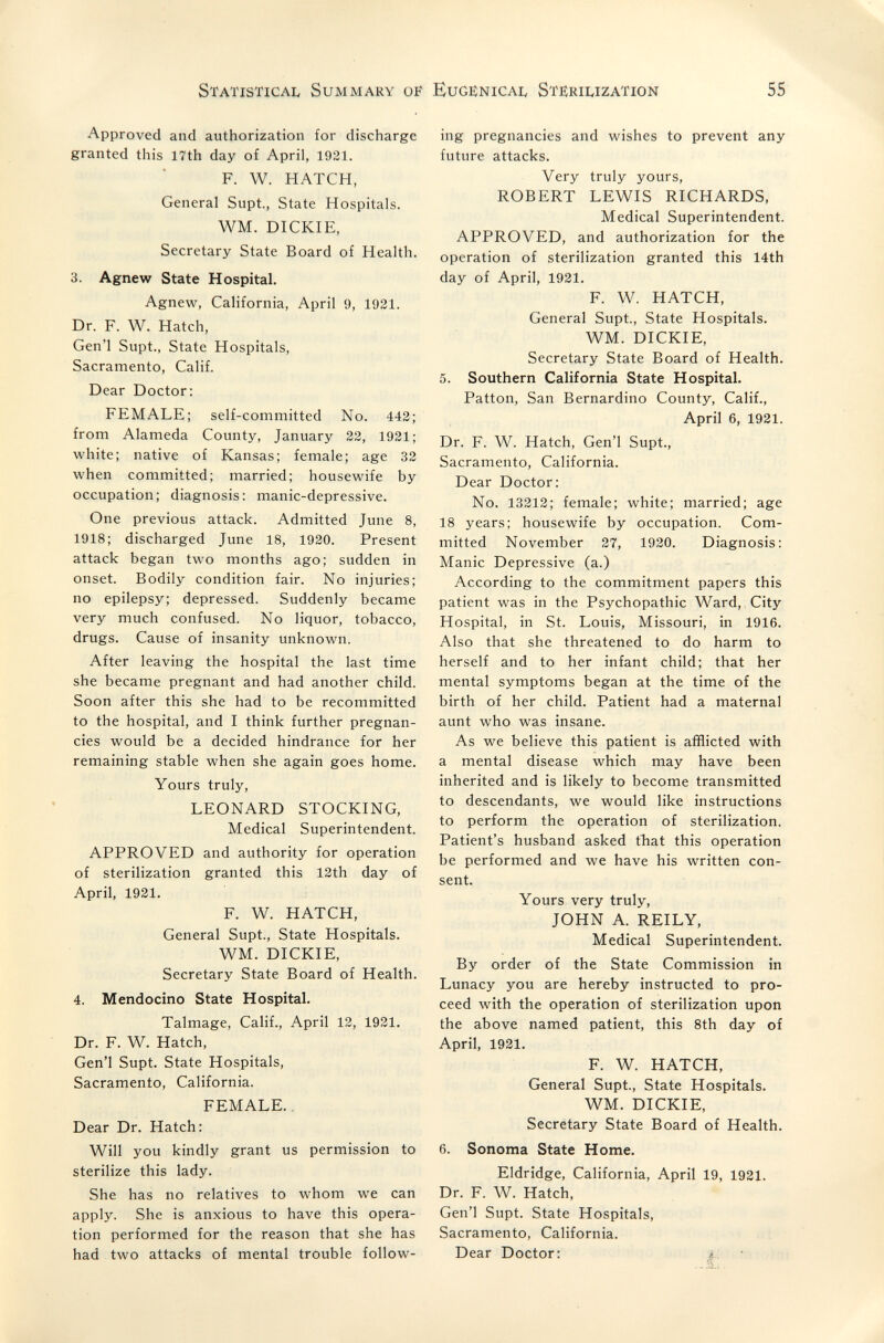 Statistical Summary of Eugënicai, Stiîriuzation 55 Approved and authorization for discharge granted this 17th day of April, 1921. F. W. HATCH, General Supt., State Hospitals. WM. DICKIE, Secretary State Board of Health. 3. Agnew State Hospital. Agnew, California, April 9, 1921. Dr. F. W. Hatch, Gen'l Supt., State Hospitals, Sacramento, Calif. Dear Doctor; FEMALE; self-committed No. 442; from Alameda County, January 22, 1921; white; native of Kansas; female; age 32 when committed; married; housewife by occupation; diagnosis: manic-depressive. One previous attack. Admitted June 8, 1918; discharged June 18, 1920. Present attack began two months ago; sudden in onset. Bodily condition fair. No injuries; no epilepsy; depressed. Suddenly became very much confused. No liquor, tobacco, drugs. Cause of insanity unknown. After leaving the hospital the last time she became pregnant and had another child. Soon after this she had to be recommitted to the hospital, and I think further pregnan¬ cies would be a decided hindrance for her remaining stable when she again goes home. Yours truly, LEONARD STOCKING, Medical Superintendent. APPROVED and authority for operation of sterilization granted this 12th day of April, 1921. F. W. HATCH, General Supt., State Hospitals. WM. DICKIE, Secretary State Board of Health. 4. Mendocino State Hospital. Talmage, Calif., April 12, 1931. Dr. F. W. Hatch, Gen'l Supt. State Hospitals, Sacramento, California. FEMALE.. Dear Dr. Hatch: Will you kindly grant us permission to sterilize this lady. She has no relatives to whom we can apply. She is anxious to have this opera¬ tion performed for the reason that she has had two attacks of mental trouble follow¬ ing pregnancies and wishes to prevent any future attacks. Very truly yours, ROBERT LEWIS RICHARDS, Medical Superintendent. APPROVED, and authorization for the operation of sterilization granted this 14th day of April, 1921. F. W. HATCH, General Supt., State Hospitals. WM. DICKIE, Secretary State Board of Health. 5. Southern California State Hospital. Patton, San Bernardino County, Calif., April 6, 1921. Dr. F. W. Hatch, Gen'l Supt., Sacramento, California. Dear Doctor: No. 13212; female; white; married; age 18 years; housewife by occupation. Com¬ mitted November 27, 1920. Diagnosis: Manic Depressive (a.) According to the commitment papers this patient was in the Psychopathic Ward, City Hospital, in St. Louis, Missouri, in 1916. Also that she threatened to do harm to herself and to her infant child; that her mental symptoms began at the time of the birth of her child. Patient had a maternal aunt who was insane. As we believe this patient is afflicted with a mental disease which may have been inherited and is likely to become transmitted to descendants, we would like instructions to perform the operation of sterilization. Patient's husband asked tbat this operation be performed and we have his written con¬ sent. Yours very truly, JOHN A. REILY, Medical Superintendent. By order of the State Commission in Lunacy you are hereby instructed to pro¬ ceed with the operation of sterilization upon the above named patient, this 8th day of April, 1921. F. W. HATCH, General Supt., State Hospitals. WM. DICKIE, Secretary State Board of Health. 6. Sonoma State Home. Eldridge, California, April 19, 1921. Dr. F. W. Hatch, Gen'l Supt. State Hospitals, Sacramento, California. Dear Doctor: