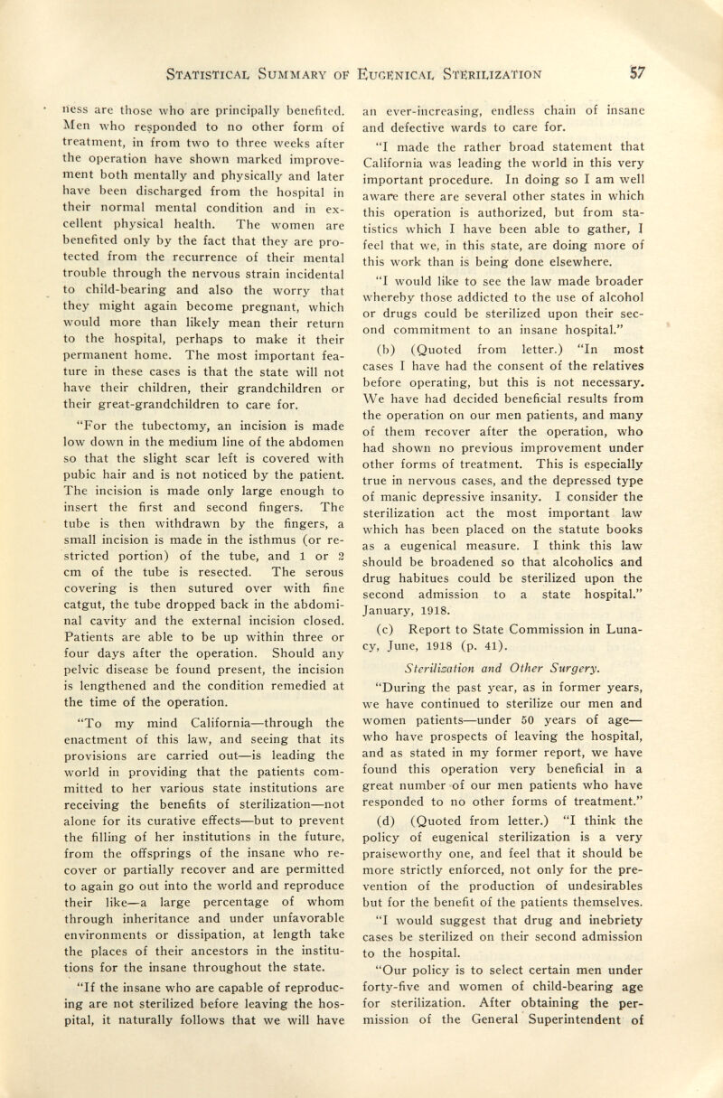 Statistica!, Summary of Eugenical Sterilization 57 iiess are those who are principally benefited. Men who responded to no other form of treatment, in from two to three weeks after the operation have shown marked improve¬ ment both mentally and physically and later have been discharged from the hospital in their normal mental condition and in ex¬ cellent physical health. The women are benefited only by the fact that they are pro¬ tected from the recurrence of their mental trouble through the nervous strain incidental to child-bearing and also the worry that they might again become pregnant, which would more than likely mean their return to the hospital, perhaps to make it their permanent home. The most important fea¬ ture in these cases is that the state will not have their children, their grandchildren or their great-grandchildren to care for. For the tubectomy, an incision is made low down in the medium line of the abdomen so that the slight scar left is covered with pubic hair and is not noticed by the patient. The incision is made only large enough to insert the first and second fingers. The tube is then withdrawn by the fingers, a small incision is made in the isthmus (or re¬ stricted portion) of the tube, and 1 or 3 cm of the tube is resected. The serous covering is then sutured over with fine catgut, the tube dropped back in the abdomi¬ nal cavity and the external incision closed. Patients are able to be up within three or four days after the operation. Should any pelvic disease be found present, the incision is lengthened and the condition remedied at the time of the operation. To my mind California—through the enactment of this law, and seeing that its provisions are carried out—is leading the world in providing that the patients com¬ mitted to her various state institutions are receiving the benefits of sterilization—not alone for its curative effects—but to prevent the filling of her institutions in the future, from the offsprings of the insane who re¬ cover or partially recover and are permitted to again go out into the world and reproduce their like—a large percentage of whom through inheritance and under unfavorable environments or dissipation, at length take the places of their ancestors in the institu¬ tions for the insane throughout the state. If the insane who are capable of reproduc¬ ing are not sterilized before leaving the hos¬ pital, it naturally follows that we will have an ever-increasing, endless chain of insane and defective wards to care for. I made the rather broad statement that California was leading the world in this very important procedure. In doing so I am well aware there are several other states in which this operation is authorized, but from sta¬ tistics which I have been able to gather, I feel that we, in this state, are doing more of this work than is being done elsewhere. I would like to see the law made broader whereby those addicted to the use of alcohol or drugs could be sterilized upon their sec¬ ond commitment to an insane hospital. (b) (Quoted from letter.) In most cases I have had the consent of the relatives before operating, but this is not necessary. We have had decided beneficial results from the operation on our men patients, and many of them recover after the operation, who had shown no previous improvement under other forms of treatment. This is especially true in nervous cases, and the depressed type of manic depressive insanity. I consider the sterilization act the most important law which has been placed on the statute books as a eugenical measure. I think this law should be broadened so that alcoholics and drug habitues could be sterilized upon the second admission to a state hospital. January, 1918. (c) Report to State Commission in Luna¬ cy, June, 1918 (p. 41). Sterilisation and Other Surgery. During the past year, as in former years, we have continued to sterilize our men and women patients—under 50 years of age— who have prospects of leaving the hospital, and as stated in my former report, we have found this operation very beneficial in a great number of our men patients who have responded to no other forms of treatment. (d) (Quoted from letter.) I think the policy of eugenical sterilization is a very praiseworthy one, and feel that it should be more strictly enforced, not only for the pre¬ vention of the production of undesirables but for the benefit of the patients themselves. I would suggest that drug and inebriety cases be sterilized on their second admission to the hospital. Our policy is to select certain men under forty-five and women of child-bearing age for sterilization. After obtaining the per¬ mission of the General Superintendent of