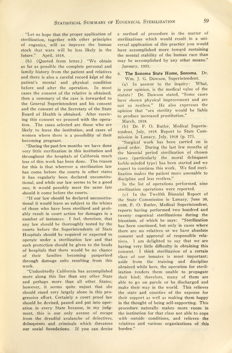 г Statistical Summary of Eugiìnical Stëriuzation 59 Let us hope that the proper application of sterilization, together with other principles of eugenics, will so improve the human stock that wars will be less likely in the future. April, 1918. (b) (Quoted from letter.) We obtain as far as possible the complete personal and family history from the patient and relatives and there is also a careful record kept of the patient's mental and physical condition before and after the operation. In most cases the consent of the relative is obtained, then a summary of the case is forwarded to the General Superintendent and his consent and the consent of the Secretary of the State Board of Health is obtained. After receiv¬ ing this consent we proceed with the opera¬ tion. The cases selected are those who are likely to leave the institution, and cases of women where there is a possibility of their becoming pregnant. During the past few months we have done very little sterilization in this institution and throughout the hospitals of California much less of this work has been done. The reason for this is that wherever a sterilization law has come before the courts in other states it has regularly been declared unconstitu¬ tional, and while our law seems to be a good one, it would possibly meet the same fate should it come before the courts. If our law should be declared unconstitu¬ tional it would leave us subject to the whims of those who have been sterilized and prob¬ ably result in court action for damages in a number of instances. I feel, therefore, that any law should be thoroughly tested by the courts before the. Superintendents of State Hospitals should be required or expected to operate under a sterilization law and that such protection should be given to the heads of hospitals that there would be no ch,ance of their families becoming pauperized through damage suits resulting from this work. Undoubtedly California has accomplished more along this line than any other State and perhaps more than all other States; however, it seems quite unjust that she should stand very largely alone in this pro¬ gressive effort. Certainly a court proof law should be devised, passed and put into oper¬ ation in every State because, in my judg¬ ment, this is our only avenue of escape from the dreadful avalanche of defectives, delinquents and criminals which threatens our social foundations. If you can devise a method of procedure in the matter of sterilizations which would result in a uni¬ versal application of this practice you would have accomplished more toward sustaining the mental stability of the human race than may be accomplished by any other means. January, 1921. 6. The Sonoma State Home, Sonoma. Dr. Wm. J. G. Dawson, Superintendent. (a) In answer to the inquiry: What, in your opinion, is the medical value of the statute? Dr. Dawson stated, Some cases have shown physical improvement and are not so restless. He also expresses the opinion that sex sterility would be liable to produce increased prostitution. March, 1918. (b) Dr. F. O. Butler, Medical Superin¬ tendent, July, 1918. Report to State Com¬ mission in Lunacy, July, 1918 (p. 77). Surgical work has been carried on in good order. During the last few months of the biennial period sterilization of chosen cases (particularly the moral delinquent feeble-minded type) has been started and we expect to continue this work. We find steri¬ lization makes the patient more amenable to discipline and less restless. In the list of operations performed, nine sterilization operations were reported. (c) In the Twelfth Biennial Report of the State Commission in Lunacy, June 30, 1920, F. O. Butler, Medical Superintendent, reports having performed two hundred and twenty eugenical sterilizations during the biennium, of which he says: Sterilization has been continued, but only in cases where there are no relatives or we have absolute consent and approval of responsible rela¬ tives. I am delighted to say that we are having very little difficulty in obtaining this consent. I think sterilization of a certain class of our inmates is most important; aside from the training and discipline obtained while here, the operation for steril¬ ization renders them unable to propagate their kind; therefore, many of them are able to go on parole or be discharged and make their way in the world. This relieves the state and counties of the expense for their support as well as making them happy in the thought of being self-supporting. This procedure naturally makes more room in the institution for that class not able to cope with outside conditions, and relieves the relatives and various organizations of this burden.