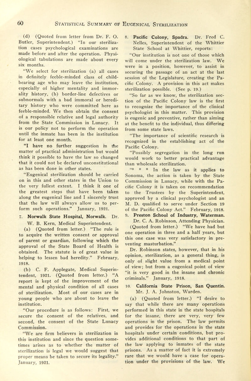 60 Statistical Summary of Eugënicai, Sterilization (d) (Quoted from letter from Dr, F. О. Butler, Superintendent.) In our steriliza¬ tion cases psychological examinations are made before and after the operation. Physi¬ ological tabulations are made about every six months. We select for sterilization (a) all cases in definitely feeble-minded class of child- bearing age who may leave the institution, especially of higher mentality and immor¬ ality history, (b) border-line defectives or subnormals v^^ith a bad immoral or heredi¬ tary history who were committed here as feeble-minded. We then obtain the consent of a responsible relative and legal authority from the State Commission in Lunacy. It is our policy not to perform the operation until the inmate has been in the institution for at least one month. I have no further suggestion m tlie matter of practical administration but would think it possible to have the law so changed that it could not be declared unconstitutional as has been done in other states. Eugenical sterilization should be carried on in this and other states in the Union to the very fullest extent. I think it one of the greatest steps that have been taken along the eugenical line and I sincerely trust that the law will always allow us to per¬ form such operations. January, 1921. 7. Norwalk State Hospital, Norwalk. Dr. W. B. Kern, Medical Superintendent. (a) (Quoted from letter.) The rule is to acquire the written consent or approval of parent or guardian, following which the approval of the State Board of Health is obtained. The statute is of great value in helping to lessen bad heredity. February, 1918. (b) C. F. Applegate, Medical Superin¬ tendent, 1921, (Quoted from letter.) A report is kept of the improvement of the mental and physical condition of all cases of sterilization. Most of our cases are in young people who are about to leave the institution. Our procedure is as follows: First, we secure the consent of the relatives, and second, the consent of the State Lunacy Commission. We are firm believers in sterilization in this institution and since the question some¬ times arises as to whether the matter of sterilization is legal we would suggest that proper means be taken to secure its legality. January, 1921. 8. Pacific Colony, Spadra. Dr. Fred C. Nelles, Superintendent of the Whittier State School at Whittier, reports: Our institution is not one of those which will come under the sterilization law. We were in a position, however, to assist in securing the passage of an act at the last session of the Legislature, creating the Pa¬ cific Colony. A provision in this act makes sterilization possible. (See p. 19.) So far as we know, the sterilization sec¬ tion of the Pacific Colony law is the first to recognize the importance of the clinical psychologist in this matter. This provision is eugenic and preventive, rather than aiming at the benefit to the individual, thus dififering from some state laws. The importance of scientific research is recognized in the establishing act of the Pacific Colony. Possibly segregation in the long run would work to better practical advantage than wholesale sterilization. * * * jn as it applies to Sonoma, the action is taken by the State Commission in Lunacy, while with the Pa¬ cific Colony it is taken on recommendation to the Trustees by the Superintendent, approved by a clinical psychologist and an M. D. qualified to serve under Section 19 of the Pacific Colony Act. February, 1918. 9. Preston School of Industry, Waterman. Dr. C. A. Robinson, Attending Physician. (Quoted from letter.) We have had but one operation in three and a half years, but this one case was very satisfactory in pre¬ venting masturbation. Dr. Robinson states, however, that in his opinion, sterilization, as a general thing, is only of slight value from a medical point of view; but from a eugenical point of view it is very good in the insane and chronic criminals. January, 1918. 10. California State Prison, San Quentin. Mr. J. A. Johnston, Warden. (a) (Quoted from letter.) I desire to say that while there are many operations performed in this state in the state hospitals for the insane, there are very, very few operations in the prison. The law permits and provides for the operations in the state hospitals under certain conditions, but pro¬ vides additional conditions to that part of the law applying to inmates of the state prisons. As a matter of fact it is extremely rare that we would have a case for opera¬ tion under the provisions of the law. We