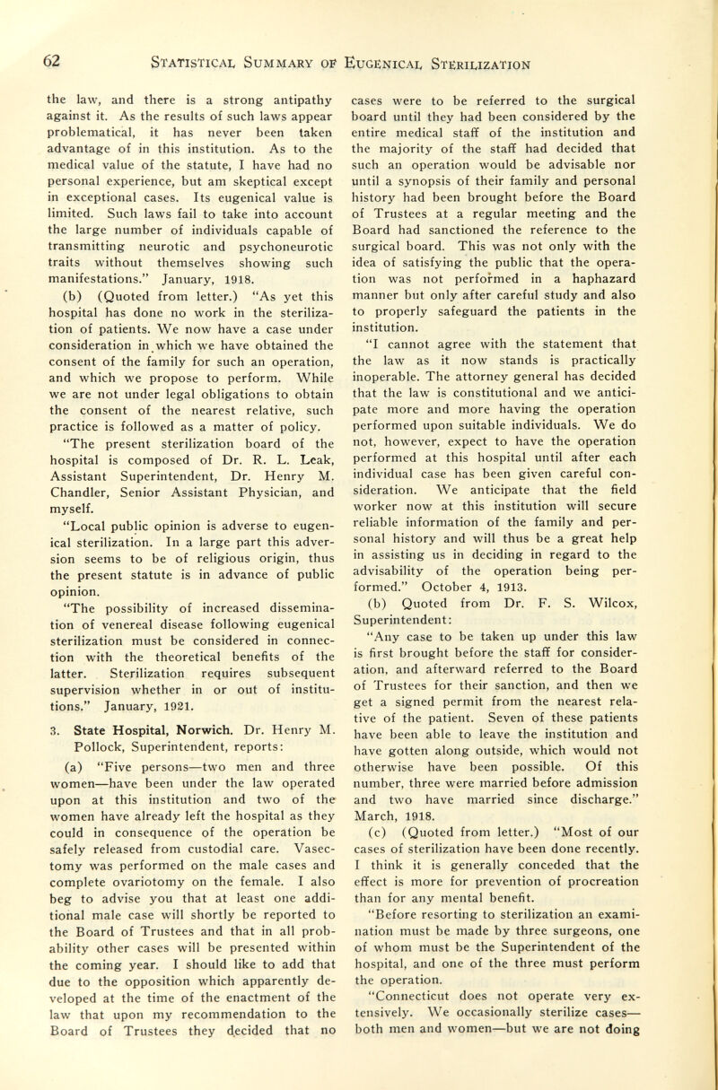 62 Statistical Summary of Eugenicai, Sterilization the law, and there is a strong antipathy against it. As the results of such laws appear problematical, it has never been taken advantage of in this institution. As to the medical value of the statute, I have had no personal experience, but am skeptical except in exceptional cases. Its eugenical value is limited. Such laws fail to take into account the large number of individuals capable of transmitting neurotic and psychoneurotic traits without themselves showing such manifestations. January, 1918. (b) (Quoted from letter.) As yet this hospital has done no work in the steriliza¬ tion of patients. We now have a case under consideration in which we have obtained the consent of the family for such an operation, and which we propose to perform. While we are not under legal obligations to obtain the consent of the nearest relative, such practice is followed as a matter of policy. The present sterilization board of the hospital is composed of Dr. R. L. Leak, Assistant Superintendent, Dr. Henry M. Chandler, Senior Assistant Physician, and myself. Local public opinion is adverse to eugen¬ ical sterilization. In a large part this adver¬ sión seems to be of religious origin, thus the present statute is in advance of public opinion. The possibility of increased dissemina¬ tion of venereal disease following eugenical sterilization must be considered in connec¬ tion with the theoretical benefits of the latter. Sterilization requires subsequent supervision whether in or out of institu¬ tions. January, 1921. 3. State Hospital, Norwich. Dr. Henry M. Pollock, Superintendent, reports: (a) Five persons—two men and three women—have been under the law operated upon at this institution and two of the women have already left the hospital as they could in consequence of the operation be safely released from custodial care. Vasec¬ tomy was performed on the male cases and complete ovariotomy on the female. I also beg to advise you that at least one addi¬ tional male case will shortly be reported to the Board of Trustees and that in all prob¬ ability other cases will be presented within the coming year. I should like to add that due to the opposition which apparently de¬ veloped at the time of the enactment of the law that upon my recommendation to the Board of Trustees they decided that no cases were to be referred to the surgical board until they had been considered by the entire medical staff of the institution and the majority of the stafif had decided that such an operation would be advisable nor until a synopsis of their family and personal history had been brought before the Board of Trustees at a regular meeting and the Board had sanctioned the reference to the surgical board. This was not only with the idea of satisfying the public that the opera¬ tion was not performed in a haphazard manner but only after careful study and also to properly safeguard the patients in the institution. I cannot agree with the statement that the law as it now stands is practically inoperable. The attorney general has decided that the law is constitutional and we antici¬ pate more and more having the operation performed upon suitable individuals. We do not, however, expect to have the operation performed at this hospital until after each individual case has been given careful con¬ sideration. We anticipate that the field worker now at this institution will secure reliable information of the family and per¬ sonal history and will thus be a great help in assisting us in deciding in regard to the advisability of the operation being per¬ formed. October 4, 1913. (b) Quoted from Dr. f. S. Wilcox, Superintendent: Any case to be taken up under this law is first brought before the stafif for consider¬ ation, and afterward referred to the Board of Trustees for their sanction, and then we get a signed permit from the nearest rela¬ tive of the patient. Seven of these patients have been able to leave the institution and have gotten along outside, which would not otherwise have been possible. Of this number, three were married before admission and two have married since discharge. March, 1918. (c) (Quoted from letter.) Most of our cases of sterilization have been done recently. I think it is generally conceded that the effect is more for prevention of procreation than for any mental benefit. Before resorting to sterilization an exami¬ nation must be made by three surgeons, one of whom must be the Superintendent of the hospital, and one of the three must perform the operation. Connecticut does not operate very ex¬ tensively. We occasionally sterilize cases— both men and women—but we are not doing