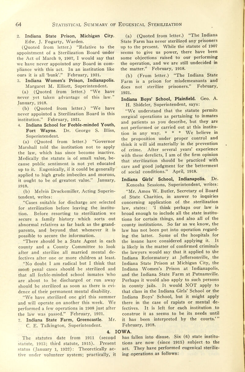 64 Statistical Summary of Eugknical Stí:rii.ization 2. Indiana State Prison, Michigan City. Edw. J. Fogarty, Warden. (Quoted from letter.) Relative to the appointment of a Sterilization Board under the Act of March 9, 1907, I would say that we have never appointed any Board in com¬ pliance with this act. In an institution like ours it is all 'bunk'. February, 1921. 3. Indiana Women's Prison, Indianapolis. Margaret M. Elliott, Superintendent. (a) (Quoted from letter.) We have never yet taken advantage of this law. January, 1918. (b) (Quoted from letter.) We have never appointed a Sterilization Board in this institution. February, 1921. 4. Indiana School for Feeble-minded Youth, Fort Wayne. Dr. George S. Bliss, Superintendent. (a) (Quoted from letter.) Governor Marshall told the institution not to apply the law, which has since become inactive. Medically the statute is of small value, be¬ cause public sentiment is not yet educated up to it. Eugenically, if it could be generally applied to high grade imbeciles and morons, it ought to be of greatest value. January, 1918. (b) Melvin Druckemiller, Acting Superin¬ tendent, writes: Gases suitable for discharge are selected for sterilization before leaving the institu¬ tion. Before resorting to sterilization we secure a family history which sorts out abnormal relatives as far back as the grand¬ parents, and beyond that whenever it is possible to secure the information. There should be a State Agent in each county and a County Committee to look after and sterilize all married mental de¬ fectives after one or more children at least. No doubt I am radical but I think that most penal cases should be sterilized and that all feeble-minded school inmates who are about to be discharged or run away should be sterilized as soon as there is evi¬ dence of their permanent mental disability. We have sterilized one girl this summer and will operate on another this week. We performed a few operations in 1908 just after the law was passed. February, 1921. 7. Indiana State Farm, Greencastle. Mr. C. E. Talkington, Superintendent. (a) (Quoted from letter.) The Indiana State Farm has never sterilized any prisoners up to the present. While the statute of 1907 seems to give us power, there have been some objections raised to our performing the operation, and we are still undecided in the matter. February, 1918. (b) (From letter.) The Indiana State Farm is a prison for misdemeanants and does not sterilize prisoners. February, 1921. Indiana Boys' School, Plainfield. Geo. A. H. Shideler, Superintendent, says: We understand that the statute permits surgical operations as pertaining to inmates and patients as you describe, but they are not performed or carried out at this institu¬ tion in any way. * * * We believe in the proposition under proper control and think it will aid materially in the prevention of crime. After several years' experience with these derelicts, I am of the firm opinion that sterilization should be practiced with care and good judgment for the betterment of social conditions. April, 1918. Indiana Girls' School, Indianapolis. Dr. Kenosha Sessions, Superintendent, writes: Mr. Amos W. Butler, Secretary of Board of State Charities, in answer to inquiries concerning application of the sterilization law, states: 'I think perhaps our law is broad enough to include all the state institu¬ tions for certain things, and also all of the county institutions. So far as we know, the law has not been put into operation regard¬ ing the latter. Some of the hospitals for the insane have considered applying it. It is likely in the matter of confirmed criminals the lawyers would say that it applied to the Indiana Reformatory at Jeffersonville, the Indiana State Prison at Michigan City, the Indiana Women's Prison at Indianapolis, and the Indiana State Farm at Putnamville. Perhaps it would also apply to such persons in county jails. It would NOT apply to that class in the Indiana Girls' School or the Indiana Boys' School, but it might apply there in the case of rapists or mental de¬ fectives. It is left for each institution to construe it as seems to be its needs until it has been interpreted by the courts.'  February, 1918. 4. IOWA. The statutes date from 1911 (second has fallen into disuse. Six (6) state institu- statute, 1913; third statute, 1915). Present tions are now (since 1915) subject to the status (January 1, 1922) : Theoretically ac- act. They have performed eugenical steriliz- tive under volunteer system; practically, it ing operations as follows: