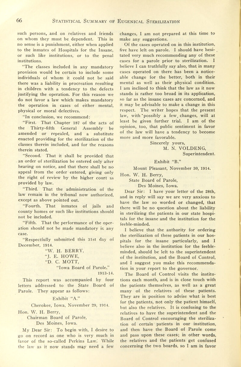 66 Statistical Summary of Eugenical Sterilization such persons, and on relatives and friends on whom they must be dependent. This in no sense is a punishment, either when applied to the inmates of Hospitals for the Insane, or such like institutions, or to the penal institutions. The classes included in any mandatory provision would be certain to include some individuals of whom it could not be said there was a liability in procreation resulting in children with a tendency to the defects justifying the operation. For this reason we do not favor a law which makes mandatory the operation in cases of either mental, physical or moral defectives. In conclusion, we recommend: First. That Chapter 187 of the acts of the Thirty-fifth General Assembly be amended or repealed, and a substitute enacted providing for the sterilization of the classes therein included, and for the reasons therein stated. Second. That it shall be provided that an order of sterilization be entered only after hearing on notice, and that there shall be no appeal from the order entered, giving only the right of review by the higher court as provided by law. Third. That the administration of the law remain in the tribunal now authorized, except as above pointed out. Fourth. That inmates of jails and county homes or such like institutions should not be included. Fifth. That the performance of the oper¬ ation should not be made mandatory in any case. Respectfully submitted this 31st day of December, 1914. W. H. BERRY, J. E. HOWE, D. C. MOTT, Iowa Board of Parole. 1913-14. This report was accompanied by four letters addressed to the State Board of Parole. They appear as follows: Exhibit A. Cherokee, Iowa, November 29, 1914. Hon. W. H. Berry, Chairman Board of Parole, Des Moines, Iowa. My Dear Sir: To begin with, I desire to go on record as one who is very much in favor of the so-called Perkins Law. While the law as it now stands may need a few changes, I am not prepared at this time to make any suggestions. Of the cases operated on in this institution, five have left on parole. I should have hesi¬ tated very much recommending any of these cases for a parole prior to sterilization. I believe I can truthfully say also, that in many cases operated on there has been a notice¬ able change for the better, both in their mental as well as their physical condition. I am inclined to think that the law as it now stands is rather too broad in its application, so far as the insane cases are concerned, and it may be advisable to make a change in this respect. The writer hopes that the present law, with'possibly a few. changes, will at least be given further trial. I am of the opinion, too, that public sentiment in favor of the law will have a tendency to become more and more favorable. Sincerely yours, M. N. VOLDENG, Superintendent. Exhibit B. Mount Pleasant, November 30, 1914. Hon. W. H. Berry, State Board of Parole, Des Moines, Iowa. Dear Sir: I have your letter of the 28th, and in reply will say we are very anxious to have the law so worded or changed, that there will be no question about the liability in sterilizing the patients in our state hospi¬ tals for the insane and the institution for the feeble-minded. I believe that the authority for ordering the sterilization of these patients in our hos¬ pitals for the insane particularly, and I believe also in the institution for the feeble¬ minded, should be left to the superintendent of the institution, and the Board of Control, and I suggest you make this recommenda¬ tion in your report to the governor. The Board of Control visits the institu¬ tions each month, and is in close touch with the patients themselves, as well as a great many of the relatives of these patients. They are in position to advise what is best for the patients, not only the patient himself, but also the relatives. It is confusing to the relatives to have the superintendent and the Board of Control encouraging the steriliza¬ tion of certain patients in our institution, and then have the Board of Parole come and pass upon these cases; in other words, the relatives and the patients get confused concerning the two boards, so I am in favor