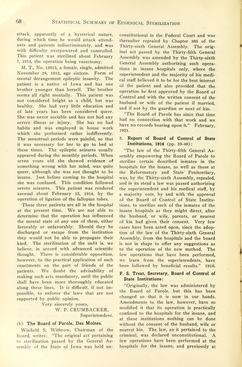 68 Statistical, Summary of Eugënical, Sterilization attack, apparently of a hysterical nature, during which time he would attack attend¬ ants and patients indiscriminately, and v^as with difficulty overpowered and controlled. This patient was sterilized about February 7, 1914, the operation being vasectomy. M. T., No. 12015, a female, single, admitted November 28, 1912, age sixteen. Form of mental derangement epileptic insanity. The patient is a native of Iowa and has one brother younger than herself. The brother seems all right mentally. This patient was not considered bright as a child, but was healthy. She had very little education and of late years has been considered queer. She was never sociable and has not had any severe illness or injury. She has no bad habits and was employed in house work which she performed rather indifferently. The menstrual periods were painful, so that it was necessary for her to go to bed at these times. The epileptic seizures usually appeared during the monthly periods. When seven years old she showed evidence of something wrong with her mind, was quite queer, although she was not thought to be insane. Just before coming to the hospital she was confused. This condition followed severe seizures. This patient was rendered asexual about February 13, 1914, by the operation of ligation of the fallopian tubes. These three patients are all in the hospital at the present time. We are not able to determine that the operation has influenced the mental state of any one of them, either favorably or unfavorably. Should they be discharged or escape from the institution they would not be able to propagate their kind. The sterilization of the unfit is, we believe, in accord with advanced scientific thought. There is considerable opposition, however, to the practical application of such enactments on the part of friends of the patients. We doubt the advisability of making such acts mandatory, until the public shall have been more thoroughly educated along these lines. It is difficult, if not im¬ possible, to enforce the laws that are not supported by public opinion. Very sincerely yours, W. P. CRUMBACKER, Superintendent. (b) The Board of Parole, Des Moines. Winfield S. Withrow, Chairman of the Board, writes: The original act pertaining to sterilization passed by the General As¬ sembly of the State of Iowa was held un¬ constitutional in the Federal Court and was thereafter repealed by Chapter 365 of the Thirty-sixth General Assembly. The orig¬ inal act passed by the Thirty-fifth General Assembly was amended by the Thirty-sixth General Assembly authorizing such opera¬ tions in insane hospitals only, where the superintendent and the majority of his medi¬ cal staff believed it to be for the best interest of the patient and also provided that the operation be first approved by the Board of Control and with the written consent of the husband or wife of the patient if married, and if not by the guardian or next of kin. The Board of Parole has since that time had no connection with that work and we have no records bearing upon it. February, 1921. 2. Report of Board of Control of State Institutions, 1916 (pp. 39-40) : The law of the Thirty-fifth General As¬ sembly empowering the Board of Parole to sterilize certain described inmates in the hospitals for the insane, as well as those at the Reformatory and State Penitentiary, was, by the Thirty-sixth Assembly, repealed, and in its stead a law was passed authorizing the superintendent and his medical staff, by a majority vote, by and with the approval of the Board of Control of State Institu¬ tions, to sterilize such of the inmates of the insane hospitals as they might direct, after the husband, or wife, parents, or nearest of kin had given their consent. Very few cases have been acted upon, since the adop¬ tion of the law of the Thirty-sixth General Assembly, from the hospitals and the board is not in shape to offer any suggestions as to the operation of the new method. The few operations that have been performed, we learn from the superintendents, have been followed by beneficial results. 1916. F. S. Treat, Secretary, Board of Control of State Institutions: Originally, the law was administered by the Board of Parole, but this has been changed so that it is now in our hands. Amendments to the law, however, have so modified it that its operation is practically confined to the hospitals for the insane, and at these institutions nothing can be done without the consent of the husband, wife or nearest kin. The law, as- it pertained to the criminal, was declared unconstitutional. A few operations have been performed at the hospitals for the insane, and previously at