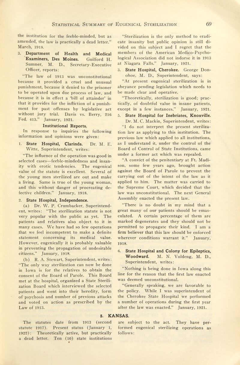 Statistica!, Summary of Eugënicai, Sterii^ization 69 the institution for the feeble-minded, but as amended, the law is practically a dead letter. March, 1918. 3. Department of Health and Medical Examiners, Des Moines. Guilford H. Sumner, M. D., Secretary-Executive Officer, reports: The law of 1913 was unconstitutional because it provided a cruel and unusual punishment, because it denied to the prisoner to be operated upon due process of law, and because it is in effect a 'bill of attainder' in that it provides for the infliction of a punish¬ ment for past offenses by legislative act without jury trial. Davis vs. Berry, 216 Fed. 413. January, 1921. Institutional Reports. In response to inquiries the following information and opinions were given: 1. State Hospital, Clarinda. Dr. M. E. Witte, Superintendent, writes: The influence of the operation was good in selected cases—feeble-mindedness and insan¬ ity with erotic tendencies. The eugenical value of the statute is excellent. Several of the young men sterilized are out and make a living. Same is true of the young woman, and this without danger of procreating de¬ fective children. January, 1918. 2. State Hospital, Independence. (a) Dr. W. P. Crumbacker, Superintend¬ ent, writes: The sterilization statute is not very popular with the public as yet. The patients and relatives also object to it in many cases. We have had so few operations that we feel incompetent to make a definite statement concerning its medical value. However, eugenically it is probably valuable in preventing the propagation of undesirable citizens. January, 1918. (b) R. A. Stewart, Superintendent, writes: The only way sterilization can now be done in Iowa is for the relatives to obtain the consent of the Board of Parole. This Board met at the hospital, organized a State Sterili¬ zation Board which interviewed the selected patients and went into their heredity, form of psychosis and number of previous attacks and voted on action as prescribed by the Law of 1913. Sterilization is the only method to eradi¬ cate insanity but public opinion is still di¬ vided on this subject and I regret that the members of the American Medico-Psycho¬ logical Association did not indorse it in 1913 at Niagara Falls. January, 1921. 3. State Hospital, Cherokee. George Don- ohoe, M. D., Superintendent, says: At present eugenical sterilization is in abeyance pending legislation which needs to be made clear and operative. Theoretically, sterilization is good; prac¬ tically, of doubtful value in insane patients, except in a few instances. January, 1921. 5. State Hospital for Inebriates, Knoxville. Dr. M. C. Mackin, Superintendent, writes: I do not interpret the present steriliza¬ tion law as applying to this institution. The previous law which applied to all institutions, as I understand it, under the control of the Board of Control of State Institutions, came under a former act which was repealed. A convict of the penitentiary at Ft. Madi¬ son, some few years ago, brought action against the Board of Parole to prevent the carrying out of the intent of the law as it applied to him. The matter was carried to the Supreme Court, which decided that the law was unconstitutional. The next General Assembly enacted the present law. There is no doubt in my mind that a great many of our patients should be emas¬ culated. A certain percentage of them are marked degenerates and they should not be permitted to propagate their kind. I am a firm believer that this law should be enforced wherever conditions warrant it. January, 1918. 6. State Hospital and Colony for Epileptics, Woodward. M. N. Voldeng, M. D., Superintendent, writes: Nothing is being done in Iowa along this line for the reason that the first law enacted was deemed unconstitutional, Generally speaking, we are favorable to the policy. While I was superintendent of the Cherokee State Hospital we performed a number of operations during the first year after the law was enacted. January, 1921. 5. KANSAS. The statutes date from 1913 (second are subject to the act. They have per- statute 1917). Present status (January 1, formed eugenical sterilizing operations as 1922): Theoretically active, but practically follows: a dead letter. Ten (10) state institutions