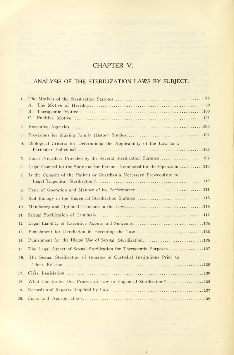 CHAPTER V. ANALYSIS OF THE STERILIZATION LAWS BY SUBJECT. 1. The Motives of the SteriHzation Statutes 99 A. The Motive of Heredity 99 B. Therapeutic Motive  100 C. Punitive Motive  ; 101 2. Executive Agencies   102 3. Provisions for Making Family History Studies 104 4. Biological Criteria for Determining the Applicability of the Law to a Particular Individual  *. 104 5. Court Procedure Provided by the Several Sterilization Statutes 107 6. Legal Counsel for the State and for Persons Nominated for the Operation 110 7. Is the Consent of the Patient or Guardian a Necessary Pre-requisite to Legal Eugenical Sterilization?  110 8. Type of Operation and Manner of its Performance ' Ш 9. Bad Biology in the Eugenical Sterilization Statutes 113 ]0. Mandatory and Optional Elements in the Laws 114 11. Sexual Sterilization of Criminals 117 12. Legal Liability of Executive Agents and Surgeons 134 13. Punishment for Dereliction in Executing the Law 125 14. Punishment for the Illegal Use of Sexual Sterilization 125 15. The Legal Aspect of Sexual Sterilization for Therapeutic Purposes 127 16. The Sexual Sterilization of Inmates of Custodial Institutions Priór to Their Release 128 17. Cla^s Legislation 130 18. What Constitutes Due Process of Law in Eugenical Sterilization? ; .132 19. Records and Reports Required by Law 137 20. Costs and Appropriations 139 #