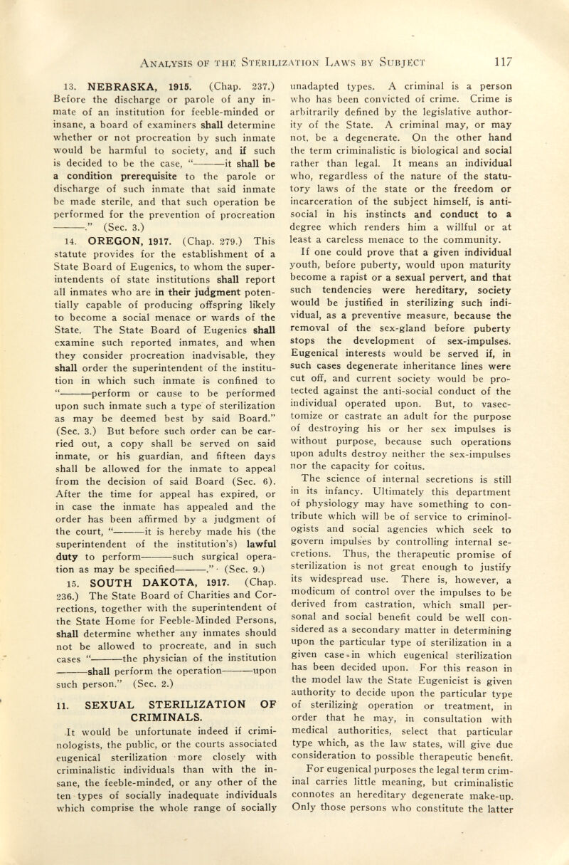 AnaIvYSis of thií Stiîrilization Laws by Subject 117 13. NEBRASKA, 1915. (Chap. 237.) Before the discharge or parole of any in¬ mate of an institution for feeble-minded or insane, a board of examiners shall determine whether or not procreation by such inmate would be harmful to society, and if such is decided to be the case,  it shall be a condition prerequisite to the parole or discharge of such inmate that said inmate be made sterile, and that such operation be performed for the prevention of procreation (Sec. 3.) 14. OREGON, 1917. (Chap. 279.) This statute provides for the establishment of a State Board of Eugenics, to whom the super¬ intendents of state institutions shall report all inmates who are in their judgment poten¬ tially capable of producing offspring likely to become a social menace or wards of the State. The State Board of Eugenics shall examine such reported inmates, and when they consider procreation inadvisable, they shall order the superintendent of the institu¬ tion in which such inmate is confined to  perform or cause to be performed upon such inmate such a type of sterilization as may be deemed best by said Board. (Sec. 3.) But before such order can be car¬ ried out, a copy shall be served on said inmate, or his guardian, and fifteen days shall be allowed for the inmate to appeal from the decision of said Board (Sec. 6). After the time for appeal has expired, or in case the inmate has appealed and the order has been affirmed by a judgment of the court,  it is hereby made his (the superintendent of the institution's) lawful duty to perform such surgical opera¬ tion as may be specified . • (Sec. 9.) 15. SOUTH DAKOTA, 1917. (Chap. 236.) The State Board of Charities and Cor¬ rections, together with the superintendent of the State Home for Feeble-Minded Persons, shall determine whether any inmates should not be allowed to procreate, and in such cases  the physician of the institution  shall perform the operation upon such person. (Sec. 2.) 11. SEXUAL STERILIZATION OF CRIMINALS. It would be unfortunate indeed if crimi¬ nologists, the public, or the courts associated eugenicál sterilization more closely with criminalistic individuals than with the in¬ sane, the feeble-minded, or any other of the ten types of socially inadequate individuals which comprise the whole range of socially unadapted types. A criminal is a person who has been convicted of crime. Crime is arbitrarily defined by the legislative author¬ ity of the State. A criminal may, or may not, be a degenerate. On the other hand the term criminalistic is biological and social rather than legal. It means an individual who, regardless of the nature of the statu¬ tory laws of the state or the freedom or incarceration of the subject himself, is anti¬ social in his instincts and conduct to a degree which renders him a willful or at least a careless menace to the community. If one could prove that a given individual youth, before puberty, would upon maturity become a rapist or a sexual pervert, and that such tendencies were hereditary, society would be justified in sterilizing such indi¬ vidual, as a preventive measure, because the removal of the sex-gland before puberty stops the development of sex-impulses. Eugenical interests would be served if, in such cases degenerate inheritance lines were cut ofï, and current society would be pro¬ tected against the anti-social conduct of the individual operated upon. But, to vasec- tomize or castrate an adult for the purpose of destroying his or her sex impulses is without purpose, because such operations upon adults destroy neither the sex-impulses nor the capacity for coitus. The science of internal secretions is still in its infancy. Ultimately this department of physiology may have something to con¬ tribute which will be of service to criminol¬ ogists and social agencies which seek to govern impulses by controlling internal se¬ cretions. Thus, the therapeutic promise of sterilization is not great enough to justify its widespread use. There is, however, a modicum of control over the impulses to be derived from castration, which small per¬ sonal and social benefit could be well con¬ sidered as a secondary matter in determining upon the particular type of sterilization in a given case-in which eugenical sterilization has been decided upon. For this reason in the model law the State Eugenicist is given authority to decide upon the particular type of sterilizing operation or treatment, in order that he may, in consultation with medical authorities, select that particular type which, as the law states, will give due consideration to possible therapeutic benefit. For eugenical purposes the legal term crim¬ inal carries little meaning, but criminalistic connotes an hereditary degenerate make-up. Only those persons who constitute the latter