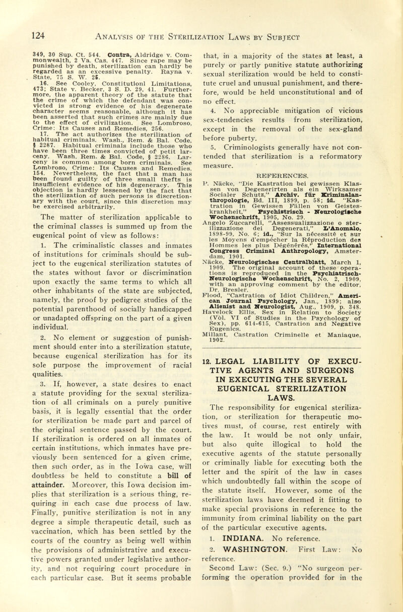 124 Analysis of the Sterilization Laws by Subject 349, 30 Sup. Ct. 544. Contra, Aldridge v. Com¬ monwealth, 2 Va. Cas. 447. Since rape may be punished by death, sterilization can hardly be regarded as an excessive penalty. Hayna v. State, 75 S. W. 26. 16. See Cooley, Constitution! Limitations, 473; State v. Becker, 3 S. D. 29, 41. Further¬ more, the apparent theory of the statute that the crime of which the defendant was con¬ victed is strong evidence of his degenerate character seems reasonable, although it has been asserted that such crimes are mainly due to the effect of civilization. ' See Lombroso, Crime: Its Causes and Remedies, 256. 17. The act authorizes the sterilization of habitual criminals. Wash., Rem. & Bal. Code, § 2287. Habitual criminals include those who have been three times convicted of petit lar¬ ceny. Wash. Rem. & Bal. Code, § 2286. Lar¬ ceny is common among born criminals. See Lombroso, Crime; Its Causes and Remedies, 154. Nevertheless, the fact that a man has been found guilty of three small thefts is Insufficient evidence of his degeneracy. This objection is hardly lessened by the fact that the sterilization of such persons is discretion¬ ary with the court, since this discretion may be exercised arbitrarily. The matter of sterilization applicable to the criminal classes is summed up from the eugenical point of vievir as follows: 1. The criminalistic classes and inmates of institutions for criminals should be sub¬ ject to the eugenical sterilization statutes of the states writhout favor or discrimination upon exactly the same terms to which all other inhabitants of the state are subjected, namely, the proof by pedigree studies of the potential parenthood of socially handicapped or unadapted offspring on the part of a given individual. 2. No element or suggestion of punish¬ ment should enter into a sterilization statute, because eugenical sterilization has for its sole purpose the improvement of racial qualities. 3. If, however, a state desires to enact a statute providing for the sexual steriliza¬ tion of all criminals on a purely punitive basis, it is legally essential that the order for sterilization be made part and parcel of the original sentence passed by the court. If sterilization is ordered on all inmates of certain institutions, which inmates have pre¬ viously been sentenced for a given crime, then such order, as in the Iowa case, will doubtless be held to constitute a bill of attainder. Moreover, this Iowa decision im¬ plies that sterilization is a serious thing, re¬ quiring in each case due process of law. Finally, punitive sterilization is not in any degree a simple therapeutic detail, such as vaccination, which has been settled by the courts of the country as being well within the provisions of administrative and execu¬ tive powers granted under legislative author¬ ity, and not requiring court procedure in each particular case. But it seems probable that, in a majority of the states at least, a purely or partly punitive statute authorizing sexual sterilization would be held to consti¬ tute cruel and unusual punishment, and there¬ fore, would be held unconstitutional and of no effect. 4. No appreciable mitigation of vicious sex-tendencies results from sterilization, except in the removal of the sex-gland before puberty. 5. Criminologists generally have not con¬ tended that sterilization is a reformatory measure. REFERENCES. P. Näcke, Die Kastration bei gewissen Klas¬ sen von Degenerirten als ein Wirksamer Socialer Schutz, Archiv, für Kriminalau- thropolog^e, Bd. III, 1899, p. 58; id. Kas¬ tration in Gewissen Fällen von Geistes¬ krankheit, Psychistrlsch - ZTenrologieclie Wochenschrift, 1905, No. 29. Angelo Zuccarelli, Assessualizzazione о ster¬ ilizzazione dei Degenerati, b'Ânomalo, 1898-99, No. 6; id., Sur la nécessité et sur les Moyens d'empêcher la Réproduction des Hommes les plus Dégénérés,'' International Congress Criminal Anthropology, Amster¬ dam, 1901. Näcke, ITeurolo^sches Centxalblatt, March 1, 1909. The original account of these opera¬ tions is reproduced in the Psychiatrisch- Neurologische Wochenschrift, No. 2, 1909, with an approving comment by the editor. Dr. Bresler. Flood, Castration of Idiot Children, Ameri¬ can Journal Psychology, Jan., 1899; also Alienist and Neorologrist, Aug., 1909, p. 348. Havelock Ellis, Sex in Relation to Society (Vol. VI of Studies in the Psychology of Sex), pp. 614-615, Castration and Negative Eugenics. Millant, Castration Criminelle et Maniaque, 1902. 12. LEGAL LIABILITY OF EXECU¬ TIVE AGENTS AND SURGEONS IN EXECUTING THE SEVERAL EUGENICAL STERILIZATION LAWS. The responsibility for eugenical steriliza¬ tion, or sterilization for therapeutic mo¬ tives must, of course, rest entirely with the law. It would be not only unfair, but also quite illogical to hold the executive agents of the statute personally or criminally liable for executing both the letter and the spirit of the law in cases which undoubtedly fall within the scope of the statute itself. However, some of the sterilization laws have deemed it fitting to make special provisions in reference to the immunity from criminal liability on the part of the particular executive agents. 1. INDIANA. No reference. 2. WASHINGTON. First Law: No reference. Second Law: (Sec. 9.) No surgeon per¬ forming the operation provided for in the