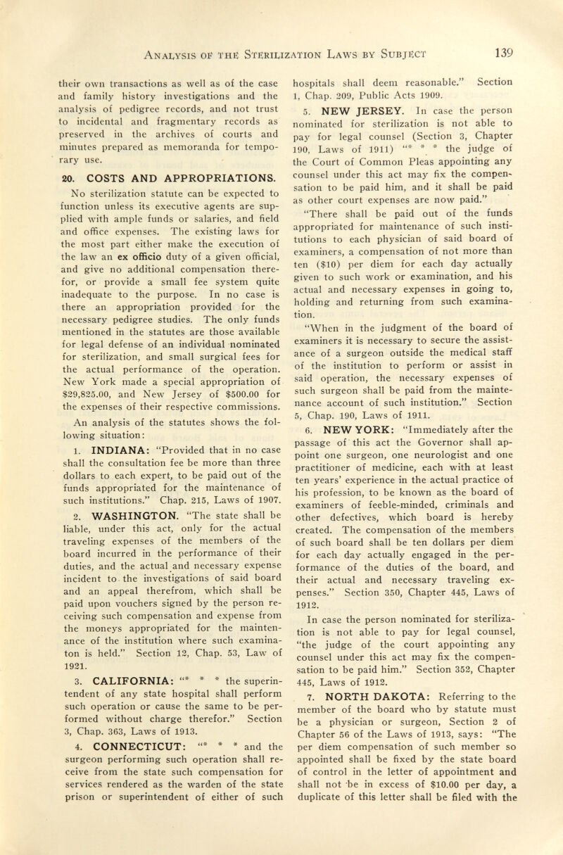 Anai^ysis oif the Sterilization Laws by Subject 139 their own transactions as well as of the case and family history investigations and the analysis of pedigree records, and not trust to incidental and fragmentary records as preserved in the archives of courts and minutes prepared as memoranda for tempo¬ rary use. 20. COSTS AND APPROPRIATIONS. No sterilization statute can be expected to function unless its executive agents are sup¬ plied with ample funds or salaries, and field and office expenses. The existing laws for the most part either make the execution of the law an ex officio duty of a given official, and give no additional compensation there¬ for, or provide a small fee system quite inadequate to the purpose. In no case is there an appropriation provided for the necessary pedigree studies. The only funds mentioned in the statutes are those available for legal defense of an individual nominated for sterilization, and small surgical fees for the actual performance of the operation. New York made a special appropriation of $29,825.00, and New Jersey of $500.00 for the expenses of their respective commissions. An analysis of the statutes shows the fol¬ lowing situation: 1. INDIANA: Provided that in no case shall the consultation fee be more than three dollars to each expert, to be paid out of the funds appropriated for the maintenance of such institutions. Chap. 215, Laws of 1907. 2. WASHINGTON. The state shall be liable, under this act, only for the actual traveling expenses of the members of the board incurred in the performance of their duties, and the actual and necessary expense incident to the investigations of said board and an appeal therefrom, which shall be paid upon vouchers signed by the person re¬ ceiving such compensation and expense from the moneys appropriated for the mainten¬ ance of the institution where such examina- ton is held. Section 12, Chap. 53, Law of 1921. 3. CALIFORNIA: * * * the superin¬ tendent of any state hospital shall perform such operation or cause the same to be per¬ formed without charge therefor. Section 3, Chap. 363, Laws of 1913. 4. CONNECTICUT: * * * and the surgeon performing such operation shall re¬ ceive from the state such compensation for services rendered as the warden of the state prison or superintendent of either of such hospitals shall deem reasonable. Section 1, Chap. 209, Public Acts 1909. 5. NEW JERSEY. In case the person nominated for sterilization is not able to pay for legal counsel (Section 3, Chapter 190, Laws of 1911) * * * the judge of the Court of Common Pleas appointing any counsel under this act may fix the compen« sation to be paid him, and it shall be paid as other court expenses are now paid. There shall be paid out of the funds appropriated for maintenance of such insti¬ tutions to each physician of said board of examiners, a compensation of not more than ten ($10) per diem for each day actually given to such work or examination, and his actual and necessary expenses in going to, holding and returning from such examina¬ tion. When in the judgment of the board of examiners it is necessary to secure the assist¬ ance of a surgeon outside the medical staff of the institution to perform or assist in said operation, the necessary expenses of such surgeon shall be paid from the mainte¬ nance account of such institution. Section 5, Chap. 190, Laws of 1911. 6. NEW YORK: Immediately after the passage of this act the Governor shall ap¬ point one surgeon, one neurologist and one practitioner of medicine, each with at least ten years' experience in the actual practice of his profession, to be known as the board of examiners of feeble-minded, criminals and other defectives, which board is hereby created. The compensation of the members of such board shall be ten dollars per diem for each day actually engaged in the per¬ formance of the duties of the board, and their actual and necessary traveling ex¬ penses. Section 350, Chapter 445, Laws of 1912. In case the person nominated for steriliza¬ tion is not able to pay for legal counsel, the judge of the court appointing any counsel under this act may fix the compen¬ sation to be paid him. Section 352, Chapter 445, Laws of 1912. 7. NORTH DAKOTA: Referring to the member of the board who by statute must be a physician or surgeon. Section 2 of Chapter 56 of the Laws of 1913, says: The per diem compensation of such member so appointed shall be fixed by the state board of control in the letter of appointment and shall not be in excess of $10.00 per day, a duplicate of this letter shall be filed with the