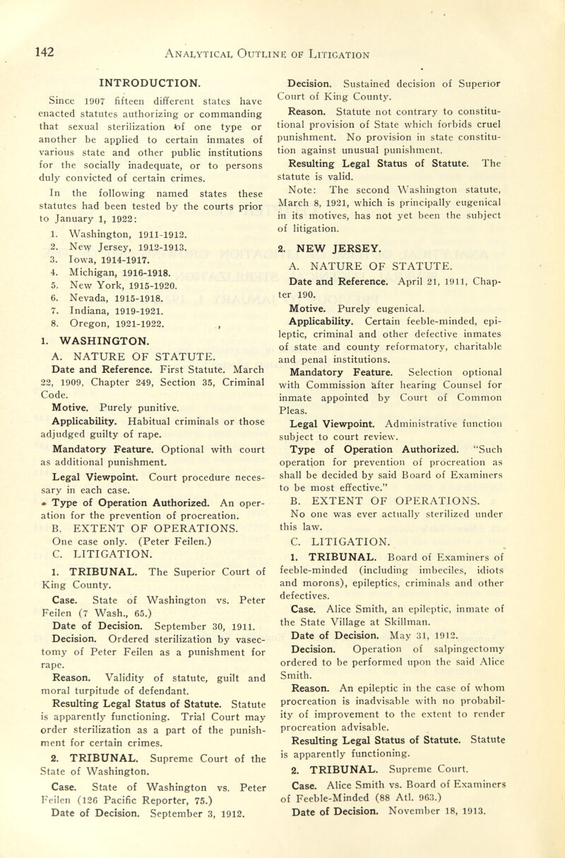 142 Anai^ytical Outline of Litigation INTRODUCTION. Since 1907 fifteen different states have enacted statutes authorizing or commanding that sexual sterilization tof one type or another be applied to certain inmates of various state and other public institutions for the socially inadequate, or to persons duly convicted of certain crimes. In the following named states these statutes had been tested by the courts prior to January 1, 1932: 1. Washington, 1911-1912. 2. NeMT Jersey, 1912-1913. 3. Iowa, 1914-1917. 4. Michigan, 1916-1918. 5. New York, 1915-1920. 6. Nevada, 1915-1918. 7. Indiana, 1919-1921. 8. Oregon, 1921-1922. 1. WASHINGTON. A. NATURE OF STATUTE. Date and Reference. First Statute. March 22, 1909, Chapter 249, Section 35, Criminal Code. Motive. Purely punitive. Applicability. Habitual criminals or those adjudged guilty of rape. Mandatory Feature. Optional with court as additional punishment. Legal Viewpoint. Court procedure neces¬ sary in each case. • Type of Operation Authorized. An oper¬ ation for the prevention of procreation. B. EXTENT OF OPERATIONS. One case only. (Peter Feilen.) C. LITIGATION. 1. TRIBUNAL. The Superior Court of King County. Case. State of Washington vs. Peter Feilen (7 Wash., 65.) Date of Decision. September 30, 1911. Decision. Ordered sterilization by vasec¬ tomy of Peter Feilen as a punishment for rape. Reason. Validity of statute, guilt and moral turpitude of defendant. Resulting Legal Status of Statute. Statute is apparently functioning. Trial Court may order sterilization as a part of the punish¬ ment for certain crimes. 2. TRIBUNAL. Supreme Court of the State of Washington. Case. State of Washington vs. Peter Feilen (126 Pacific Reporter, 75.) Date of Decision. September 3, 1912. Decision. Sustained decision of Superior Court of King County. Reason. Statute not contrary to constitu¬ tional provision of State which forbids cruel punishment. No provision in state constitu¬ tion against unusual punishment. Resulting Legal Status of Statute. The statute is valid. Note: The second Washington statute, March 8, 1921, which is principally eugenical in its motives, has not yet been the subject of litigation. 2. NEW JERSEY. A. NATURE OF STATUTE. Date and Reference. April 21, 1911, Chap¬ ter 190. Motive. Purely eugenical. Applicability. Certain feeble-minded, epi¬ leptic, criminal and other defective inmates of state and county reformatory, charitable and penal institutions. Mandatory Feature. Selection optional with Commission after hearing Counsel for inmate appointed by Court of Common Pleas. Legal Viewpoint. Administrative function subject to court review. Type of Operation Authorized. Such operation for prevention of procreation as shall be decided by said Board of Examiners to be most effective. B. EXTENT OF OPERATIONS. No one was ever actually sterilized under this law. C. LITIGATION. 1. TRIBUNAL. Board of Examiners of feeble-minded (including imbeciles, idiots and morons), epileptics, criminals and other defectives. Case. Alice Smith, an epileptic, inmate of the State Village at Skillman. Date of Decision. May 31, 1912. Decision. Operation of salpingectomy ordered to be performed upon the said Alice Smith. Reason. An epileptic in the case of whom procreation is inadvisable with no probabil¬ ity of improvement to the extent to render procreation advisable. Resulting Legal Status of Statute. Statute is apparently functioning. 2. TRIBUNAL. Supreme Court. Case. Alice Smith vs. Board of Examiners of Feeble-Minded (88 Atl. 963.) Date of Decision. November 18, 1913.