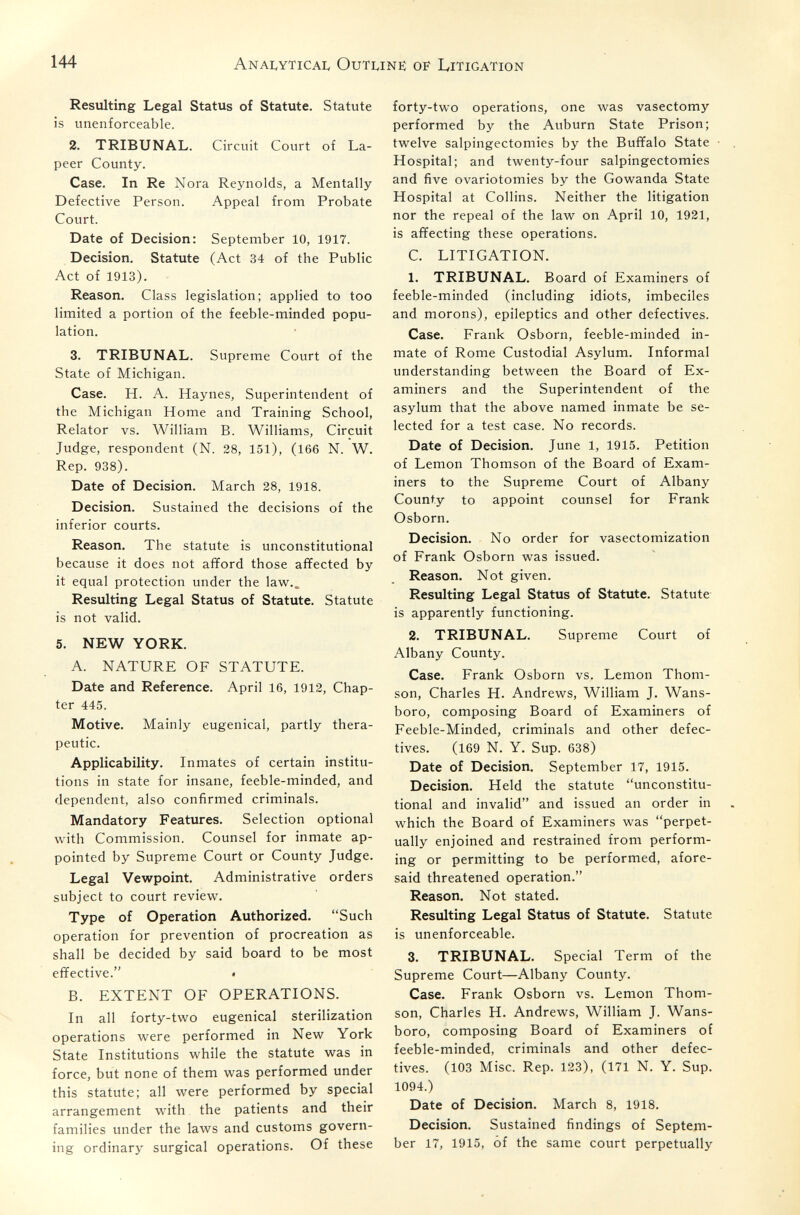 144 Anai^yticai. Outunë of Litigation Resulting Legal Status of Statute. Statute is unenforceable. 2. TRIBUNAL. Circuit Court of La¬ peer County. Case. In Re Nora Reynolds, a Mentally Defective Person. Appeal from Probate Court. Date of Decision: September 10, 1917. Decision. Statute (Act 34 of the Public Act of 1913). Reason. Class legislation; applied to too limited a portion of the feeble-minded popu¬ lation. 3. TRIBUNAL. Supreme Court of the State of Michigan. Case. H. A. Haynes, Superintendent of the Michigan Home and Training School, Relator vs. William B. Williams, Circuit Judge, respondent (N. 28, 151), (166 N. W. Rep. 938). Date of Decision. March 28, 1918. Decision. Sustained the decisions of the inferior courts. Reason. The statute is unconstitutional because it does not afford those affected by it equal protection under the lav\^.. Resulting Legal Status of Statute. Statute is not valid. 5. NEW YORK. A. NATURE OF STATUTE. Date and Reference. April 16, 1912, Chap¬ ter 445. Motive. Mainly eugenical, partly thera¬ peutic. Applicability. Inmates of certain institu¬ tions in state for insane, feeble-minded, and dependent, also confirmed criminals. Mandatory Features. Selection optional with Commission. Counsel for inmate ap¬ pointed by Supreme Court or County Judge. Legal Vewpoint. Administrative orders subject to court review. Type of Operation Authorized. Such operation for prevention of procreation as shall be decided by said board to be most effective. • B. EXTENT OF OPERATIONS. In all forty-two eugenical sterilization operations were performed in New York State Institutions while the statute was in force, but none of them was performed under this statute; all were performed by special arrangement with the patients and their families under the laws and customs govern¬ ing ordinary surgical operations. Of these forty-two operations, one was vasectomy performed by the Auburn State Prison; twelve salpingectomies by the Buffalo State Hospital; and twenty-four salpingectomies and five ovariotomies by the Gowanda State Hospital at Collins. Neither the litigation nor the repeal of the law on April 10, 1921, is affecting these operations. C. LITIGATION. 1. TRIBUNAL. Board of Examiners of feeble-minded (including idiots, imbeciles and morons), epileptics and other defectives. Case. Frank Osborn, feeble-minded in¬ mate of Rome Custodial Asylum. Informal understanding between the Board of Ex¬ aminers and the Superintendent of the asylum that the above named inmate be se¬ lected for a test case. No records. Date of Decision. June 1, 1915. Petition of Lemon Thomson of the Board of Exam¬ iners to the Supreme Court of Albany County to appoint counsel for Frank Osborn. Decision. No order for vasectomization of Frank Osborn was issued. Reason. Not given. Resulting Legal Status of Statute. Statute is apparently functioning. 2. TRIBUNAL. Supreme Court of Albany County. Case. Frank Osborn vs. Lemon Thom¬ son, Charles H. Andrews, William J. Wans- boro, composing Board of Examiners of Feeble-Minded, criminals and other defec¬ tives. (169 N. Y. Sup. 638) Date of Decision. September 17, 1915. Decision. Held the statute unconstitu¬ tional and invalid and issued an order in which the Board of Examiners was perpet¬ ually enjoined and restrained from perform¬ ing or permitting to be performed, afore¬ said threatened operation. Reason. Not stated. Resulting Legal Status of Statute. Statute is unenforceable. 3. TRIBUNAL. Special Term of the Supreme Court—Albany County. Case. Frank Osborn vs. Lemon Thom¬ son, Charles H. Andrews, William J. Wans- boro, composing Board of Examiners of feeble-minded, criminals and other defec¬ tives. (103 Misc. Rep. 123), (171 N. Y. Sup. 1094.) Date of Decision. March 8, 1918. Decision. Sustained findings of Septem¬ ber 17, 1915, of the same court perpetually