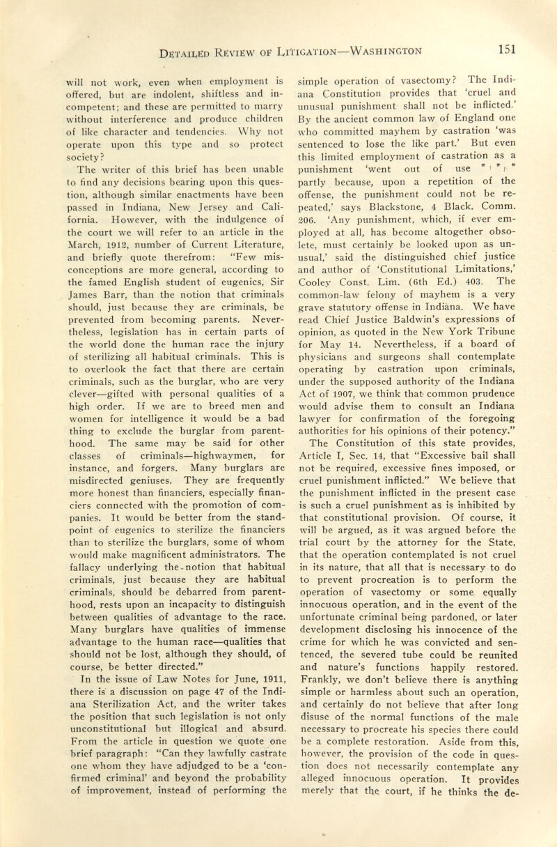 DëtaiIvëd Rëviëw Di' Liïigation—Washington 151 will not work, even when employment is offered, but are indolent, shiftless and in¬ competent; and these are permitted to marry without interference and produce children of like character and tendencies. Why not operate upon this type and so protect society? The writer of this brief has been unable to find any decisions bearing upon this ques¬ tion, although similar enactments have been passed in Indiana, New Jersey and Cali¬ fornia. However, with the indulgence of the court we \vill refer to an article in the March, 1912, number of Current Literature, and briefly quote therefrom: Few mis¬ conceptions are more general, according to the famed English student of eugenics, Sir James Barr, than the notion that criminals should, just because they are criminals, be prevented from becoming parents. Never¬ theless, legislation has in certain parts of the world done the human race the injury of sterilizing all habitual criminals. This is to overlook the fact that there are certain criminals, such as the burglar, who are very clever—gifted with personal qualities of a high order. If we are to breed men and women for intelligence it would be a bad thing to exclude the burglar from parent¬ hood. The same may be said for other classes of criminals—highwaymen, for instance, and forgers. Many burglars are misdirected geniuses. They are frequently more honest than financiers, especially finan¬ ciers connected with the promotion of com¬ panies. It would be better from the stand¬ point of eugenics to sterilize the financiers than to sterilize the burglars, some of whom would make magnificent administrators. The fallacy underlying the-notion that habitual criminals, just because they are habitual criminals, should be debarred from parent¬ hood, rests upon an incapacity to distinguish between qualities of advantage to the race. Many burglars have qualities of immense advantage to the human race—qualities that should not be lost, although they should, of course, be better directed. In the issue of Law Notes for June, 1911, there is a discussion on page 47 of the Indi¬ ana Sterilization Act, and the writer takes the position that such legislation is not only unconstitutional but illogical and absurd. From the article in question we quote one brief paragraph: Can they lawfully castrate one whom they have adjudged to be a 'con¬ firmed criminal' and beyond the probability of improvement, instead of performing the simple operation of vasectomy? The Indi¬ ana Constitution provides that 'cruel and unusual punishment shall not be inflicted.' By the ancient common law of England one who committed mayhem by castration 'was sentenced to lose the like part.' But even this limited employment of castration as a punishment 'went out of use * i * ; * partly because, upon a repetition of the ofifense, the punishment could not be re¬ peated,' says Blackstone, 4 Black. Comm. 206. 'Any punishment, which, if ever em¬ ployed at all, has become altogether obso¬ lete, must certainly be looked upon as un¬ usual,' said the distinguished chief justice and author of 'Constitutional Limitations,' Cooley Const. Lim. (6th Ed.) 403. The common-law felony of mayhem is a very grave statutory offense in Indiana. We have read Chief Justice Baldwin's expressions of opinion, as quoted in the New York Tribune for May 14. Nevertheless, if a board of physicians and surgeons shall contemplate operating by castration upon criminals, under the supposed authority of the Indiana Act of 1907, we think that common prudence would advise them to consult an Indiana lawyer for confirmation of the foregoing authorities for his opinions of their potency. The Constitution of this state provides. Article I, Sec. 14, that Excessive bail shall not be required, excessive fines imposed, or cruel punishment inflicted. We believe that the punishment inflicted in the present case is such a cruel punishment as is inhibited by that constitutional provision. Of course, it will be argued, as it was argued before the trial court by the attorney for the State, that the operation contemplated is not cruel in its nature, that all that is necessary to do to prevent procreation is to perform the operation of vasectomy or some equally innocuous operation, and in the event of the unfortunate criminal being pardoned, or later development disclosing his innocence of the crime for which he was convicted and sen¬ tenced, the severed tube could be reunited and nature's functions happily restored. Frankly, we don't believe there is anything simple or harmless about such an operation, and certainly do not believe that after long disuse of the normal functions of the male necessary to procreate his species there could be a complete restoration. Aside from this, however, the provision of the code in ques¬ tion does not necessarily contemplate any alleged innocuous operation. It provides merely that the court, if he thinks the de-