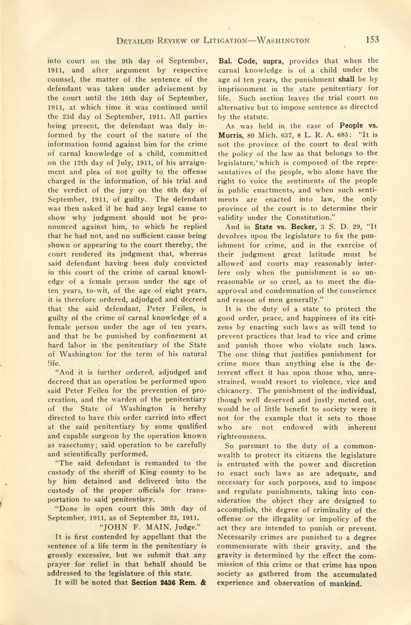 Detailed Review oe Litigation—Washington 153 into court on the 9th day of September, 1911, and after argument by respective counsel, the matter of the sentence of the defendant was taken under advisement by the court until the 16th day of September, 1911, at which time it was continued until the 23d day of September, 1911. All parties being present, the defendant was duly in¬ formed by the court of the nature of the information found against him for the crime of carnal knowledge of a child, committed on the 12th day of July, 1911, of his arraign¬ ment and plea of not guilty to the offense charged in the information, of his trial and the verdict of the jury on the 6th day of September, 1911, of guilty. The defendant was then asked if he had any legal cause to show why judgment should not be pro¬ nounced against him, to which he replied that he had not, and no sufficient cause being shown or appearing to the court thereby, the court rendered its judgment that, whereas said defendant having been duly convicted in this court of the crime of carnal knowl¬ edge of a female person under the age of ten years, to-wit, of the age of eight years, it is therefore ordered, adjudged and decreed that the said defendant, Peter Feilen, is guilty of the crime of carnal knowledge of a female person under the age of ten years, and that he be punished by confinement at hard labor in the penitentiary of the State of Washington for the term of his natural life. And it is further ordered, adjudged and decreed that an operation be performed upon said Peter Feilen for the prevention of pro¬ creation, and the warden of the penitentiary of the State of Washington is hereby directed to have this order carried into effect at the said penitentiary by some qualified and capable surgeon by the operation known as vasectomy; said operation to be carefully and scientifically performed. The said defendant is remanded to the custody of the sheriff of King county to be by him detained and delivered into the custody of the proper officials for trans¬ portation to said penitentiary. Done in open court this 30th day of September, 1911, as of September 23, 1911. JOHN F. MAIN, Judge. It is first contended by appellant that the sentence of a life term in the penitentiary is grossly excessive, but we submit that any prayer for relief in that behalf should be addressed to the legislature of this state. It will be noted that Section 2436 Rem. & Bal. Code, supra, provides that when the carnal knowledge is of a child under the age of ten years, the punishment shall be by imprisonment in the state penitentiary for life. Such section leaves the trial court no alternative but to impose sentence as directed by the statute. As was held in the case of People vs. Morris, 80 Mich. 637, 8 L. R. A. 685: It is not the province of the court to deal with the policy of the law as that belongs to the legislature,* which is composed of the repre¬ sentatives of the people, who alone have the right to voice the sentiments of the people in public enactments, and when such senti¬ ments are enacted into law, the only province of the court is to determine their validity under the Constitution. And in State vs. Becker, 3 S. D. 29, It devolves upon the legislature to fix the pun¬ ishment for crime, and in the exercise of their judgment great latitude must be allowed and courts may reasonably inter¬ fere only when the punishment is so un¬ reasonable or so cruel, as to meet the dis¬ approval and condemnation of the conscience and reason of men generally. It is the duty of a state to protect the good order, peace, and happiness of its citi¬ zens by enacting such laws as will tend to prevent practices that lead to vice and crime and punish those who violate such laws. The one thing that justifies punishment for crime more than anything else is the de¬ terrent effect it has upon those who, unre¬ strained, would resort to violence, vice and chicanery. The punishment of the individual, though well deserved and justly meted out, would be of little benefit to society were it not for the example that it sets to those who are not endowed with inherent righteousness. So pursuant to the duty of a common¬ wealth to protect its citizens the legislature is entrusted with the power and discretion to enact such laws as are adequate, and necessary for such purposes, and to impose and regulate punishments, taking into con¬ sideration the object they are designed to accomplish, the degree of criminality of the offense or the illegality or impolicy of the act they are intended to punish or prevent. Necessarily crimes are punished to a degree commensurate with their gravity, and the gravity is determined by the effect the com¬ mission of this crime or that crime has upon society as gathered from the accumulated experience and observation of mankind.