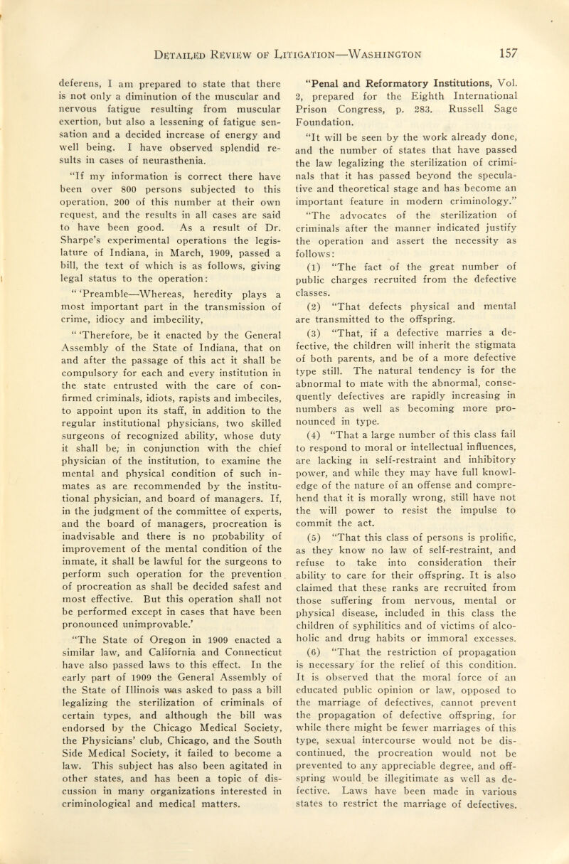 I DexAiiviïD Review OF lyiTiGATioN—WASHINGTON 157 deferens, I am prepared to state that there is not only a diminution of the muscular and nervous fatigue resulting from muscular exertion, but also a lessening of fatigue sen¬ sation and a decided increase of energy and well being. I have observed splendid re¬ sults in cases of neurasthenia. If my information is correct there have been over 800 persons subjected to this operation, 200 of this number at their own request, and the results in all cases are said to have been good. As a result of Dr. Sharpe's experimental operations the legis¬ lature of Indiana, in March, 1909, passed a bill, the text of which is as follows, giving legal status to the operation:  'Preamble—^Whereas, heredity plays a most important part in the transmission of crime, idiocy and imbecility,  'Therefore, be it enacted by the General Assembly of the State of Indiana, that on and after the passage of this act it shall be compulsory for each and every institution in the state entrusted with the care of con¬ firmed criminals, idiots, rapists and imbeciles, to appoint upon its staff, in addition to the regular institutional physicians, two skilled surgeons of recognized ability, whose duty it shall be; in conjunction with the chief physician of the institution, to examine the mental and physical condition of such in¬ mates as are recommended by the institu¬ tional physician, and board of managers. If, in the judgment of the committee of experts, and the board of managers, procreation is inadvisable and there is no pnobability of improvement of the mental condition of the inmate, it shall be lawful for the surgeons to perform such operation for the prevention of procreation as shall be decided safest and most effective. But this operation shall not be performed except in cases that have been pronounced unimprovable.' The State of Oregon in 1909 enacted a similar law, and California and Connecticut have also passed laws to this effect. In the early part of 1909 the General Assembly of the State of Illinois v«as asked to pass a bill legalizing the sterilization of criminals of certain types, and although the bill was endorsed by the Chicago Medical Society, the Physicians' club, Chicago, and the South Side Medical Society, it failed to become a law. This subject has also been agitated in other states, and has been a topic of dis¬ cussion in many organizations interested in criminological and medical matters. Penal and Reformatory Institutions, Vol. 2, prepared for the Eighth International Prison Congress, p. 283. Russell Sage Foundation. It will be seen by the work already done, and the number of states that have passed the law legalizing the sterilization of crimi¬ nals that it has passed beyond the specula¬ tive and theoretical stage and has become an important feature in modern criminology. The advocates of the sterilization of criminals after the manner indicated justify the operation and assert the necessity as follows : (1) The fact of the great number of public charges recruited from the defective classes. (2) That defects physical and mental are transmitted to the offspring. (3) That, if a defective marries a de¬ fective, the children will inherit the stigmata of both parents, and be of a more defective type still. The natural tendency is for the abnormal to mate with the abnormal, conse¬ quently defectives are rapidly increasing in numbers as well as becoming more pro¬ nounced in type. (4) That a large number of this class fail to respond to moral or intellectual influences, are lacking in self-restraint and inhibitory power, and while they may have full knowl¬ edge of the nature of an offense and compre¬ hend that it is morally wrong, still have not the will power to resist the impulse to commit the act. (5) That this class of persons is prolific, as they know no law of self-restraint, and refuse to take into consideration their ability to care for their offspring. It is also claimed that these ranks are recruited from those suffering from nervous, mental or physical disease, included in this class the children of syphilitics and of victims of alco¬ holic and drug habits or immoral excesses. (6) That the restriction of propagation is necessary for the relief of this condition. It is observed that the moral force of an educated public opinion or law, opposed to the marriage of defectives, cannot prevent the propagation of defective offspring, for while there might be fewer marriages of this type, sexual intercourse would not be dis¬ continued, the procreation would not be prevented to any appreciable degree, and off¬ spring would be illegitimate as well as de¬ fective. Laws have been made in various states to restrict the marriage of defectives.