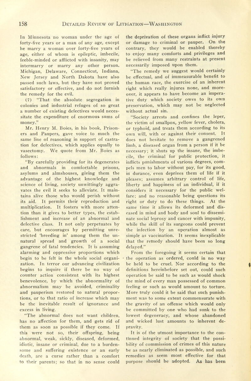 158 DëtaiIvHd Review of Litigation—Washington In Minnesota no woman under the age of forty-five years or a man of any age, except he marry a woman over forty-five years of age, either of whom is epileptic, imbecile, feeble-minded or afflicted with insanity, may intermarry or marry any other person. Michigan, Delaware, Connecticut, Indiana, New Jersey and North Dakota have also passed such laws, but they have not proved satisfactory or effective, and do not furnish the remedy for the evil. (7) That the absolute segregation in colonies and industrial refuges of so great a number of existing defectives would neces¬ sitate the expenditure of enormous sums of money. Mr. Henry M. Boies, in his book, Prison¬ ers and Paupers, gave voice to much the same line of reasoning in support of castra¬ tion for defectives, which applies equally to vasectomy. We quote from Mr. Boies as follows : By carefully providing for its degenerates and abnormals in comfortable prisons, asylums and almshouses, giving them the advantage of the highest knowledge and science of living, society unwittingly aggra¬ vates the evil it seeks to alleviate. It main¬ tains alive those who would perish without its aid. It permits their reproduction and multiplication. It fosters with more atten¬ tion than it gives to better types, the estab¬ lishment and increase of an abnormal and defective class. It not only perpetuates by care, but encourages by permitting unre¬ stricted 'breeding in' among them the un¬ natural spread and growth of a social gangrene of fatal tendencies. It is assuming alarming and oppressive proportions which begin to be felt in the whole social organi¬ zation. In terror our advancing civilization begins to inquire if there be no way of counter action consistent with its highest benevolence, by which the abnormality of abnormalism may be avoided, criminality and pauperism restored to natural propor¬ tions, or to that ratio of increase which may be the inevitable result of ignorance and excess in living. The abnormal does not want children, has no affection for them, and gets rid of them as soon as possible if they come. If this were not so, their offspring, being abnormal, weak, sickly, diseased, deformed, idiotic, insane or criminal, due to a burden¬ some and suffering existence or an early death, are a curse rather than a comfort to their parents; so that in no sense could the deprivation of these organs inflict injury or damage to criminal or pauper. On the contrary, they would be enabled thereby to enjoy many comforts and privileges and be relieved from many restraints at present necessarily imposed upon them. The remedy we suggest would certainly be effectual, and of immeasurable benefit to the human race, the exercise of an inherent right which really injures none, and more¬ over, it appears to have become an impera¬ tive duty which society owes to its own preservation, which may not be neglected without actual sin. Society arrests and confines the leper, the victim of smallpox, yellow fever, cholera, or typhoid, and treats them according to its own will, with or against their consent. It does not hesitate to remove a gangrened limb, a diseased organ from a person if it be necessary; it shuts up the insane, the imbe¬ cile, the criminal for public protection, it inflicts punishments of various degrees, com¬ pels men to labor without pay, for its good, in durance, even deprives them of life if it pleases; assumes arbitrary control of life, liberty and happiness of an individual, if it considers it necessary for the public wel¬ fare; and no reasonable being questions its right or duty to do these things. At the same time it allows its deformed and dis¬ eased in mind and body and soul to dissemi¬ nate social leprosy and cancer with impunity, while the skill of its surgeons could prevent the infection by an operation almost as simple as vaccination. It seems inexplicable that the remedy should have been so long delayed. From the foregoing it seems certain that the operation as ordered, could in no way be held to be cruel. Nor according to the definitions hereinbefore set out, could such operation be said to be such as would shock the mind of every man possessed of common feeling or such as would amount to torture. More truly could it be said that such punish¬ ment was to some extent commensurate with the gravity of an offense which would only be committed by one who had sunk to the lowest degeneracy, and whose abandoned and wicked lust amounts to inherent de¬ pravity. It is of the utmost importance to the con¬ tinued integrity of society that the possi¬ bility of commission of crimes of this nature be as nearly eliminated as possible, and such remedies as seem most effective for that purpose should be adopted. As has been