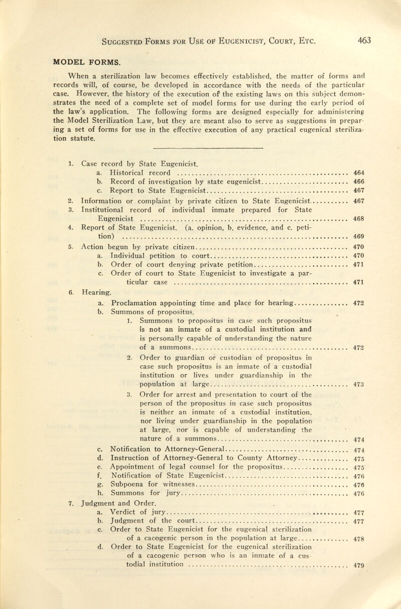 Sugge:ste:d Forms for Use: of Eugenicist, Court, Etc. 463 MODEL FORMS. When a sterilization law becomes effectively established, the matter of forms and records will, of course, be developed in accordance with the needs of the particular case. However, the liistor}*^ of the execution of the existing laws on this subject demon¬ strates the need of a complete set of model forms for use during the early period of the law's application. The following forms are designed especially for administering the Model Sterilization Law, but they are meant also to serve as suggestions in prepar¬ ing a set of forms for use in the effective execution of any practical eugenical steriliza¬ tion statute. 1. Case record by State Eugenicist. a. Historical record  464 b. Record of investigation by state eugenicist 466 c. Report to State Eugenicist 467 2. Information or complaint by private citizen to State Eugenicist 467 3. Institutional record of individual inmate prepared for State Eugenicist  468 4. Report of State Eugenicist. (a. opinion, b. evidence, and c. peti¬ tion)  469 5. Action begun by private citizen  470 a. Individual petition to court..  470 b. Order of court denying private petition 471 c. Order of court to State Eugenicist to investigate a par¬ ticular case  471 6. Hearing. a. Proclamation appointing time and place for hearing 472 b. Summons of propositus. 1. Summons to propositus in case such propositus is not an inmate of a custodial institution and is personally capable of understanding the nature of a summons 472 2. Order to guardian or custodian of propositus in case such propositus is an inmate of a custodial institution or lives under guardianship in the population at large 473 3. Order for arrest and presentation to court of the person of the propositus in case such propositus is neither an inmate of a custodial institution, nor living under guardianship in the population at large, nor is capable of understanding the nature of . a summons  474 c. Notification to Attorney-General  474 d. Instruction of Attorney-General to County Attorney 475 e. Appointment of legal counsel for the propositus 475 f. Notification of State Eugenicist 476 g. Subpoena for witnesses 476 h. Summons for jury  476 7. Judgment and Order. a. Verdict of jury   477 b. Judgment of the court  477 c. Order to State Eugenicist for the eugenical sterilization of a cacogenic person in the population at large  478 d. Order to State Eugenicist for the eugenical sterilization of a cacogenic person who is an inmate of a cus¬ todial institution  479