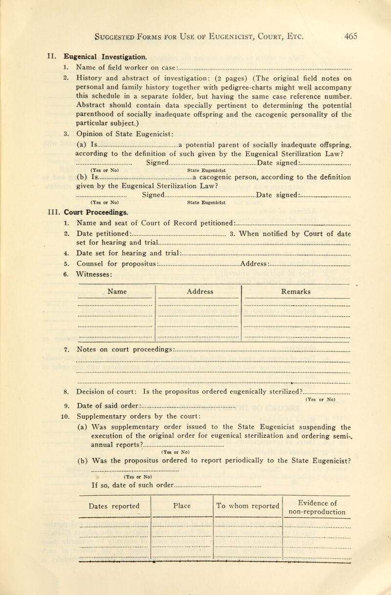 SuGGESTJîD Forms for Use OB' Eugenicist, Court, Etc. 465 II. Eugenical Investigation. 1. Name of field worker on case: 2. History and abstract of investigation; (2 pages) (The original field notes on personal and family history together with pedigree-charts might well accompany this schedule in a separate folder, but having the same case reference number. Abstract should contain data specially pertinent to determining the potential parenthood of socially inadequate offspring and the cacogenic personality of the particular subject.) 3. Opinion of State Eugenicist: (a) Is a potential parent of socially inadequate offspring, according to the definition of such given by the Eugenical Sterilization Law?  Signed Date signed: (Tes or No) State Eugenicist (b) Is a cacogenic person, according to the definition given by the Eugenical Sterilization Law?  Signed Date signed: (Yes or No) State Eugenicist III. Court Proceedings. 1. Name and seat of Court of Record petitioned: 3. Date petitioned: 3. When notified by Court of date set for hearing and trial 4. Date set for hearing and trial:  5. Counsel for propositus: Address: 6. Witnesses: Name Address Remarks 7. Notes on court proceedings: 8. Decision of court: Is the propositus ordered eugenically sterilized? (Тез or No) 9. Date of said order: 10. Supplementary orders by the court: (a) Was supplementary order issued to the State Eugenicist suspending the execution of the original order for eugenical sterilization and ordering semi-, annual reports? (Tee or No) (b) Was the propositus ordered to report periodically to the State Eugenicist? (Yes or No) If SO, date of such order