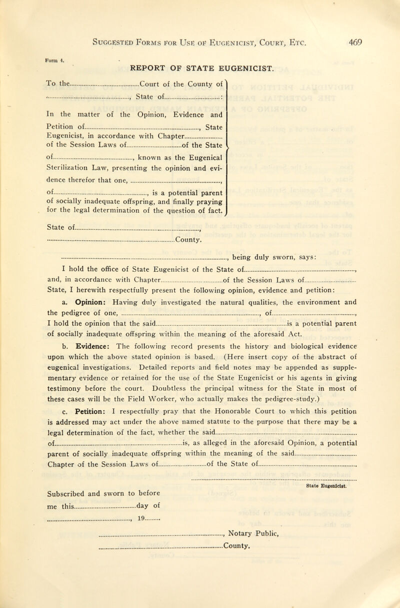 Suggested Forms eor Use of Eugenicist, Court, Etc. 469 Form 4. REPORT OF STATE EUGENICIST. To the Court of the County of •- , State of : In the matter of the Opinion, Evidence and Petition of  , State Eugenicist, in accordance with Chapter of the Session Laws of of the State of , known as the Eugenical Sterilization Law, presenting the opinion and evi¬ dence therefor that one,  of , is a potential parent of socially inadequate offspring, and finally praying for the legal determination of the question of fact. J State of , County. , being duly sworn, says: I hold the office of State Eugenicist of the State of  and, in accordance with Chapter of the Session Laws of State, I herewith respectfully present the following opinion, evidence and petition : a. Opinion: Having duly investigated the natural qualities, the environment and the pedigree of one, , of , I hold the opinion that the said  is a potential parent of socially inadequate offspring within the meaning of the aforesaid Act. b. Evidence: The following record presents the history and biological evidence upon which the above stated opinion is based. (Here insert copy of the abstract of eugenical investigations. Detailed reports and field notes may be appended as supple¬ mentary evidence or retained for the use of the State Eugenicist or his agents in giving testimony before the court. Doubtless the principal witness for the State in most of these cases will be the Field Worker, who actually makes the pedigree-study.) c. Petition: I respectfully pray that the Honorable Court to which this petition is addressed may act under the above named statute to the purpose that there may be a legal determination of the fact, whether the said of is, as alleged in the aforesaid Opinion, a potential parent of socially inadequate offspring within the meaning of the said  Chapter of the Session Laws of of the State of state Eugenicist. Subscribed and sworn to before me this day of  19 , Notary Public, County.