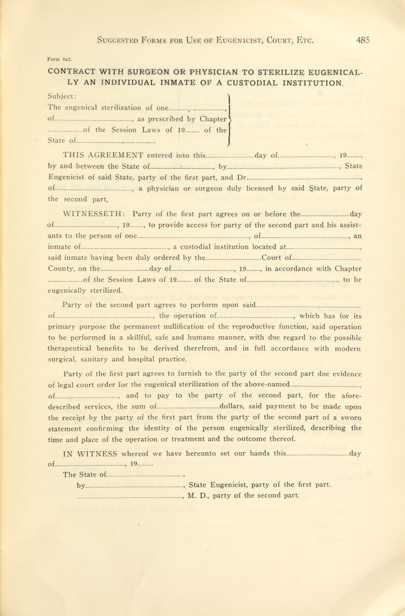 Suggested Forms for Use oif Eugenicist, Court, Etc. 485 Form 8a2. CONTRACT WITH SURGEON OR PHYSICIAN TO STERILIZE EUGENICAL- LY AN INDIVIDUAL INMATE OF A CUSTODIAL INSTITUTION. Subject: The eugenical sterilization of one  , of  , as prescribed by Chapter V of the Session Laws of 19 of the State of  ✓ ' THIS AGREEMENT entered into this day of , 19 , by and between the State of , by  State Eugenicist of said State, party of the first part, and Dr  of , a physician or surgeon duly licensed by said State, party of the second part, WITNESSETH: Party of the first part agrees on or before the day of , 19 , to provide access for party of the second part and his assist¬ ants to the person of one , of , an inmate of , a custodial institution located at , said inmate having been duly ordered by the Court of County, on the day of , 19 , in accordance with Chapter of the Session Laws of 19 of the State of— , to be eugenically sterilized. Party of the second part agrees to perform upon said of , the operation of , which has for its primary purpose the permanent nullification of the reproductive function, said operation to be performed in a skillful, safe and humane manner, with due regard to the possible therapeutical benefits to be derived therefrom, and in full accordance with modern surgical, sanitary and hospital practice. Party of the first part agrees to furnish to the party of the second part due evidence of legal court order for the eugenical sterilization of the above-named , of  , and to pay to the party of the second part, for the afore- described services, the sum of dollars, said payment to be made upon the receipt by the party of the first part from the party of the second part of a sworn statement confirming the identity of the person eugenically sterilized, describing the time and place of the operation or treatment and the outcome thereof. IN WITNESS whereof we have hereunto set our hands this day of  19 The State of , by  State Eugenicist, party of the first part.  M. D., party of the second part.