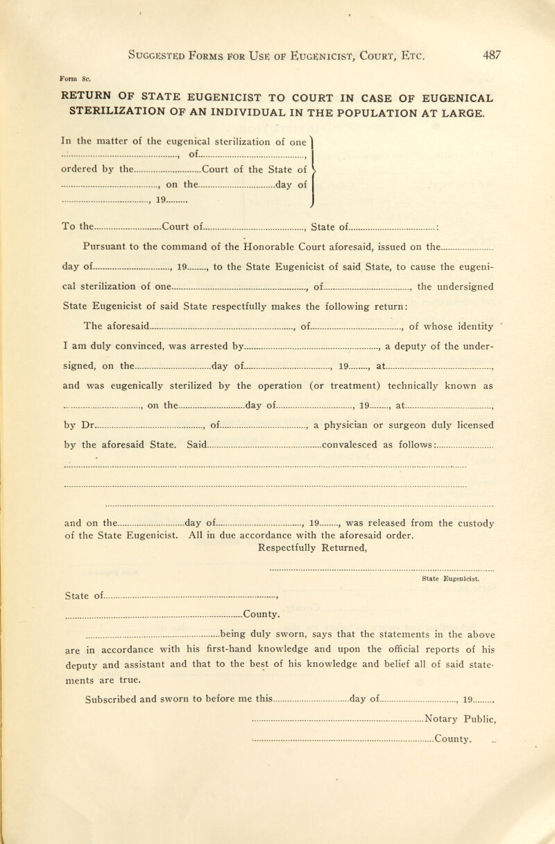 Suggested Forms for Use oe Eugenicist, Court, Etc. 487 Form 8c. RETURN OF STATE EUGENICIST TO COURT IN CASE OF EUGENICAL STERILIZATION OF AN INDIVIDUAL IN THE POPULATION AT LARGE. In the matter of the eugenical sterilization of one  , of , ordered by the Court of the State of V , on the day of , 19 ✓ To the Court of , State of : Pursuant to the command of the Honorable Court aforesaid, issued on the day of , 19 , to the State Eugenicist of said State, to cause the eugeni¬ cal sterilization of one , of , the undersigned State Eugenicist of said State respectfully makes the following return: The aforesaid , of , of whose identity * I am duly convinced, was arrested by , a deputy of the under¬ signed, on the day of , 19 , at , and was eugenically sterilized by the operation (or treatment) technically known as on the day of , 19 , at , by Dr , of , a physician or surgeon duly licensed by the aforesaid State. Said convalesced as follows: and on the day of , 19 , was released from the custody of the State Eugenicist. All in due accordance with the aforesaid order. Respectfully Returned, state Eugenidst. State of  County. being duly sworn, says that the statements in the above are in accordance with his first-hand knowledge and upon the official reports of his deputy and assistant and that to the best of his knowledge and belief all of said state¬ ments are true. Subscribed and sworn to before me this day of , 19 Notary Public, - - County.