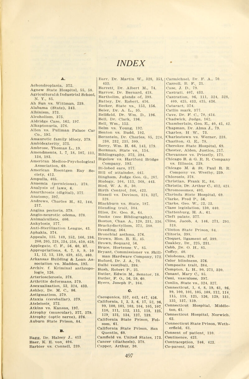 INDEX A. Achondroplasia, 372. Agnew State Hospital, 55, 58. Agricultural & Industrial School, N. Y., 85. Ah Sun vs. Wittman, 239. Alabama (State), 343. Albinism, 373. Alcoholism, 375. Aldridge Case, 162, 197. Alkaptonuria, 376. Allen vs. Pullman Palace Car Co., 192. Amaurotic family idiocy, 379. Ambidexterity, 375. Ambrose, Thomas L., 19. Amendments, 1, 7, 18„ 107, 111, 134, 183. American Medico-Psychological Association, 69. American Roentgen Ray So¬ ciety, 412. Ampulla, 405. Anaemia (pernicious), 378. Analysis of laws, 6. Anarthrosis (digital), 377. Anatomy, 397. Andrews, Charles H., 82, 144, 217. Angina pectoris, 379. Angio-neurotic odema, 378. Animalculists, 400. Ankylosis, 377. Anti-Sterilization League, 43. Aphakia, 374. Appeals, 135. 149, 152, 166, 198. 200, 205, 228, 234, 258, 450, 459. Applegate, С. F., 56, 60, 67. Appropriations, 6, 7, 8, 9, 10 11, 12, 13, 139, 439, 451, 460. Arkansas Building & Loan As¬ sociation vs. Madden, 192. Archiv, f. Kriminal anthropo¬ logie, 120. Arteriosclerosis, 378. Arthritis deformans, 379. Asexualization, 53, 324, 433. Ashley, Dr. M. C., 86. Astigmatism, 379. Ataxia (cereballar), 379. Ateleiosis, 372. Atkins vs. Kansas, 197. Atrophy (muscular), 377, 379. Atrophy (optic nerve), 376. Auburn State Prison, 84. B. Bagg, Dr. Halsey J., 413 Baer, K. B. von, 404. Barbier vs. Connell, 239. Barr, Dr. Martin W., 328, 351, 433. Barrett, Dr. Albert M., 74. Barrow, Dr. Bernard, 418. Bartholim, glands of, 398. _Battey, Dr. Robert, 416. Becker, State vs., 153, 156. Beier, Dr. A. L., 95. Bellfield, Dr. Wm. D., 196. Bell, Dr. Clark, 196. Bell, Wm., 152. Belm vs. Young, 192. Benton vs. Budd, 192. Bernstein, Dr. Charles, 85, 224, 230, 232, 235, 309. Berry, Wm. H, 66, 143, 179. Berzman, State vs., 154. Bibliography, 372, 394. Bigelow vs. Hartford Bridge Company, 192. Bi-lobed ears, 377. Bill of attainder, 442. Bingham, Judge Geo. G., 287. Biology, 104, 113, 368, 443. Bird, W. A. S., 30. Birth Control, 346, 423. Bissen vs. Davison, 324, 327, 328. Blackburn vs. State, 187. Blending trait, 384. Bliss, Dr. Geo. S., 64. Books (see Bibliography). Boston, Chas. A., 120, 231, 336. Brachydactylism, 372, 380. Breeding, 364. Bronchial asthma, 376. Brown, Hon. R. E., 45. Brown, Sequard, 56. Bruce, Hortense V., 85. Bryant, Commissioner vs. Skill- man Hardware Company, 172. Buford, Dr. J. A., 78. Bulbi vestibuli, 398. Bush, Robert P., 25. Butler, Edwin M., Senator, 18. Butler, P. O., 56, 59, 60. Byers, Joseph P., 164. C. Cacogenics, 357, 443, 447, 456. California, 1, 2, 3, 6, 17, 52, 96, 99, 100, 101, 103, 104, 105, 107, 110, 111, 112, 115, 118, 125! 129, 131, 134, 137, 139. California State Prison, Fol- som, 61. California State Prison, San Quentin, 60. Camfleld vs. United States, 173. Cancer (diathesis), 378. Capper, Arthur, 30. Carmichael, Dr. P. A., 70. Carroll, B. F., 21. Case, J. D., 79. Castrati, 407, 433. Castration, 96, 111, 324, 328, 409, 425, 433, 435, 436. Cataract, 374. Catlin mark, 377. Cave, Dr. F. C., 70, ,434. Chadwick, Judge, 162. Chamberlain, Geo. E., 40, 41, 42. Chapman, Dr. Alma J., 79. Charles, H W., 73. ICharlestown vs. Werner, 238. Charlton, G. E., 78. Cherokee State Hospital, 69. Chester, Alden, Justice, 217. Chevannes vs. Priestly, 171. Chicago B. & G. R. R. Company vs. Illinois, 239. Chicago M. & St. Paul R. R. Company vs. Westby, 239. Chlorosis, 378. Christian, Frank E., 84. Christie, Dr. Arthur C., 412, 421. Chromosomes, 401. Clarinda State Hospital, 69. Clarke, Fred P., 56. Clarke, Geo. W., 22, 23. Class legislation, 130, 440. Clattenburg, H. A., 61. Cleft palate, 377. Cline, Jacob, 4, 146, 271, 291, 318. Clinton State Prison, 84. Clitoris, 398. Cloquet, ligament of, 399. Coakley, Dr., 225, 231. Cobb, Dr. O.' H., 85. Coffey! 40. Coloboma, 376. Color blindness, 376. Composite trait, 384. Compton, L. H., 90, 271, 320. Conant, Mary C., 85. Coni, vasculose, 397. Conlin, State vs., 324, 327. Connecticut, 1, 4, 8, 19, 61, 96, 99, 100, 101, 105, 108, 112, 114, 115, 118, 125, 126, 129, 13l', 135, 137, 139. Connecticut Hospital, Middle- ton, 61. Connecticut Hospital, Norwich, 62. Connecticut State Prison, Weth- erfleld, 61. Consent of patient, 110. Continence, 423. Contraception, 346, 423. Co-parent, 366. 497