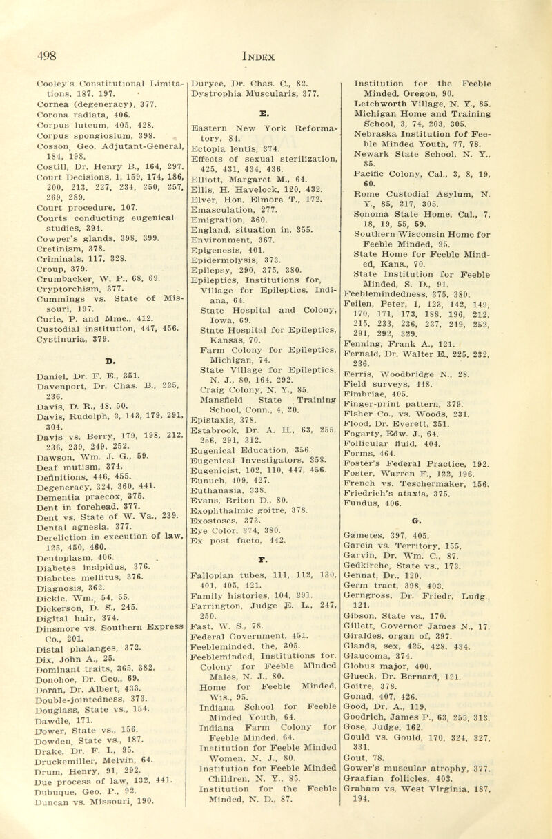 498 Inde;x Cooley's Constitutional Limita tions, 187, 197. Cornea (degeneracy), 377. Corona radiata, 406. Corpus luteum, 405, 428. Corpus spongiosium, 398. Cosson, Geo. Adjutant-General 184, 198. Costili, Dr. Henry В., 164, 297 Court Decisions, 1, 159, 174, 186, 200, 213, 227, 234, 250, 257, 269, 289. Court procedure, 107. Courts conducting eugenlcal studies, 394. Cowper's glands, 398, 399. Cretinism, 378. Criminals, 117, 328. Croup, 379. Crumbacker, W. P., 68, 69. Cryptorchism, 377. Cummings vs. State of Mis¬ souri, 197. Curie, P. and Mme., 412. Custodial institution, 447, 456. Cystinuria, 379. S. Daniel, Dr. F. E., 351. Davenport, Dr. Chas. В., 225, 236. Davis, D. R., 48, 50. Davis, Rudolph, 2, 143, 179, 291, 304. Davis vs. Berry, 179, 198, 212, 236, 239, 249, 252. Dawson, Wm. J. G., 59. Deaf mutism, 374. Definitions, 446, 455. Degeneracy, 324, 360, 441. Dementia praecox, 375. Dent in forehead, 377. Dent vs. State of W. Va., 239. Dental agnesia, 377. Dereliction in execution of law, 125, 450, 460. Deutoplasm, 406. Diabetes insipidus, 376. Diabetes mellitus, 376. Diagnosis, 362. Dickie, Wm., 54, 55. Dickerson, D. S., 245. Digital hair, 374. Dinsmore vs. Southern Express Co., 201. Distal phalanges, 372. Dix, John A., 25. Dominant traits, 365, 382. Donohoe, Dr. Geo., 69. Doran, Dr. Albert, 433. Double-jointedness, 373. Douglass, State vs., 154. Dawdle, 171. Dower, State vs., 156. Dowden, State vs., 187. Drake, Dr. F. I., 95. Druckemiller, Melvin, 64. Drum, Henry, 91, 292. Due process of law, 132, 441. Dubuque, Geo. P., 92. Duncan vs. Missouri, 190. Duryee, Dr. Chas. С., 82. Dystrophia Müscularis, 377. Л. Eastern New York Reforma¬ tory, 84. Ectopia lentis, 374. Effects of sexual sterilization, 425, 431, 434, 436. Elliott, Margaret M., 64. Ellis, H. Havelock, 120, 432. Elver, Hon. Elmore T., 172. Emasculation, 277. Emigration, 360. England, situation in, 355. Environment, 367. Epigénesis, 401. Epidermolysis, 373. Epilepsy, 290, 375, 380. Epileptics, Institutions for. Village for Epileptics, Indi¬ ana, 64. State Hospital and Colony, Iowa, 69. State Hospital for Epileptics, Kansas, 70. Farm Colony for Epileptics, Michigan, 74. State Village for Epileptics, N. J., 80, 164, 292. Craig Colony, N. Y., 85. Mansfield State Training School, Conn., 4, 20. Epistaxis, 378. Estabrook, Dr. A. H., 63, 255, 256, 291, 312. Eugenical Education, 356. Eugenical Investigators, 358. Eugenicist, 102, 110, 447, 456. Eunuch, 409, 427. Euthanasia, 338. Evans, Briton D., 80. Exophthalmic goitre, 378. Exostoses, 373. Eye Color, 374, 380. Ex post facto, 442. Institution for the Feeble Minded, Oregon, 90. betchworth Village, N. Y., 85. Michigan Home and Training School, 3, 74, 203, 305. Nebraska Institution fof Fee¬ ble Minded Youth, 77, 78. Newark State School, N. Y., 85. Pacific Colony, Cal., 3, 8, 19, 60. Rome Custodial Asylum, N. Y., 85, 217, 305. Sonoma State Home, Cal., 7, 18, 19, 55, 59. Southern Wisconsin Home for Feeble Minded, 95. State Home for Feeble Mind¬ ed, Kans., 70. State Institution for Feeble Minded, S. D., 91. Feeblemindedness, 375, 380. Feilen, Peter, 1, 123, 142, 149, 170, 171, 173, 188, 196, 212, 215, 233, 236, 237, 249, 252, 291, 292, 329. Fenning, Frank A., 121. Fernald, Dr. Walter E., 225, 232, 236. Ferris, Woodbridge N., 28. Field surveys, 448. Fimbriae, 405. Finger-print pattern, 379. Fisher Co., vs. Woods, 231. Flood, Dr. Everett, 351. Fogarty, Edw. J., 64. Follicular fluid, 404. Forms, 464. Foster's Federal Practice, 192. Foster, M^arren F., 122, 196. French vs. Teschermaker, 156. Friedrich's ataxia, 375. Fundus, 406. Cr. P. Fallopiaji tubes, 111, 112, 130, 401, 405, 421. Family histories, 104, 291. Farrington, Judge Jü. L., 247, 250. Fast, W. S., 78. Federal Government, 451. Feebleminded, the, 305. Feebleminded, Institutions for. Colony for Feeble M'inded Males, N. J., 80. Home for Feeble Minded, Wis., 95. Indiana School for Feeble Minded Youth, 64. Indiana Farm Colony for Feeble Minded, 64. Institution for Feeble Minded Women, N. J., 80. Institution for Feeble Minded Children, N. Y., 85. Institution for the Feeble Minded, N. D., 87. Gametes, 397, 405. Garcia vs. Territory, 155. Garvin, Dr. Wm. C., 87. Gedkirche, State vs., 173. Gennat, Dr., 120. Germ tract, 398, 403. Gerngross, Dr. Frledr, Ludg., 121. Gibson, State vs., 170. Gillett, Governor James N., 17. Giraldes, organ of, 397. Glands, sex, 425, 428, 434. Glaucoma, 374. Globus major, 400. Glueck, Dr. Bernard, 121. Goitre, 378. Gonad, 407, 426. Good, Dr. A., 119. Goodrich, James P., 63, 255, 313. Gose, Judge, 162. Gould vs. Gould, 170, 324, 327, 331. Gout, 78. Gower's muscular atrophy, 377. Graafian follicles, 403. Graham vs. West Virginia, 187, 194.