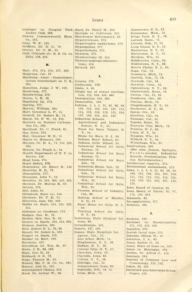 Index 499 líralnger vs. Douglas Park Jockey Club, 239. Graves, Commonwealth Mass. vs., 187. Gray, W. F., 121. Griffiths, Dr. D. G., 78. Grover, Dr. O. M'., 85. Gulf, Colorado etc. R. R. Co. vs. Ellis, 176, 211. H. Hair, 373, 374, 376, 377, 380. Halgrims, Col., 22 Hamburg - Amer. - Packetfahrt- Actien Gesellschaft vs. U. S., 201. Hamilton, Judge, J. W., 319. Handclasp, 377. Handwriting, 379. Hanna, L. В., 26. Hapsburg lip, 373. Harelip, 377. Harvey, William, 404. Hart, Governor L. F., 15. Haskell, Dr. Robert H., 74. Hatch, Dr. F. W., 52, 322. Hathorn vs. Natural Carbonic Gas Co., 238. Haviland, Dr. C. Floyd, 61. Hay fever, 379. Hay, Governor M'. E., 15. Hayes vs. Missouri, 190. Haynes, Dr. H. A., 74, 144, 203, 305. Heacox, Dr. Frank L., 84. Health Department of N. Y. vs. Rector, 240. Head form, 373. Heart defect, 378. Hemenway, Dr. Henry В., 120. Henrichs, R. В., 79. Hemophilia, 377. Hennessy, John V., 82. Heredity, 99, 363, 365, 447, 455. Heyman, Dr. Marcus В., 87. Hernia, 378. Hill, John, 92. Hilsabeck, State vs., 154. Hinshaw, Dr. T. E., 71. Histories, case, 291, 448. Hobbs vs. State, 154, 162, 197, 252. Hoboken vs. Goodman, 172. Hodges, Geo. H., 29. Holden, Hon. Geo. В., 92. Holden vs. Hardy, 230, 324, 328. Holmes, Justice, 201. Holt, Robert E. L., 88, 90. Honeij, Dr. James A., 413. Hopper vs. Stack, 172. Hooker vs. Burr, 199. Hormone, 427. Hotchkiss, Dr. Wm. M., 87. Howe, J. E., 66, 180. Hoyt, Geo. E., 31. Hubbard, O. S., 70. Hugo, Francis M., 82. Humes, Mo. P. R. Co. vs., 161. Hunter, Joel D., 121. Huntington's Chorea, 375. Hurd, Dr. Arthur W., 86. Hurd, Dr. Henry M., 350. Hurtado vs. California, 325. Hutchinson Reformatory, 30. Hypertrichosis, 373. Hypertrophic emphysema, 379. Hypospadias, 377. Hypotrichosis, 373. Hysteria, 375. Hysterectomy 111, 414. Hystero-salpingo-oöphorec- tomy, 414. Hytatid, 397. I. Icterus, 379. Ichthyosis, 376. Idaho, 4, 48. Illegal use of sexual steriliza¬ tion, 125, 356, 450, 466. Immigration, 349, 360. Immorality, 440. Indiana, 1, 4, 6. 15, 63, 96, 99, 100, 101, 103, 105, 107, 112, 114, 118, 124, 129, 131, 134, 137, 139, 145, 255, 343. Industrial Schools. Agricultural and Industrial School, N. y., 85. Farm for Boys, Valatie, N. y., 84. Home for Boys, N. J., 80. Indiana Boys' School, 64. Indiana Girls' School, 64. Industrial School for Girls, Kansas, 73. Industrial School for Boys, Kansas, 73. Industrial School for Boys, Neb., 79. Industrial Home, Neb., 79. Industrial School for Girls, Neb., 79. Industrial School for Boys, Wis., 95. Industrial School for Girls, Wis., 95. Preston School of Industry, Cal., 60. Reform School at Mandan, N. D., 87. State Home for Girls, N. J., 80. Training School for Girls, N. y., 85. Inebriates, State Hospital for, Iowa, 69. Infundibulum, 405. Inmate, 447, 456. Insane, State Hospitals for, Agnew, Cal., 55. Ann Arbor, Mich., 74. Binghamton, N. У., 86. Buffalo, N. Y., 86. Central Islip, N. Y., 87. Cherokee, Iowa, 69. Clarinda, Iowa, 69. Collins, N. Y., 86. Eldridge, Cal., 55. Independence, Iowa, 69. Ingleside, Neb., 76, 78. ' Ionia, Mich., 74. Jamestown, N. D., 87. Kalamazoo, Mich., 73. Kings Park, N. Y., 86. Lamed, Kans., 71. Lincoln, Neb., 77, 78. Long Island, N. Y., 87. Manhattan, N. Y., 87. Matteawan, N. Y., 85. Mendota, Wis., 95. Middletown, Conn., 61. M'iddletown, N. Y., 86. Morris Plains, N. J., 80. Napa, Cal., 54. Newberry, Mich., 74. Norfolk, Neb., 77, 78. Norwalk, Cal., 56. Norwich, Conn., 62. Ogdensburg, N. Y., 86. Osawatomie, Kans., 70. Patton, Cal., 55, 96. Pendleton, Ore., 89. Pontiac, Mich., 73. Poughkeepsie, N. Y., 85. Rochester, N. Y., 86. Salem, Ore., 89. Stockton, Cal., 54. Talmage, Cal., 55. Topeka, Kans., 70. Traverse City, Mich., 73. Trenton, N. J., 80. Utica, N. Y., 85. Waupun, Wis., 95. Willard, N. Y., 85. Winnebago, Wis., 95. Institutions, 393. (See also, Insane, Epileptic, Feeble minded. Industrial Schools, Penitentiaries, Pris¬ ons, Reformatories.) Intellectual capacity, 375. Involutional melancholia, 375. Iowa, 1, 2, 3, 8, 21, 64, 96, 99, 100, 101, 103, 104, 105, 108, 111, 112, 114, 115, 118, 125, 126, 129, 131, 135, 137, 142, 179. Iowa Board of Control, 68. Iowa Board of Parole, 65, 67, 179, 200, 304. Ishmaels, 63. Iso-agglutinins, 377. Isthmus, 405. J. Jackson, 192. Jacobsen vs. Massachusetts, 171, 172, 238, 240. Jaundice, 378. Jewish facial type, 373. Johnson, Hiram W., 18 Johnston, J. A., 60. Jones, Robert O., 50. Jones, State of Iowa vs., 187. Jones vs. Montague, 201. Jordan, Dr. Alfred C., 413. Journals, 394. Journal of Criminal Law and Criminology, 121, 122. Jukes, 63, 328. Juristisch-psychiatrische Grenz¬ fragen, 120.