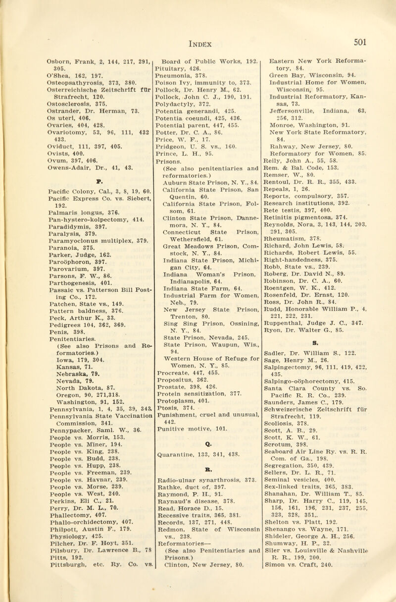 Index 501 Osborn, Frank, 2, 144, 217, 291, 305. O'Shea, 162, 197. Osteopsathyrosis, 373, 380. Osterreichische Zeitschrift fUr Strafrecht, 120. Ostosclerosis, 375. Ostrander, Dr. Herman, 73. Os uteri, 406. Ovaries, 404, 428. Ovariotomy, 53, 96, 111, 432 433. Oviduct, 111, 897, 405. Ovists, 400. Ovum, 397, 406. Owens-Adair, Dr., 41, 43. F. Pacific Colony, Cal., 3, 8, 19, 60. Pacific Express Co. vs. Siebert, 192. Palmaris longus, 376. Pan-hystero-kolpectomy, 414. Paradidymis, 397. Paralysis, 379. Paramyoclonus multiplex, 379. Paranoia, 375. Parker, Judge, 162. Paroophoron, 397. Parovarium, 397. Parsons, F. W., 86. Parthogenesis, 401. Passaic vs. Patterson Bill Post¬ ing Co., 172. Patchen, State vs., 149. Pattern baldness, 376. Peck, Arthur K., 33. Pedigrees 104, 362, 369. Penis, 398. Penitentiaries. (See also Prisons and Re¬ formatories.) Iowa, 179, 304. Kansas, 71. Nebraska, 79. Nevada, 79. North Dakota, 87. Oregon, 90, 271,318. Washington, 91, 152. Pennsylvania, 1, 4, 35, 39, 343. Pennsylvania State Vaccination Commission, 341. Pennypacker, Saml. W., 36. People vs. Morris, 153. People vs. M'iner, 194. People vs. King, 238. People vs. Budd, 238. People vs. Hupp, 238. People vs. Freeman, 239. People vs. Havnar, 239. People vs. Morse, 239. People vs. West, 240. Perkins, Eli C., 21. Perry, Dr. M. L., 70. Phallectomy, 407. Phallo-orchidectomy, 407. Philpott, Austin F., 179. Physiology, 425. Pilcher, Dr. F. Hoyt, 351. Pilsbury, Dr. Lawrence В., 78 Pitts, 192. Pittsburgh, etc. Ry. Co. vs. Board of Public Works, 192. Pituitary, 426. Pneumonia, 378. Poison Ivy, immunity to, 373. Pollock, Dr. Henry M., 62. Pollock, John C. J., 190, 191. Polydactyly, 372. Potentia generandi, 425. Potentia coeundi, 425, 436. Potential parent, 447, 455. Potter, Dr. C. A., 86. Price, W. F., 17. Pridgeon, U. S. vs., 160. Prince, L. H., 95. Prisons. (See also penitentiaries and reformatories.) Auburn State Prison, N. Y., 84. California State Prison, San Quentin, 60. California State Prison, Fol- som, 61. Clinton State Prison, Danne- mora, N. Y., 84. Connecticut State Prison, Wethersfield, 61. Great Meadows Prison, Com- stock, N. Y., 84. Indiana State Prison, Michi¬ gan City, 64. Indiana Woman's Prison, Indianapolis, 64. Indiana State Farm, 64. Industrial Farm for Women, Neb., 79. New Jersey State Prison, Trenton, 80. Sing Sing Prison, Ossining, N. Y., 84. State Prison, Nevada, 245. State Prison, Waupun, Wis., 94. Western House of Refuge for Women, N. Y., 85. Procreate, 447, 455. Propositus, 362. Prostate, 398, 426. Protein sensitization, 377. Protoplasm, 401. Ptosis, 374. • Punishment, cruel and unusual, 442. Punitive motive, 101. Q. Quarantine, 133, 341, 488. B. Radio-ulnar synarthrosis, 373. Rathke, duct of, 397. Raymond, P. H., 91. Raynaud's disease, 878. Read, Horace D., 15. Recessive traits, 365, 381. Records, 137, 271, 448. Redmon, State of Wisconsin vs., 238. Reformatories— (See also Penitentiaries and Prisons.) Clinton, New Jersey, 80. Eastern New York Reforma¬ tory, 84. (jreen Bay, Wisconsin, 94. Industrial Home for Women, Wisconsin, 95. Industrial Reformatory, Kan¬ sas, 73. Jeffersonville, Indiana, 63, 256, 312. Monroe, Washington, 91. New York State Reformatory, 84. Rahway, New Jersey, 80. Reformatory for Women, 85. Reily, John A., 55, 58. Rem. & Bal. Code, 153. Remser, W., 80. Rentoul, Dr. R. R., 355, 433. Repeals, 1, 26. Reports, compulsory, 857. Research institutions, 892. Rete testis, 897, 400. Retinitis pigmentosa, 374. Reynolds, Nora, 3, 143, 144, 203, 291, 305. Rheumatism, 878. Richard, John Lewis, 58. Richards, Robert Lewis, 55. Right-handedness, 375. Robb, State vs., 239. Roberg, Dr. David N., 89. Robinson, Dr. C. A., 60. Roentgen, W. K., 412. Rosenfeld, Dr. Ernst, 120. Ross, Dr. John R., 84. Rudd, Honorable William P., 4, 221, 222, 231. Ruppenthal, Judge J. C., 347. Ryon, Dr. Walter G., 85. S. Sadler, Dr. William S., 122. Sage, Henry M., 26. Salpingectomy, 96, 111, 419, 422, 435. Salpingo-oöphorectomy, 415. Santa Clara County vs. So. Pacific R. R. Co., 289. Saunders, James C., 179. Schweizerische Zeitschrift für Strafrecht, 119. Scoliosis, 878. Scott, A. В., 29. Scott, К. W., 61. Scrotum, 398. Seaboard Air Line Ry. vs. R. R. Com. of Ga., 198. Segregation, 350, 439. Sellers, Dr. L. R., 71. Seminai vesicles, 400. Sex-linked traits, 865, 388. Shanahan, Dr. William T., 85. Sharp, Dr. Harry C., 119, 145, 156, 161, 196, 231, 237, 255, 323, 328, 851,. Shelton vs. Platt, 192. Shenango vs. Wayne, 171. Shideler, George A. H., 256. Shumway, H. P., 82. Siler vs. Louisville & Nashville R. R., 199, 200. Simon vs. Craft, 240.