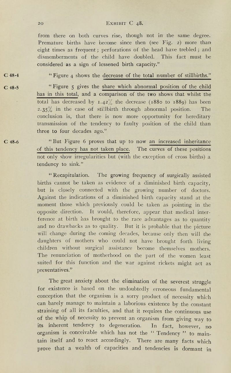 20 Exhibit С 48. from there on both curves rise, though not in the same degree. Premature births have become since then (see Fig. 2) more than eight times as frequent ; perforations of the head have trebled ; and dismemberments of the child have doubled. This fact must be considered as a sign of lessened birth capacity. С 48-4 Figure 4 shows the decrease of the total number of stillbirths. С 48.5 Figure 5 gives the share which abnormal position of the child has in this total, and a comparison of the two shows that whilst the total has decreased by 1.42% the decrease (1880 to 1889) has been 2.35% in the case of stillbirth through abnormal position. The conclusion is, that there is now more opportunity for hereditary transmission of the tendency to faulty position of the child than three to four decades ago. С 48-6 But Figure 6 proves that up to now an increased inheritance of this tendency has not taken place. The curves of these positions not only show irregularities but (with the exception of cross births) a tendency to sink. Recapitulation. The growing frequency of surgically assisted births cannot be taken as evidence of a diminished birth capacity, but is closely connected with the growing number of doctors. Against the indications of a diminished birth capacity stand at the moment those which previously could be taken as pointing in the opposite direction. It would, therefore, appear that medical inter¬ ference at birth has brought to the race advantages as to quantity and no drawbacks as to quality. But it is probable that the picture will change during the coming decades, because only then will the daughters of mothers who could not have brought forth living children without surgical assistance become themselves mothers. The renunciation of motherhood on the part of the women least suited for this function and the war against rickets might act as preventatives. The great anxiety about the elimination of the severest struggle for existence is based on the undoubtedly erroneous fundamental conception that the organism is a sorry product of necessity which can barely manage to maintain a laborious existence by the constant straining of all its faculties, and that it requires the continuous use of the whip of necessity to prevent an organism from giving way to its inherent tendency to degeneration. In fact, however, no organism is conceivable which has not the Tendency to main¬ tain itself and to react accordingly. There are many facts which prove that a wealth of capacities and tendencies is dormant in