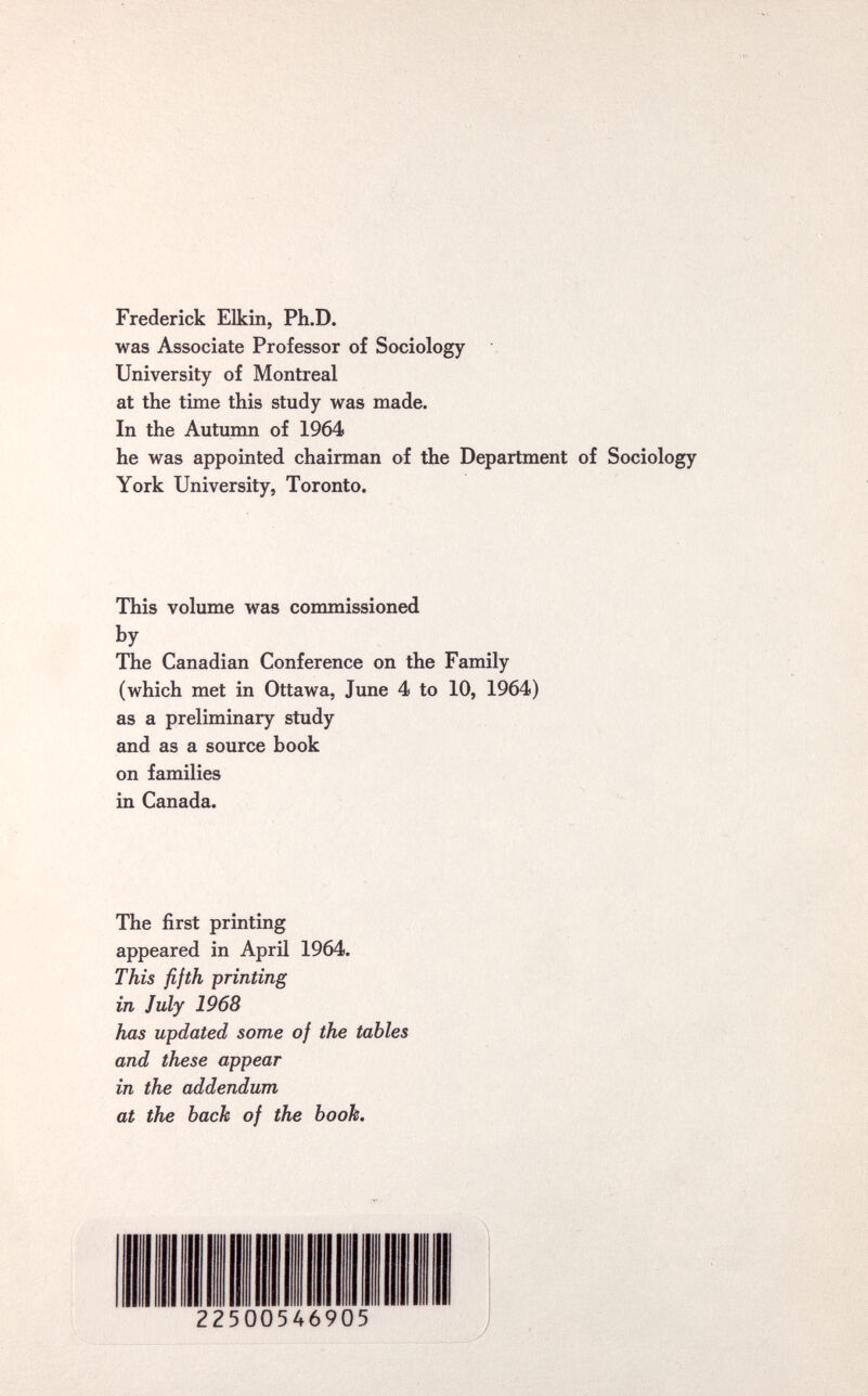 Frederick Elkin, Ph.D. was Associate Professor of Sociology University of Montreal at the time this study was made. In the Autumn of 1964 he was appointed chairman of the Department of Sociology York University, Toronto. This volume was commissioned by The Canadian Conference on the Family (which met in Ottawa, June 4 to 10, 1964) as a preliminary study and as a source book on families in Canada. The first printing appeared in April 1964. This fifth printing in July 1968 has updated some of the tables and these appear in the addendum at the bach of the hook.