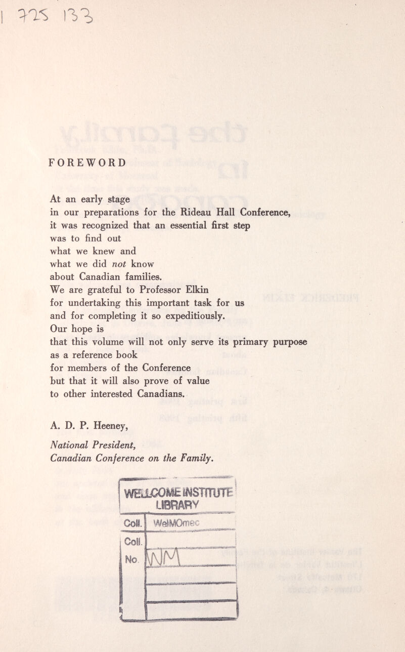 I 11,1, FOREWORD At an early stage in our preparations for the Rideau Hall Conference, it was recognized that an essential first step was to find out what we knew and what we did not know about Canadian families. We are grateful to Professor Elkin for undertaking this important task for us and for completing it so expeditiously. Our hope is that this volume will not only serve its primary purpose as a reference book for members of the Conference but that it will also prove of value to other interested Canadians. A. D. P. Heeney, National President, Canadian Conference on the Family. WElCOMEíNSTmjTE^ LIBRARY Coll. WelMOmec Coll No