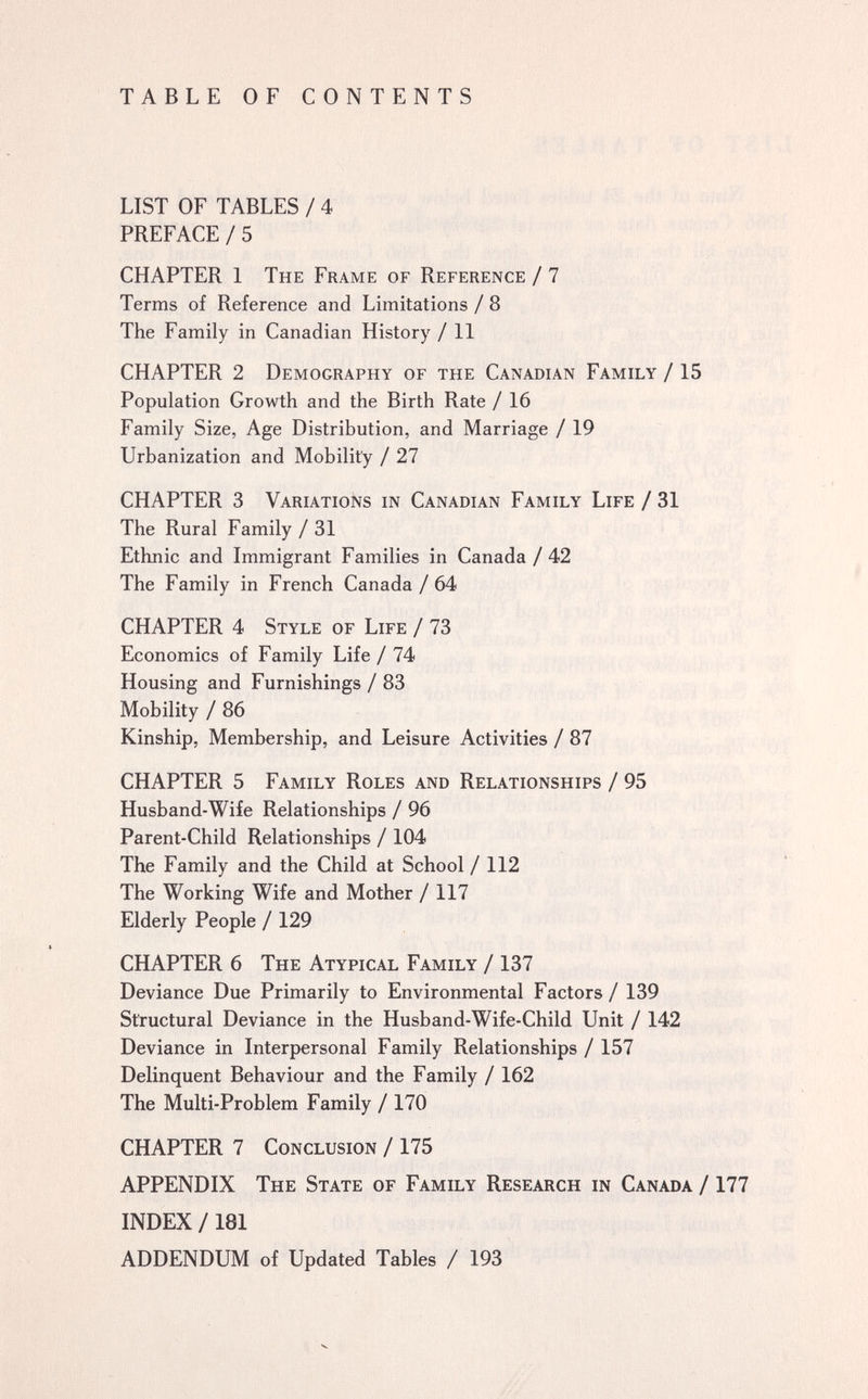 TABLE OF CONTENTS LIST OF TABLES/4 PREFACE/5 CHAPTER 1 The Frame of Reference / 7 Terms of Reference and Limitations / 8 The Family in Canadian History / 11 CHAPTER 2 Demography of the Canadian Family / 15 Population Growth and the Birth Rate / 16 Family Size, Age Distribution, and Marriage / 19 Urbanization and Mobility / 27 CHAPTER 3 Variations in Canadian Family Life / 31 The Rural Family /31 Ethnic and Immigrant Families in Canada/ 42 The Family in French Canada /64 CHAPTER 4 Style of Life / 73 Economics of Family Life / 74 Housing and Furnishings / 83 Mobility / 86 Kinship, Membership, and Leisure Activities / 87 CHAPTER 5 Family Roles and Relationships / 95 Husband-Wife Relationships / 96 Parent-Child Relationships / 104 The Family and the Child at School /112 The Working Wife and Mother / 117 Elderly People / 129 CHAPTER 6 The Atypical Family / 137 Deviance Due Primarily to Environmental Factors / 139 Structural Deviance in the Husband-Wife-Child Unit / 142 Deviance in Interpersonal Family Relationships / 157 Delinquent Behaviour and the Family / 162 The Multi-Problem Family /170 CHAPTER 7 Conclusion / 175 APPENDIX The State of Family Research in Canada /177 INDEX /181 ADDENDUM of Updated Tables / 193