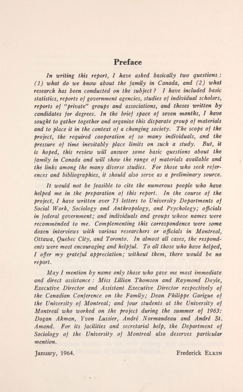 Preface In writing this report, I have asked basically two questions.: (1) what do we know about the jamily in Canada, and (2) what research has been conducted on the subject Ì I have included basic statistics, reports of government agencies, studies of individual scholars, reports of private groups and associations, and theses written by candidates for degrees. In the brief space of seven months, I have sought to gather together and organize this disparate group of materials and to place it in the context of a changing society. The scope of the project, the required cooperation of so many individuals, and the pressure of time inevitably place limits on such a study. But, it is hoped, this review will answer some basic questions about the family in Canada and will show the range of materials available and the links among the many diverse studies. For those who seek refer¬ ences and bibliographies, it should also serve as a preliminary source. It would not be feasible to cite the numerous people who have helped me in the preparation of this report. In the course of the project, I have written over 75 letters to University Departments of Social Work, - Sociology and Anthropology, and Psychology ; officials in federal government ; and individuals and groups whose names were recommended to me. Complementing this correspondence were some dozen interviews with various researchers or officials in Montreal, Ottawa, Quebec City, and Toronto. In almost all cases, the respond¬ ents were most encouraging and helpful. To all those who have helped, I offer my grateful appreciation; without them, there would be no report. May I mention by name only those who gave me most immediate and direct assistance : Miss Lillian Thomson and Raymond Doyle, Executive Director and Assistant Executive Director respectively of the Canadian Conference on the Family; Dean Philippe Garigue of the University of Montreal; and four students at the University of Montreal who worked on the project during the summer of 1963: Dogan Akman, Y von Lussier, André Normandeau and André St. Amand. For its facilities and secretarial help, the Department of Sociology of the University of Montreal also deserves particular mention. January, 1964. Frederick Elkin