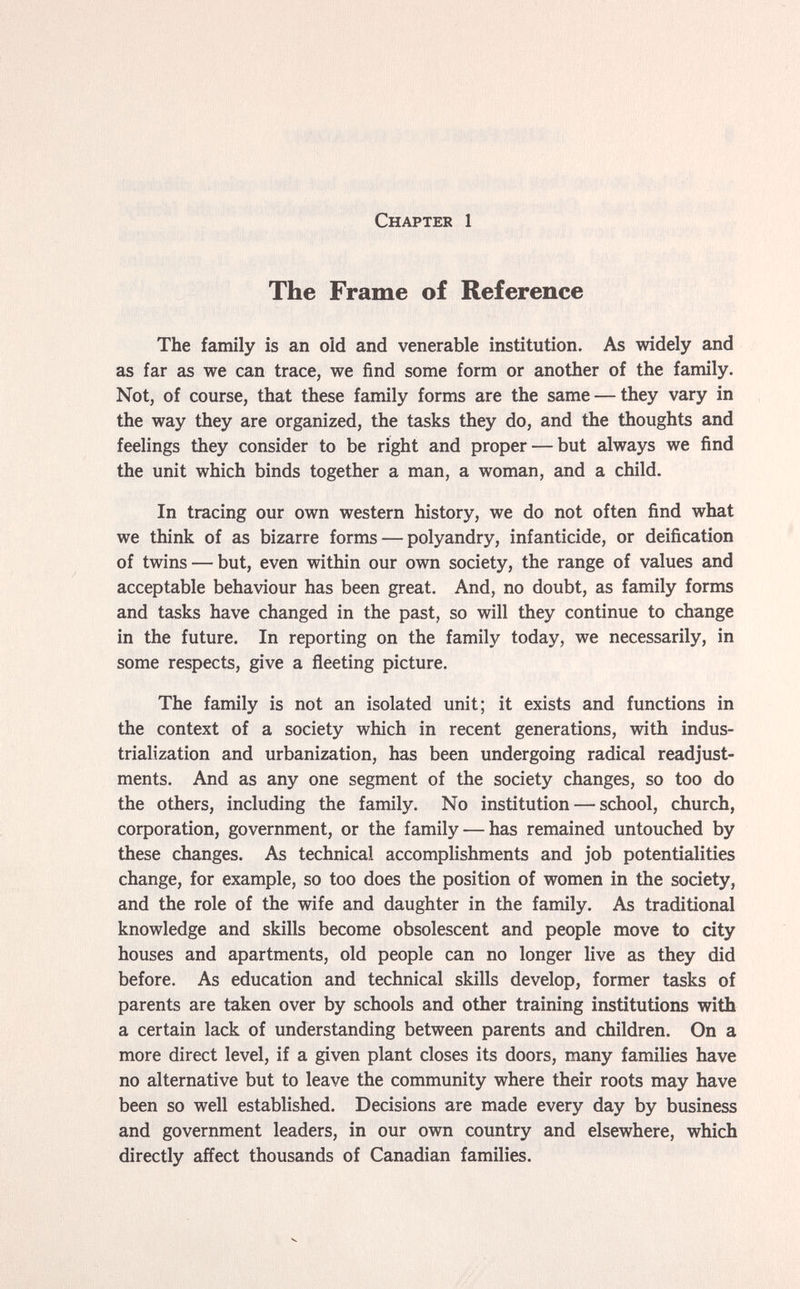 Chapter 1 The Frame of Reference The family is an oíd and venerable institution. As widely and as far as we can trace, we find some form or another of the family. Not, of course, that these family forms are the same — they vary in the way they are organized, the tasks they do, and the thoughts and feelings they consider to be right and proper — but always we find the unit which binds together a man, a woman, and a child. In tracing our own western history, we do not often find what we think of as bizarre forms — polyandry, infanticide, or deification of twins — but, even within our own society, the range of values and acceptable behaviour has been great. And, no doubt, as family forms and tasks have changed in the past, so will they continue to change in the future. In reporting on the family today, we necessarily, in some respects, give a ñeeting picture. The family is not an isolated unit; it exists and functions in the context of a society which in recent generations, with indus¬ trialization and urbanization, has been undergoing radical readjust¬ ments. And as any one segment of the society changes, so too do the others, including the family. No institution — school, church, corporation, government, or the family — has remained untouched by these changes. As technical accomplishments and job potentialities change, for example, so too does the position of women in the society, and the role of the wife and daughter in the family. As traditional knowledge and skills become obsolescent and people move to city houses and apartments, old people can no longer live as they did before. As education and technical skills develop, former tasks of parents are taken over by schools and other training institutions with a certain lack of understanding between parents and children. On a more direct level, if a given plant closes its doors, many families have no alternative but to leave the community where their roots may have been so well established. Decisions are made every day by business and government leaders, in our own country and elsewhere, which directly affect thousands of Canadian families.