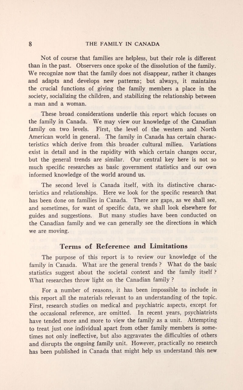 8 THE FAMILY IN CANADA Not of course that families are helpless, but their role is different than in the past. Observers once spoke of the dissolution of the family. We recognize now that the family does not disappear, rather it changes and adapts and develops new patterns; but always, it maintains the crucial functions of giving the family members a place in the society, socializing the children, and stabilizing the relationship between a man and a woman. These broad considerations underlie this report which focuses on the family in Canada. We may view our knowledge of the Canadian family on two levels. First, the level of the western and North American world in general. The family in Canada has certain charac¬ teristics which derive from this broader cultural milieu. Variations exist in detail and in the rapidity with which certain changes occur, but the general trends are similar. Our central key here is not so much specific researches as basic government statistics and our own informed knowledge of the world around us. The second level is Canada itself, with its distinctive charac¬ teristics and relationships. Here we look for the specific research that has been done on families in Canada. There are gaps, as we shall see, and sometimes, for want of specific data, we shall look elsewhere for guides and suggestions. But many studies have been conducted on the Canadian family and we can generally see the directions in which we are moving. Terms of Reference and Limitations The purpose of this report is to review our knowledge of the family in Canada. What are the general trends ? What do the basic statistics suggest about the societal context and the family itself ? What researches throw light on the Canadian family ? For a number of reasons, it has been impossible to include in this report all the materials relevant to an understanding of the topic. First, research studies on medical and psychiatric aspects, except for the occasional reference, are omitted. In recent years, psychiatrists have tended more and more to view the family as a unit. Attempting to treat just one individual apart from other family members is some¬ times not only ineffective, but also aggravates the difficulties of others and disrupts the ongoing family unit. However, practically no research has been published in Canada that might help us understand this new
