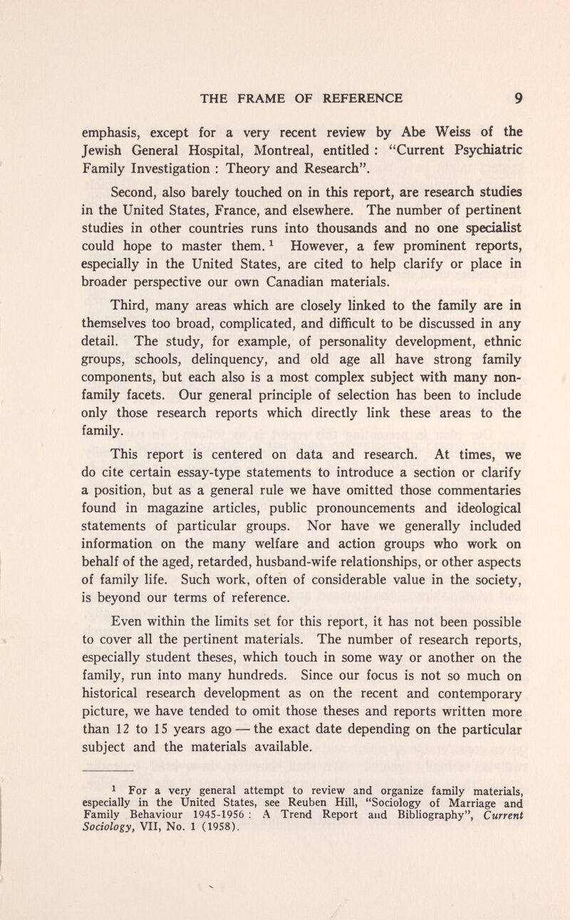 THE FRAME OF REFERENCE 9 emphasis, except for a very recent review by Abe Weiss of the Jewish General Hospital, Montreal, entitled ; Current Psychiatric Family Investigation : Theory and Research. Second, also barely touched on in this report, are research studies in the United States, France, and elsewhere. The number of pertinent studies in other countries runs into thousands and no one specialist could hope to master them. ^ However, a few prominent reports, especially in the United States, are cited to help clarify or place in broader perspective our own Canadian materials. Third, many areas which are closely linked to the family are in themselves too broad, complicated, and difficult to be discussed in any detail. The study, for example, of personality development, ethnic groups, schools, delinquency, and old age all have strong family components, but each also is a most complex subject with many non- family facets. Our general principle of selection has been to include only those research reports which directly link these areas to the family. This report is centered on data and research. At times, we do cite certain essay-type statements to introduce a section or clarify a position, but as a general rule we have omitted those commentaries found in magazine articles, public pronouncements and ideological statements of particular groups. Nor have we generally included information on the many welfare and action groups who work on behalf of the aged, retarded, husband-wife relationships, or other aspects of family life. Such work, often of considerable value in the society, is beyond our terms of reference. Even within the limits set for this report, it has not been possible to cover all the pertinent materials. The number of research reports, especially student theses, which touch in some way or another on the family, run into many hundreds. Since our focus is not so much on historical research development as on the recent and contemporary picture, we have tended to omit those theses and reports written more than 12 to 15 years ago — the exact date depending on the particular subject and the materials available. 1 For a very general attempt to review and organize family materials, especially in the United States, see Reuben Hill, Sociology of Marriage and Family Behaviour 194S-19S6 ; A Trend Report and Bibliography, Current Sociology, VII, No. 1 (1958).