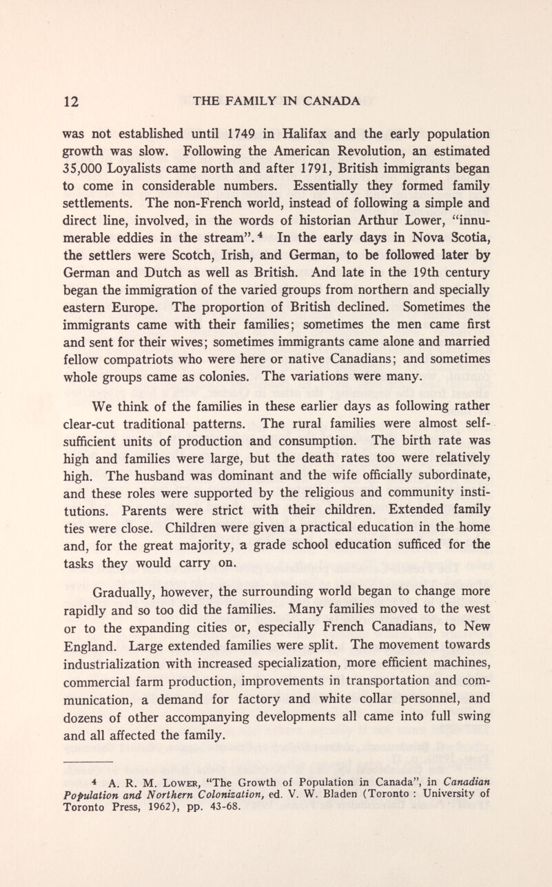12 THE FAMILY IN CANADA was not established until 1749 in Halifax and the early population growth was slow. Following the American Revolution, an estimated 35,000 Loyalists came north and after 1791, British immigrants began to come in considerable numbers. Essentially they formed family settlements. The non-French world, instead of following a simple and direct line, involved, in the words of historian Arthur Lower, innu¬ merable eddies in the stream.^ In the early days in Nova Scotia, the settlers were Scotch, Irish, and German, to be followed later by German and Dutch as well as British. And late in the 19th century began the immigration of the varied groups from northern and specially eastern Europe. The proportion of British declined. Sometimes the immigrants came with their families; sometimes the men came first and sent for their wives ; sometimes immigrants came alone and married fellow compatriots who were here or native Canadians; and sometimes whole groups came as colonies. The variations were many. We think of the families in these earlier days as following rather clear-cut traditional patterns. The rural families were almost self- sufficient units of production and consumption. The birth rate was high and families were large, but the death rates too were relatively high. The husband was dominant and the wife officially subordinate, and these roles were supported by the religious and community insti¬ tutions. Parents were strict with their children. Extended family ties were close. Children were given a practical education in the home and, for the great majority, a grade school education sufficed for the tasks they would carry on. Gradually, however, the surrounding world began to change more rapidly and so too did the families. Many families moved to the west or to the expanding cities or, especially French Canadians, to New England. Large extended families were split. The movement towards industrialization with increased specialization, more efficient machines, commercial farm production, improvements in transportation and com¬ munication, a demand for factory and white collar personnel, and dozens of other accompanying developments all came into full swing and all affected the family. ^ A. R. M. Lower, The Growth of Population in Canada, in Canadian Population and Northern Colonization, ed. V. W. Bladen (Toronto : University of Toronto Press, 1962), pp. 43-68.