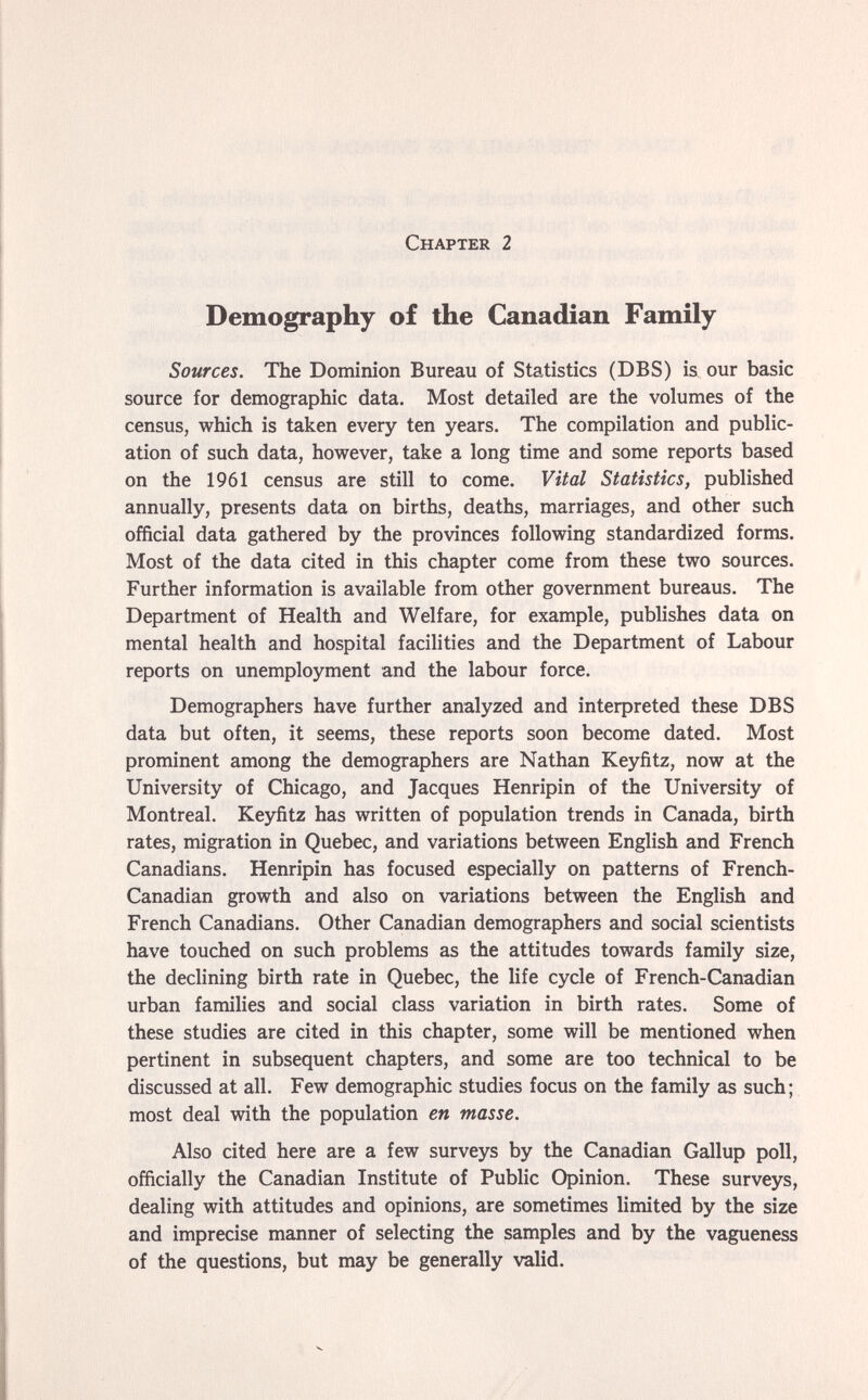 Chapter 2 Demography of the Canadian Family Sources. The Dominion Bureau of Statistics (DBS) is. our basic source for demographic data. Most detailed are the volumes of the census, which is taken every ten years. The compilation and public¬ ation of such data, however, take a long time and some reports based on the 1961 census are still to come. Vital Statistics, published annually, presents data on births, deaths, marriages, and other such official data gathered by the provinces following standardized forms. Most of the data cited in this chapter come from these two sources. Further information is available from other government bureaus. The Department of Health and Welfare, for example, publishes data on mental health and hospital facilities and the Department of Labour reports on unemployment and the labour force. Demographers have further analyzed and inteфreted these DBS data but often, it seems, these reports soon become dated. Most prominent among the demographers are Nathan Keyfitz, now at the University of Chicago, and Jacques Henripin of the University of Montreal. Keyñtz has written of population trends in Canada, birth rates, migration in Quebec, and variations between English and French Canadians. Henripin has focused especially on patterns of French- Canadian growth and also on variations between the English and French Canadians. Other Canadian demographers and social scientists have touched on such problems as the attitudes towards family size, the declining birth rate in Quebec, the life cycle of French-Canadian urban families and social class variation in birth rates. Some of these studies are cited in this chapter, some will be mentioned when pertinent in subsequent chapters, and some are too technical to be discussed at all. Few demographic studies focus on the family as such; most deal with the population en masse. Also cited here are a few surveys by the Canadian Gallup poll, officially the Canadian Institute of Public Opinion. These surveys, dealing with attitudes and opinions, are sometimes limited by the size and imprecise manner of selecting the samples and by the vagueness of the questions, but may be generally valid.