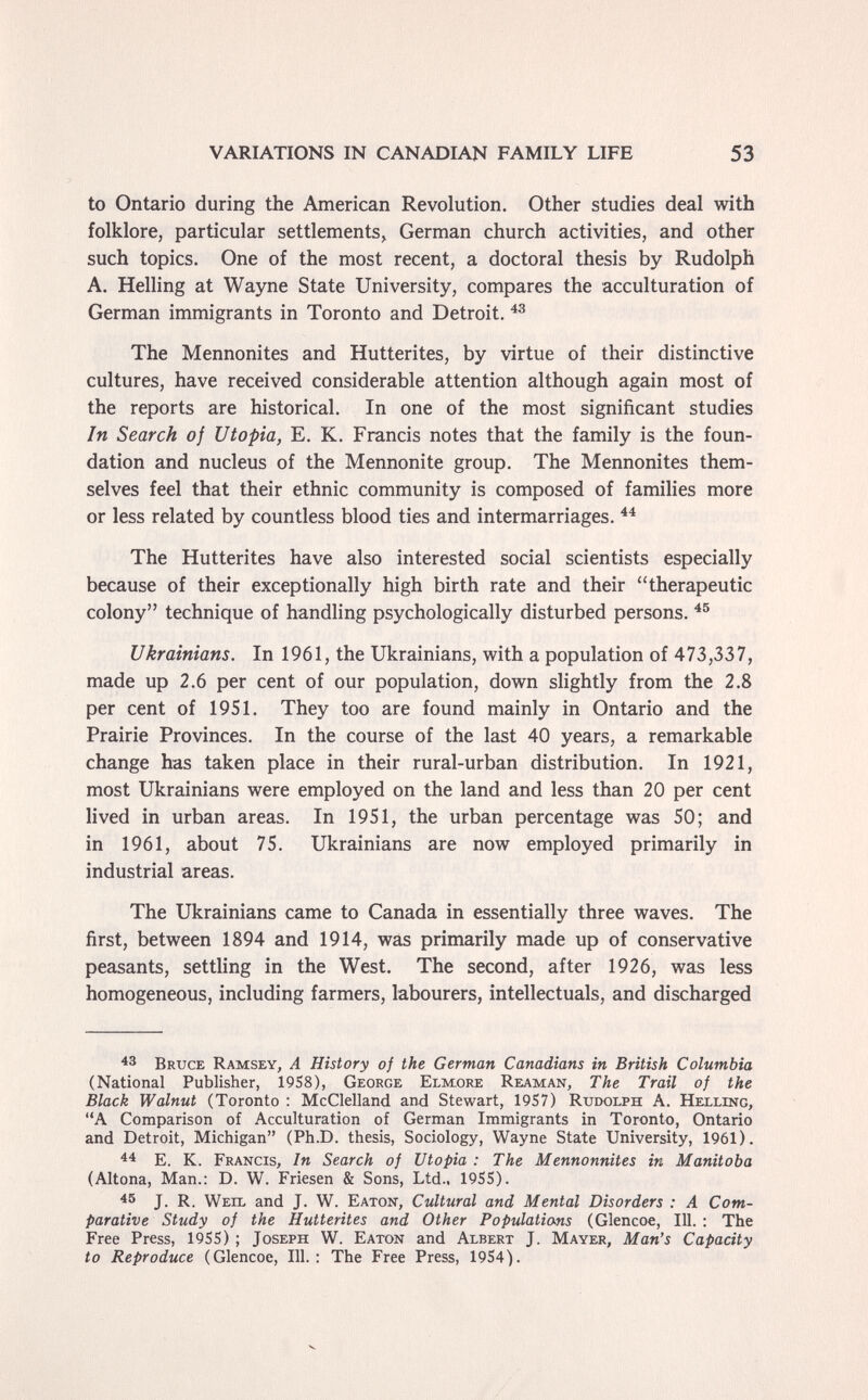 VARIATIONS IN CANADIAN FAMILY LIFE 53 to Ontario during the American Revolution. Other studies deal with folklore, particular settlements, German church activities, and other such topics. One of the most recent, a doctoral thesis by Rudolph A. Helling at Wayne State University, compares the acculturation of German immigrants in Toronto and Detroit. The Mennonites and Hutterites, by virtue of their distinctive cultures, have received considerable attention although again most of the reports are historical. In one of the most significant studies In Search of Utopia, E. K. Francis notes that the family is the foun¬ dation and nucleus of the Mennonite group. The Mennonites them¬ selves feel that their ethnic community is composed of families more or less related by countless blood ties and intermarriages. The Hutterites have also interested social scientists especially because of their exceptionally high birth rate and their therapeutic colony technique of handling psychologically disturbed persons. Ukrainians. In 1961, the Ukrainians, with a population of 473,337, made up 2.6 per cent of our population, down slightly from the 2.8 per cent of 1951. They too are found mainly in Ontario and the Prairie Provinces. In the course of the last 40 years, a remarkable change has taken place in their rural-urban distribution. In 1921, most Ukrainians were employed on the land and less than 20 per cent lived in urban areas. In 1951, the urban percentage was 50; and in 1961, about 75. Ukrainians are now employed primarily in industrial areas. The Ukrainians came to Canada in essentially three waves. The first, between 1894 and 1914, was primarily made up of conservative peasants, settling in the West. The second, after 1926, was less homogeneous, including farmers, labourers, intellectuals, and discharged Bruce Ramsey, A History of the German Canadians in British Columbia (National Publisher, 1958), George Elmore Reaman, The Trail of the Black Walnut (Toronto : McClelland and Stewart, 1957) Rudolph A. Helling, A Comparison of Acculturation of German Immigrants in Toronto, Ontario and Detroit, Michigan (Ph.D. thesis, Sociology, Wayne State University, 1961). E. K. Francis, In Search of Utopia : The Mennonnites in Manitoba (Altona, Man.: D. W. Friesen & Sons, Ltd.. 1955). 45 J. R. Weil and J. W. Eaton, Cultural and Mental Disorders : A Com¬ parative Study oj the Hutterites and Other Populations (Glencoe, 111. : The Free Press, 1955) ; Joseph W. Eaton and Albert J. Mayer, Man's Capacity to Reproduce (Glencoe, 111.: The Free Press, 1954).