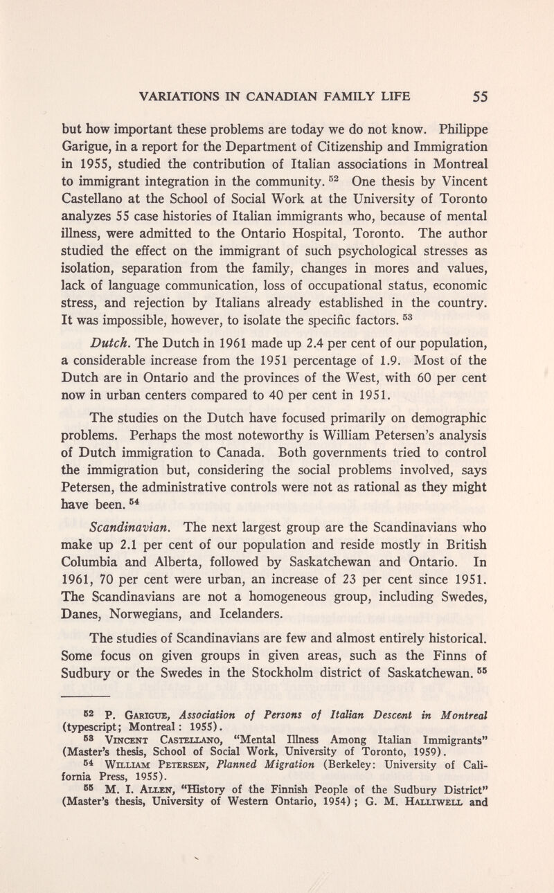 VARIATIONS IN CANADIAN FAMILY LIFE 55 but how important these problems are today we do not know. Philippe Garigue, in a report for the Department of Citizenship and Immigration in 1955, studied the contribution of Italian associations in Montreal to immigrant integration in the community, One thesis by Vincent Castellano at the School of Social Work at the University of Toronto analyzes 55 case histories of Italian immigrants who, because of mental illness, were admitted to the Ontario Hospital, Toronto. The author studied the effect on the immigrant of such psychological stresses as isolation, separation from the family, changes in mores and values, lack of language communication, loss of occupational status, economic stress, and rejection by Italians already established in the country. It was impossible, however, to isolate the specific factors. Dutch. The Dutch in 1961 made up 2.4 per cent of our population, a considerable increase from the 1951 percentage of 1.9. Most of the Dutch are in Ontario and the provinces of the West, with 60 per cent now in urban centers compared to 40 per cent in 1951. The studies on the Dutch have focused primarily on demographic problems. Perhaps the most noteworthy is William Petersen's analysis of Dutch immigration to Canada. Both governments tried to control the immigration but, considering the social problems involved, says Petersen, the administrative controls were not as rational as they might have been. Scandinavian. The next largest group are the Scandinavians who make up 2.1 per cent of our population and reside mostly in British Columbia and Alberta, followed by Saskatchewan and Ontario. In 1961, 70 per cent were urban, an increase of 23 per cent since 1951. The Scandinavians are not a homogeneous group, including Swedes, Danes, Norwegians, and Icelanders. The studies of Scandinavians are few and almost entirely historical. Some focus on given groups in given areas, such as the Finns of Sudbury or the Swedes in the Stockholm district of Saskatchewan. 62 p. Garigue, Association of Persons of Italian Descent in Montreal (typescript; Montreal: 19SS). 3 Vincent Castellano, Mental Illness Among Italian Immigrants (Master's thesis, School of Social Work, University of Toronto, 1959). William Petersen, Planned Migration (Berkeley; University of Cali¬ fornia Press, 1955). 55 M. I. Allen, History of the Finnish People of the Sudbury District (Master's thesis, University of Western Ontario, 1954) ; G. M. Halliweix and