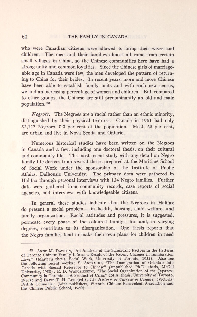 60 THE FAMILY IN CANADA who were Canadian citizens were allowed to bring their wives and children. The men and their families almost all came from certain small villages in China, so the Chinese communities here have had a strong unity and common loyalties. Since the Chinese girls of marriage¬ able age in Canada were few, the men developed the pattern of return¬ ing to China for their brides. In recent years, more and more Chinese have been able to establish family units and with each new census, we find an increasing percentage of women and children. But, compared to other groups, the Chinese are still predominantly an old and male population. Negroes. The Negroes are a racial rather than an ethnic minority, distinguished by their physical features. Canada in 1961 had only 32,127 Negroes, 0.2 per cent of the population. Most, 65 per cent, are urban and live in Nova Scotia and Ontario. Numerous historical studies have been written on the Negroes in Canada and a few, including one doctoral thesis, on their cultural and community life. The most recent study with any detail on Negro family life derives from several theses prepared at the Maritime School of Social Work under the sponsorship of the Institute of Public Affairs, Dalhousie University. The primary data were gathered in Halifax through personal interviews with 134 Negro families. Further data were gathered from community records, case reports of social agencies, and interviews with knowledgeable citizens. In general these studies indicate that the Negroes in Halifax do present a social problem — in health, housing, child welfare, and family organization. Racial attitudes and pressures, it is suggested, permeate every phase of the coloured family's life and, in varying degrees, contribute to its disorganization. One thesis reports that the Negro families tend to make their own plans for children in need 63 Anne M. Davison, An Analysis of the Significant Factors in the Patterns of Toronto Chinese Family Life as a Resiilt of the Recent Changes in Immigration Laws (Master's thesis, Social Work, University of Toronto, 1952). Also see the following recent works : S. Andracki, The Immigration of Orientals into Canada with Special Reference to Chinese (unpublished Ph.D. thesis, McGill University, 1958) ; E. D. Wangenheim, The Social Organization of the Japanese Community in Toronto — A Product of Crisis (M.A. thesis. University of Toronto, 1956) ; and David T. H. Lee (ed.). The History of Chinese in Canada, (Victoria, British Columbia : Jomt publishers, Victoria Chinese Benevolent Association and the Chinese Public School, 1960).