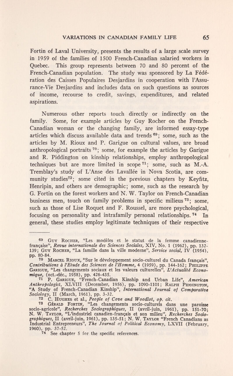 VARIATIONS IN CANADIAN FAMILY LIFE 65 Fortin of Laval University, presents the results of a large scale survey in 1959 of the families of 1500 French-Canadian salaried workers in Quebec. This group represents between 70 and 80 percent of the French-Canadian population. The study was sponsored by La Fédé¬ ration des Caisses Populaires Desjardins in cooperation with l'Assu¬ rance-Vie Desjardins and includes data on such questions as sources of income, recourse to credit, savings, expenditures, and related aspirations. Numerous other reports touch directly or indirectly on the family. Some, for example articles by Guy Rocher on the French- Canadian woman or the changing family, are informed essay-type articles which discuss available data and trends some, such as the articles by M. Rioux and P. Garigue on cultural values, are broad anthropological portraits ; some, for example the articles by Garigue and R. Piddington on kinship relationships, employ anthropological techniques but are more limited in scopesome, such as M.-A. Tremblay's study of L'Anse des Lavallée in Nova Scotia, are com¬ munity studies^^; some cited in the previous chapters by Keyfitz, Henripin, and others are demographic; some, such as the research by G. Fortin on the forest workers and N. W. Taylor on French-Canadian business men, touch on family problems in specific milieus some, such as those of Lise Roquet and F. Roussel, are more psychological, focusing on personality and intrafamily personal relationships. In general, these studies employ legitimate techniques of their respective Guy Rocher, Les modèles et le statut de la femme canadienne- française, Revue internationale des Sciences Sociales, XIV, No. 1 (1962), pp. 132- 139; Guy Rocher, La famille dans la ville moderne, Service social, IV (19S4), pp. 80-84. ■^0 Marcel Rioux, Sur le développement socio-culturel du Canada français, Contributions à l'Etude des Sciences de l'Homme, 4 (19S9), pp. 144-162; Philippe Garigue, Les changements sociaux et les valeurs culturelles, L'Actualité Econo¬ mique, (oct.-déc., 19S8), pp. 426-435. P. Garigue, French-Canadian Kinship and Urban Life, American Anthropologist, XLVIII (December, 19S6), pp. 1090-1101; Ralph Piddington, A Study of French-Canadian Kinship, International Journal of Comparative Sociology, II (March, 1961), pp. 3-32. ■^2 c. Hughes et al., People of Cove and Woodlot, op. cit. '3 Gerald Fortin, Les changements socio-culturels dans une paroisse socio-agricole. Recherches Sociographiques, II (avril-juin, 1961), pp. 151-70; N. W. Taylor, L'industriel canadien-français et son milieu, Recherches Soda- graphiques, II (avril-juin, 1961), pp. 135-51; N. W. Taylor French Canadians as Industrial Entrepreneurs, The Journal of Political Econome, LXVII (February, 1960), pp. 37-52. See chapter 5 for the specific references.