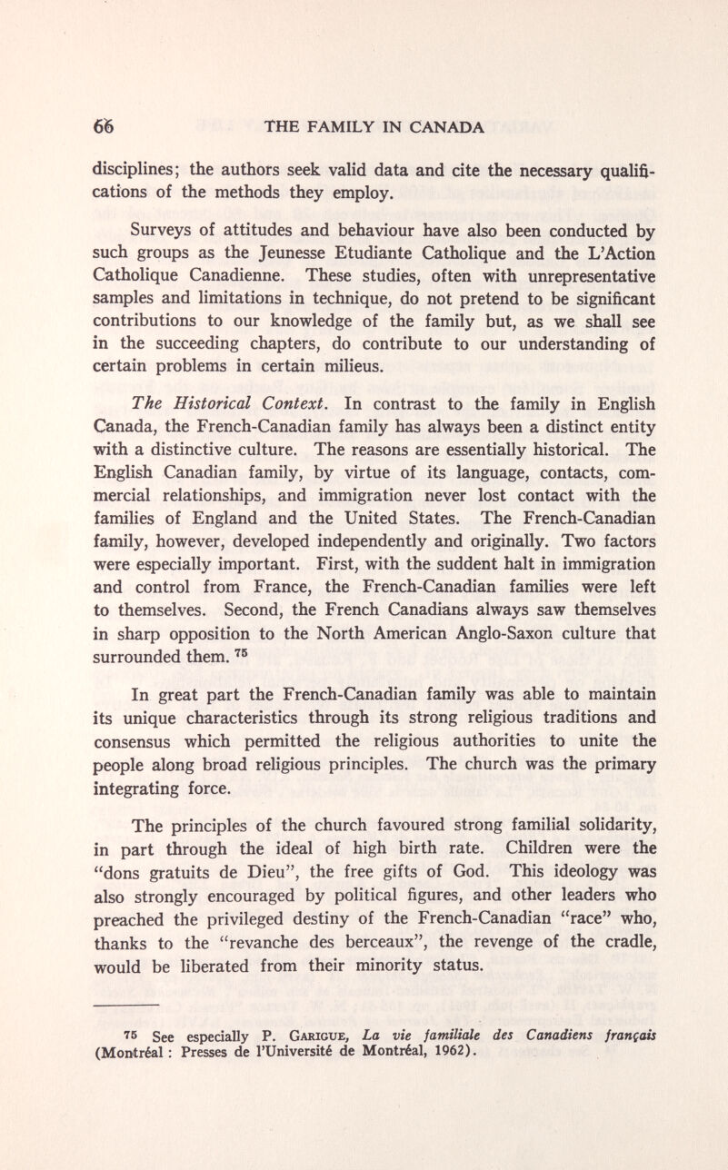 66 THE FAMILY IN CANADA disciplines; the authors seek valid data and cite the necessary qualifi¬ cations of the methods they employ. Surveys of attitudes and behaviour have also been conducted by such groups as the Jeunesse Etudiante Catholique and the L'Action Catholique Canadienne. These studies, often with unrepresentative samples and limitations in technique, do not pretend to be significant contributions to our knowledge of the family but, as we shall see in the succeeding chapters, do contribute to our understanding of certain problems in certain milieus. The Historical Context. In contrast to the family in English Canada, the French-Canadian family has always been a distinct entity with a distinctive culture. The reasons are essentially historical. The English Canadian family, by virtue of its language, contacts, com¬ mercial relationships, and immigration never lost contact with the families of England and the United States. The French-Canadian family, however, developed independently and originally. Two factors were especially important. First, with the suddent halt in immigration and control from France, the French-Canadian families were left to themselves. Second, the French Canadians always saw themselves in sharp opposition to the North American Anglo-Saxon culture that surrounded them. In great part the French-Canadian family was able to maintain its unique characteristics through its strong religious traditions and consensus which permitted the religious authorities to unite the people along broad religious principles. The church was the primary integrating force. The principles of the church favoured strong familial solidarity, in part through the ideal of high birth rate. Children were the dons gratuits de Dieu, the free gifts of God. This ideology was also strongly encouraged by political figures, and other leaders who preached the privileged destiny of the French-Canadian race who, thanks to the revanche des berceaux, the revenge of the cradle, would be liberated from their minority status. ■^6 See espedally P. Garigue, La vie familiale des Canadiens français (Montréal: Presses de l'Université de Montréal, 1962).
